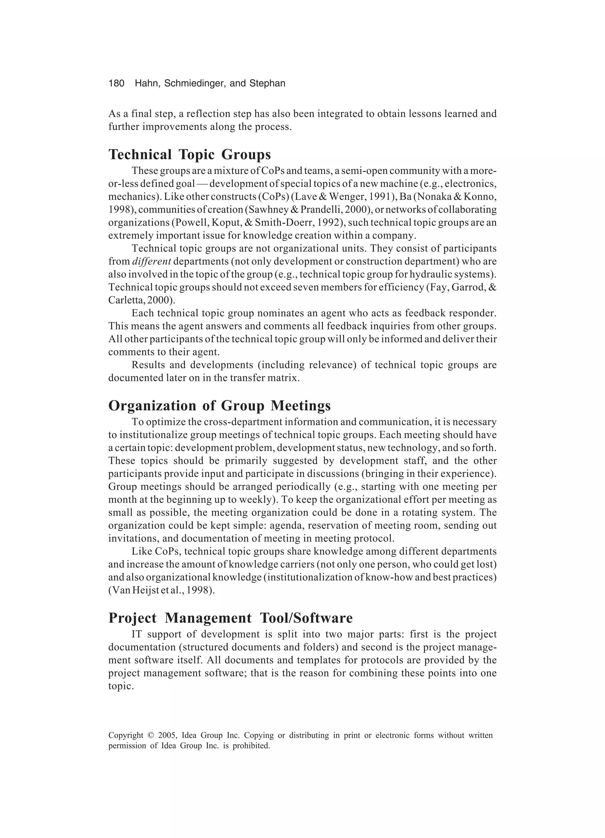 180 Hahn, Schmiedinger, and Stephan
Copyright © 2005, Idea Group Inc. Copying or distributing in print or electronic forms without written
permission of Idea Group Inc. is prohibited.
As a final step, a reflection step has also been integrated to obtain lessons learned and
further improvements along the process.
Technical Topic Groups
These groups are a mixture of CoPs and teams, a semi-open community with a more-
or-less defined goal — development of special topics of a new machine (e.g., electronics,
mechanics). Like other constructs (CoPs) (Lave  Wenger, 1991), Ba (Nonaka  Konno,
1998),communitiesofcreation(SawhneyPrandelli,2000),ornetworksofcollaborating
organizations (Powell, Koput,  Smith-Doerr, 1992), such technical topic groups are an
extremely important issue for knowledge creation within a company.
Technical topic groups are not organizational units. They consist of participants
from different departments (not only development or construction department) who are
also involved in the topic of the group (e.g., technical topic group for hydraulic systems).
Technical topic groups should not exceed seven members for efficiency (Fay, Garrod, 
Carletta,2000).
Each technical topic group nominates an agent who acts as feedback responder.
This means the agent answers and comments all feedback inquiries from other groups.
All other participants of the technical topic group will only be informed and deliver their
comments to their agent.
Results and developments (including relevance) of technical topic groups are
documented later on in the transfer matrix.
Organization of Group Meetings
To optimize the cross-department information and communication, it is necessary
to institutionalize group meetings of technical topic groups. Each meeting should have
a certain topic: development problem, development status, new technology, and so forth.
These topics should be primarily suggested by development staff, and the other
participants provide input and participate in discussions (bringing in their experience).
Group meetings should be arranged periodically (e.g., starting with one meeting per
month at the beginning up to weekly). To keep the organizational effort per meeting as
small as possible, the meeting organization could be done in a rotating system. The
organization could be kept simple: agenda, reservation of meeting room, sending out
invitations, and documentation of meeting in meeting protocol.
Like CoPs, technical topic groups share knowledge among different departments
and increase the amount of knowledge carriers (not only one person, who could get lost)
and also organizational knowledge (institutionalization of know-how and best practices)
(Van Heijst et al., 1998).
Project Management Tool/Software
IT support of development is split into two major parts: first is the project
documentation (structured documents and folders) and second is the project manage-
ment software itself. All documents and templates for protocols are provided by the
project management software; that is the reason for combining these points into one
topic.
 
