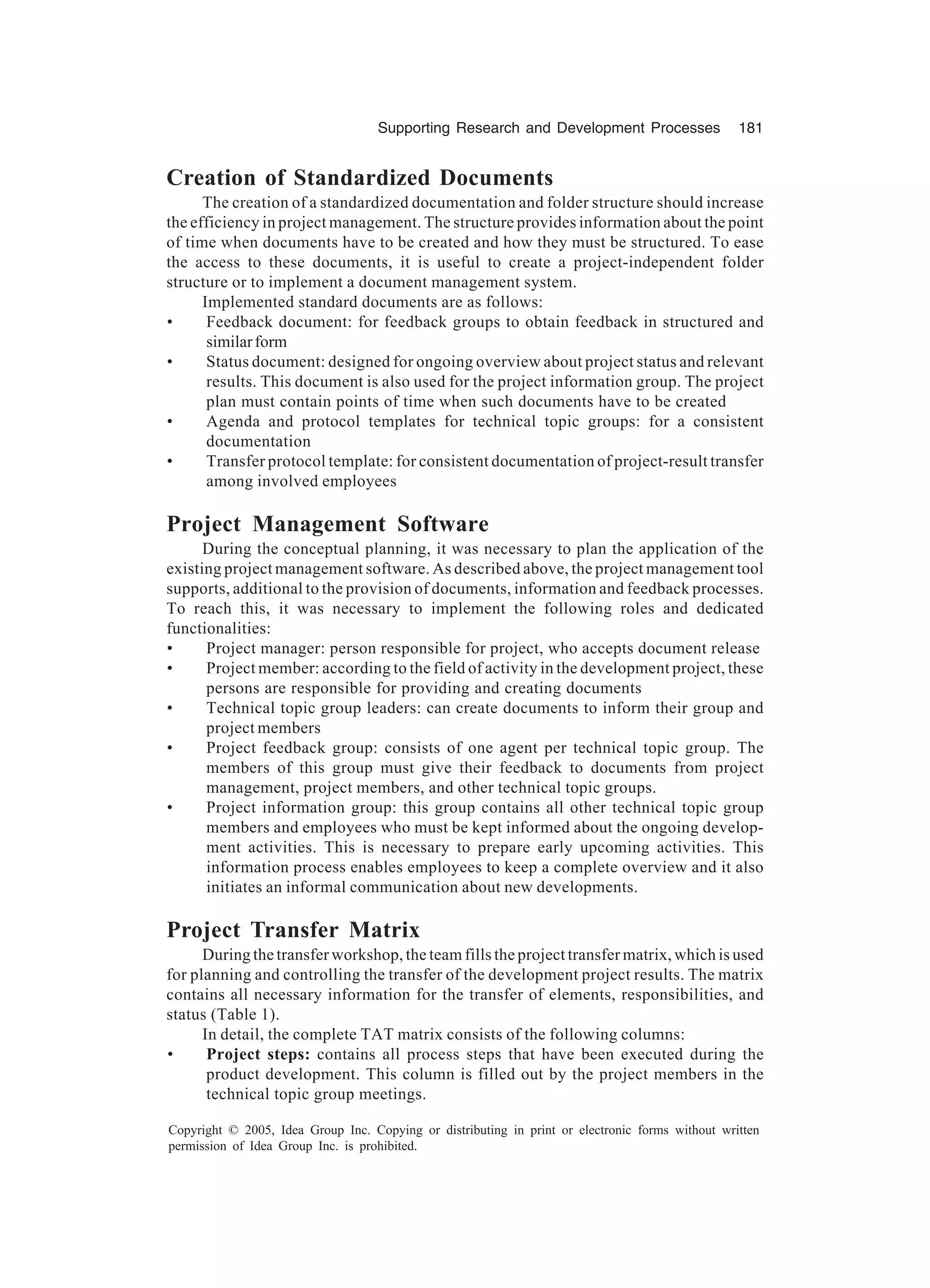 Supporting Research and Development Processes 181
Copyright © 2005, Idea Group Inc. Copying or distributing in print or electronic forms without written
permission of Idea Group Inc. is prohibited.
Creation of Standardized Documents
The creation of a standardized documentation and folder structure should increase
the efficiency in project management. The structure provides information about the point
of time when documents have to be created and how they must be structured. To ease
the access to these documents, it is useful to create a project-independent folder
structure or to implement a document management system.
Implemented standard documents are as follows:
• Feedback document: for feedback groups to obtain feedback in structured and
similarform
• Status document: designed for ongoing overview about project status and relevant
results. This document is also used for the project information group. The project
plan must contain points of time when such documents have to be created
• Agenda and protocol templates for technical topic groups: for a consistent
documentation
• Transfer protocol template: for consistent documentation of project-result transfer
among involved employees
Project Management Software
During the conceptual planning, it was necessary to plan the application of the
existing project management software. As described above, the project management tool
supports, additional to the provision of documents, information and feedback processes.
To reach this, it was necessary to implement the following roles and dedicated
functionalities:
• Project manager: person responsible for project, who accepts document release
• Project member: according to the field of activity in the development project, these
persons are responsible for providing and creating documents
• Technical topic group leaders: can create documents to inform their group and
project members
• Project feedback group: consists of one agent per technical topic group. The
members of this group must give their feedback to documents from project
management, project members, and other technical topic groups.
• Project information group: this group contains all other technical topic group
members and employees who must be kept informed about the ongoing develop-
ment activities. This is necessary to prepare early upcoming activities. This
information process enables employees to keep a complete overview and it also
initiates an informal communication about new developments.
Project Transfer Matrix
During the transfer workshop, the team fills the project transfer matrix, which is used
for planning and controlling the transfer of the development project results. The matrix
contains all necessary information for the transfer of elements, responsibilities, and
status (Table 1).
In detail, the complete TAT matrix consists of the following columns:
• Project steps: contains all process steps that have been executed during the
product development. This column is filled out by the project members in the
technical topic group meetings.
 