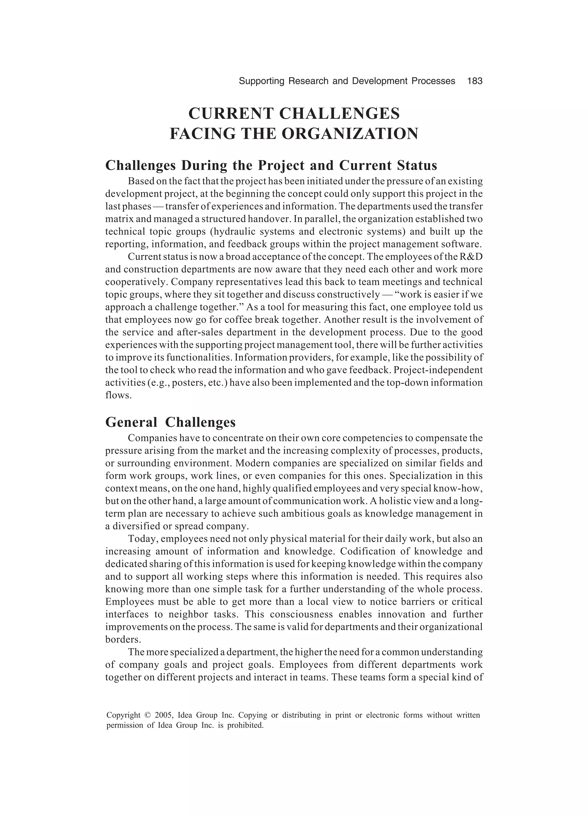 Supporting Research and Development Processes 183
Copyright © 2005, Idea Group Inc. Copying or distributing in print or electronic forms without written
permission of Idea Group Inc. is prohibited.
CURRENT CHALLENGES
FACING THE ORGANIZATION
Challenges During the Project and Current Status
Based on the fact that the project has been initiated under the pressure of an existing
development project, at the beginning the concept could only support this project in the
last phases — transfer of experiences and information. The departments used the transfer
matrix and managed a structured handover. In parallel, the organization established two
technical topic groups (hydraulic systems and electronic systems) and built up the
reporting, information, and feedback groups within the project management software.
Current status is now a broad acceptance of the concept. The employees of the RD
and construction departments are now aware that they need each other and work more
cooperatively. Company representatives lead this back to team meetings and technical
topic groups, where they sit together and discuss constructively — “work is easier if we
approach a challenge together.” As a tool for measuring this fact, one employee told us
that employees now go for coffee break together. Another result is the involvement of
the service and after-sales department in the development process. Due to the good
experiences with the supporting project management tool, there will be further activities
to improve its functionalities. Information providers, for example, like the possibility of
the tool to check who read the information and who gave feedback. Project-independent
activities (e.g., posters, etc.) have also been implemented and the top-down information
flows.
General Challenges
Companies have to concentrate on their own core competencies to compensate the
pressure arising from the market and the increasing complexity of processes, products,
or surrounding environment. Modern companies are specialized on similar fields and
form work groups, work lines, or even companies for this ones. Specialization in this
context means, on the one hand, highly qualified employees and very special know-how,
but on the other hand, a large amount of communication work. A holistic view and a long-
term plan are necessary to achieve such ambitious goals as knowledge management in
a diversified or spread company.
Today, employees need not only physical material for their daily work, but also an
increasing amount of information and knowledge. Codification of knowledge and
dedicated sharing of this information is used for keeping knowledge within the company
and to support all working steps where this information is needed. This requires also
knowing more than one simple task for a further understanding of the whole process.
Employees must be able to get more than a local view to notice barriers or critical
interfaces to neighbor tasks. This consciousness enables innovation and further
improvements on the process. The same is valid for departments and their organizational
borders.
The more specialized a department, the higher the need for a common understanding
of company goals and project goals. Employees from different departments work
together on different projects and interact in teams. These teams form a special kind of
 