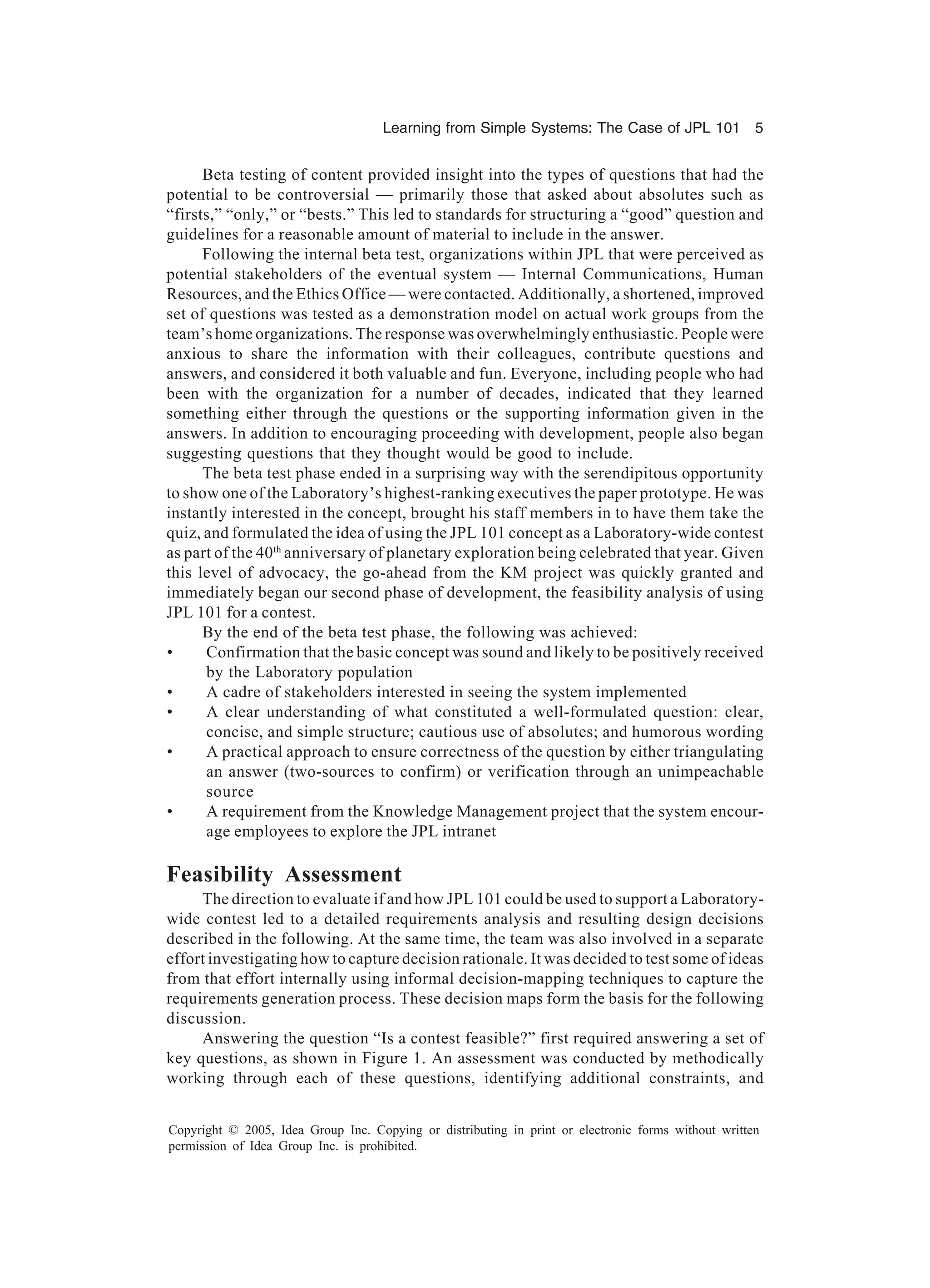 Learning from Simple Systems: The Case of JPL 101 5
Copyright © 2005, Idea Group Inc. Copying or distributing in print or electronic forms without written
permission of Idea Group Inc. is prohibited.
Beta testing of content provided insight into the types of questions that had the
potential to be controversial — primarily those that asked about absolutes such as
“firsts,” “only,” or “bests.” This led to standards for structuring a “good” question and
guidelines for a reasonable amount of material to include in the answer.
Following the internal beta test, organizations within JPL that were perceived as
potential stakeholders of the eventual system — Internal Communications, Human
Resources, and the Ethics Office — were contacted. Additionally, a shortened, improved
set of questions was tested as a demonstration model on actual work groups from the
team’s home organizations. The response was overwhelmingly enthusiastic. People were
anxious to share the information with their colleagues, contribute questions and
answers, and considered it both valuable and fun. Everyone, including people who had
been with the organization for a number of decades, indicated that they learned
something either through the questions or the supporting information given in the
answers. In addition to encouraging proceeding with development, people also began
suggesting questions that they thought would be good to include.
The beta test phase ended in a surprising way with the serendipitous opportunity
to show one of the Laboratory’s highest-ranking executives the paper prototype. He was
instantly interested in the concept, brought his staff members in to have them take the
quiz, and formulated the idea of using the JPL 101 concept as a Laboratory-wide contest
as part of the 40th
anniversary of planetary exploration being celebrated that year. Given
this level of advocacy, the go-ahead from the KM project was quickly granted and
immediately began our second phase of development, the feasibility analysis of using
JPL 101 for a contest.
By the end of the beta test phase, the following was achieved:
• Confirmation that the basic concept was sound and likely to be positively received
by the Laboratory population
• A cadre of stakeholders interested in seeing the system implemented
• A clear understanding of what constituted a well-formulated question: clear,
concise, and simple structure; cautious use of absolutes; and humorous wording
• A practical approach to ensure correctness of the question by either triangulating
an answer (two-sources to confirm) or verification through an unimpeachable
source
• A requirement from the Knowledge Management project that the system encour-
age employees to explore the JPL intranet
Feasibility Assessment
The direction to evaluate if and how JPL 101 could be used to support a Laboratory-
wide contest led to a detailed requirements analysis and resulting design decisions
described in the following. At the same time, the team was also involved in a separate
effort investigating how to capture decision rationale. It was decided to test some of ideas
from that effort internally using informal decision-mapping techniques to capture the
requirements generation process. These decision maps form the basis for the following
discussion.
Answering the question “Is a contest feasible?” first required answering a set of
key questions, as shown in Figure 1. An assessment was conducted by methodically
working through each of these questions, identifying additional constraints, and
 