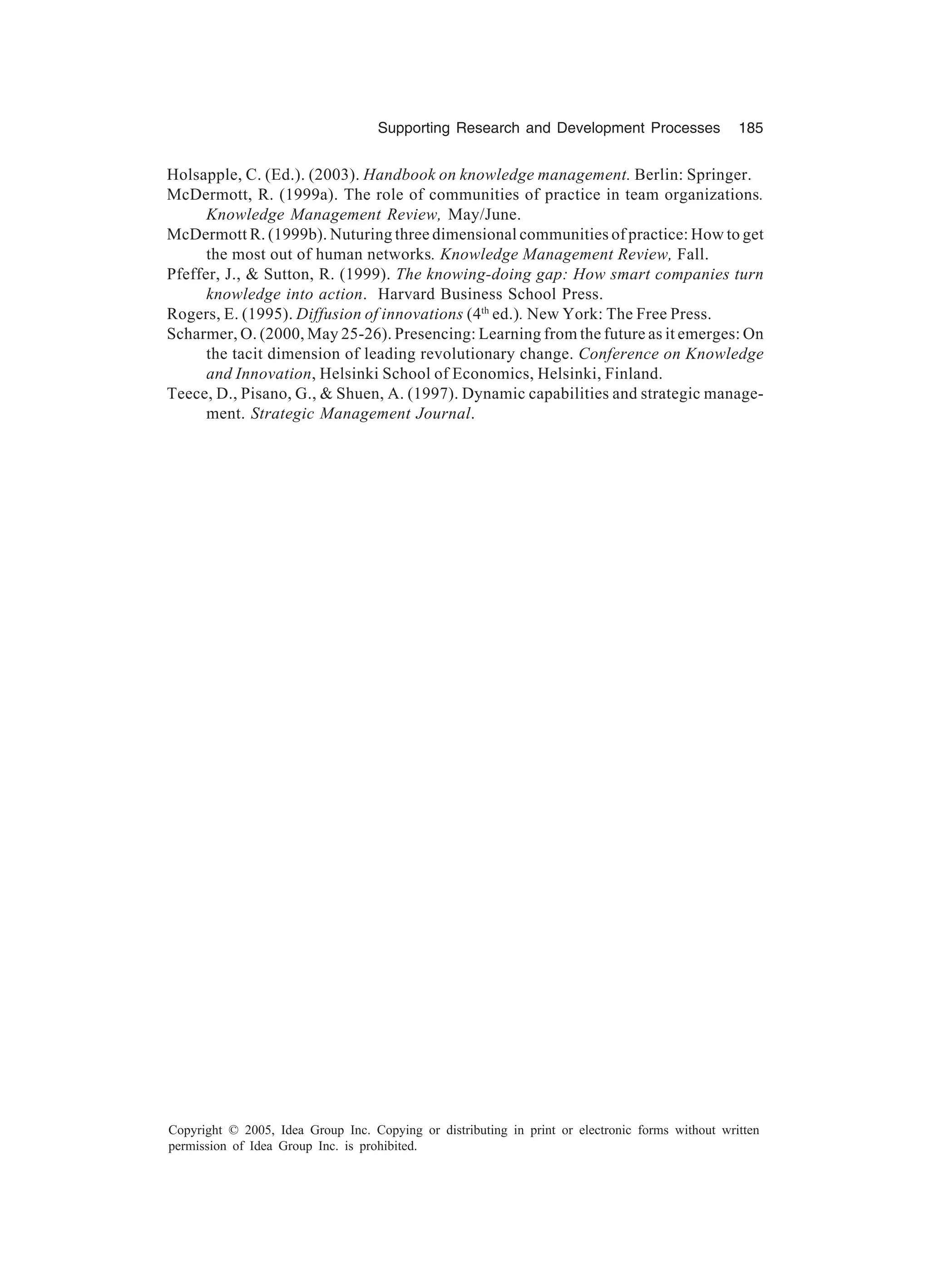 Supporting Research and Development Processes 185
Copyright © 2005, Idea Group Inc. Copying or distributing in print or electronic forms without written
permission of Idea Group Inc. is prohibited.
Holsapple, C. (Ed.). (2003). Handbook on knowledge management. Berlin: Springer.
McDermott, R. (1999a). The role of communities of practice in team organizations.
Knowledge Management Review, May/June.
McDermott R. (1999b). Nuturing three dimensional communities of practice: How to get
the most out of human networks. Knowledge Management Review, Fall.
Pfeffer, J.,  Sutton, R. (1999). The knowing-doing gap: How smart companies turn
knowledge into action. Harvard Business School Press.
Rogers, E. (1995). Diffusion of innovations (4th
ed.). New York: The Free Press.
Scharmer, O. (2000, May 25-26). Presencing: Learning from the future as it emerges: On
the tacit dimension of leading revolutionary change. Conference on Knowledge
and Innovation, Helsinki School of Economics, Helsinki, Finland.
Teece, D., Pisano, G.,  Shuen, A. (1997). Dynamic capabilities and strategic manage-
ment. Strategic Management Journal.
 