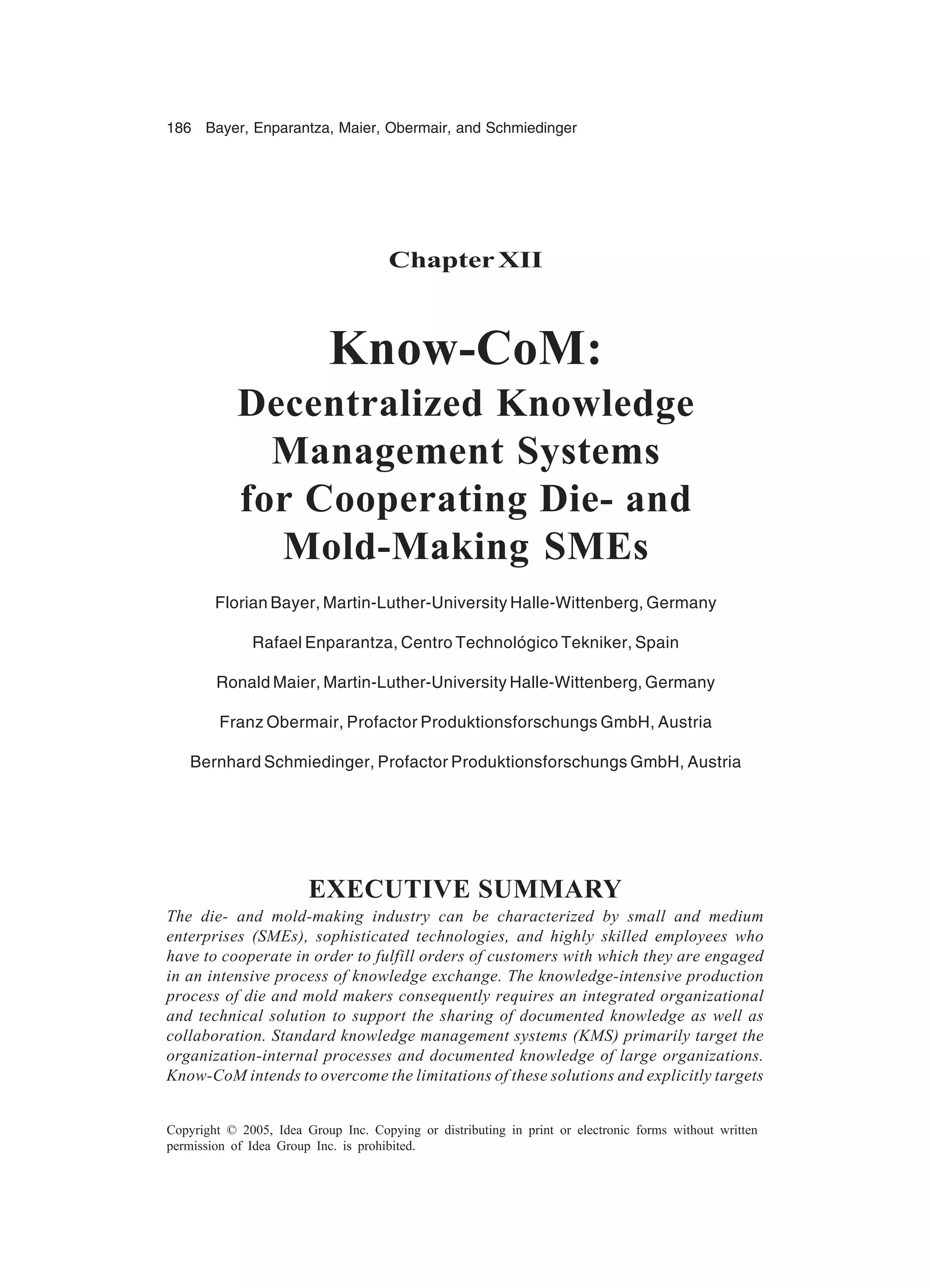 186 Bayer, Enparantza, Maier, Obermair, and Schmiedinger
Copyright © 2005, Idea Group Inc. Copying or distributing in print or electronic forms without written
permission of Idea Group Inc. is prohibited.
ChapterXII
Know-CoM:
Decentralized Knowledge
Management Systems
for Cooperating Die- and
Mold-Making SMEs
Florian Bayer, Martin-Luther-University Halle-Wittenberg, Germany
Rafael Enparantza, Centro Technológico Tekniker, Spain
Ronald Maier, Martin-Luther-University Halle-Wittenberg, Germany
Franz Obermair, Profactor Produktionsforschungs GmbH, Austria
Bernhard Schmiedinger, Profactor Produktionsforschungs GmbH, Austria
EXECUTIVE SUMMARY
The die- and mold-making industry can be characterized by small and medium
enterprises (SMEs), sophisticated technologies, and highly skilled employees who
have to cooperate in order to fulfill orders of customers with which they are engaged
in an intensive process of knowledge exchange. The knowledge-intensive production
process of die and mold makers consequently requires an integrated organizational
and technical solution to support the sharing of documented knowledge as well as
collaboration. Standard knowledge management systems (KMS) primarily target the
organization-internal processes and documented knowledge of large organizations.
Know-CoM intends to overcome the limitations of these solutions and explicitly targets
 