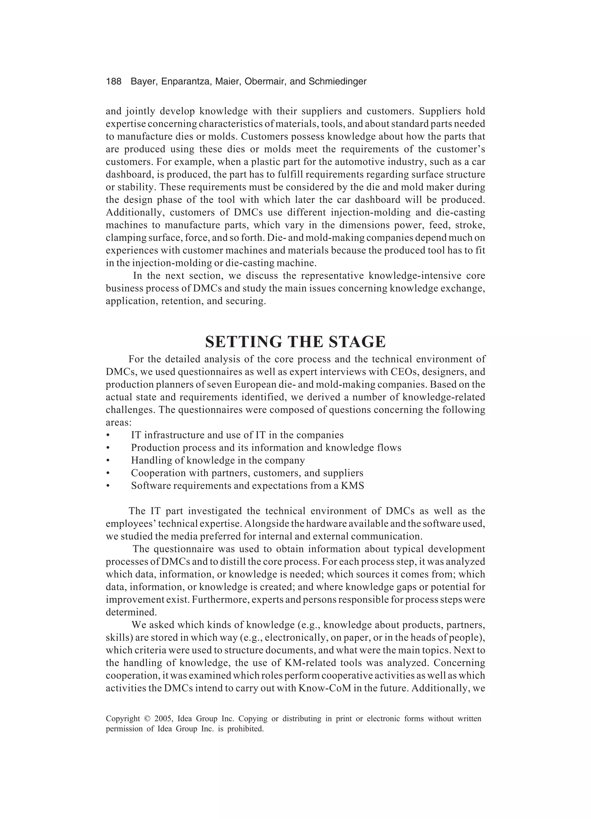 188 Bayer, Enparantza, Maier, Obermair, and Schmiedinger
Copyright © 2005, Idea Group Inc. Copying or distributing in print or electronic forms without written
permission of Idea Group Inc. is prohibited.
and jointly develop knowledge with their suppliers and customers. Suppliers hold
expertise concerning characteristics of materials, tools, and about standard parts needed
to manufacture dies or molds. Customers possess knowledge about how the parts that
are produced using these dies or molds meet the requirements of the customer’s
customers. For example, when a plastic part for the automotive industry, such as a car
dashboard, is produced, the part has to fulfill requirements regarding surface structure
or stability. These requirements must be considered by the die and mold maker during
the design phase of the tool with which later the car dashboard will be produced.
Additionally, customers of DMCs use different injection-molding and die-casting
machines to manufacture parts, which vary in the dimensions power, feed, stroke,
clamping surface, force, and so forth. Die- and mold-making companies depend much on
experiences with customer machines and materials because the produced tool has to fit
in the injection-molding or die-casting machine.
In the next section, we discuss the representative knowledge-intensive core
business process of DMCs and study the main issues concerning knowledge exchange,
application, retention, and securing.
SETTING THE STAGE
For the detailed analysis of the core process and the technical environment of
DMCs, we used questionnaires as well as expert interviews with CEOs, designers, and
production planners of seven European die- and mold-making companies. Based on the
actual state and requirements identified, we derived a number of knowledge-related
challenges. The questionnaires were composed of questions concerning the following
areas:
• IT infrastructure and use of IT in the companies
• Production process and its information and knowledge flows
• Handling of knowledge in the company
• Cooperation with partners, customers, and suppliers
• Software requirements and expectations from a KMS
The IT part investigated the technical environment of DMCs as well as the
employees’ technical expertise. Alongside the hardware available and the software used,
we studied the media preferred for internal and external communication.
The questionnaire was used to obtain information about typical development
processes of DMCs and to distill the core process. For each process step, it was analyzed
which data, information, or knowledge is needed; which sources it comes from; which
data, information, or knowledge is created; and where knowledge gaps or potential for
improvement exist. Furthermore, experts and persons responsible for process steps were
determined.
We asked which kinds of knowledge (e.g., knowledge about products, partners,
skills) are stored in which way (e.g., electronically, on paper, or in the heads of people),
which criteria were used to structure documents, and what were the main topics. Next to
the handling of knowledge, the use of KM-related tools was analyzed. Concerning
cooperation, it was examined which roles perform cooperative activities as well as which
activities the DMCs intend to carry out with Know-CoM in the future. Additionally, we
 