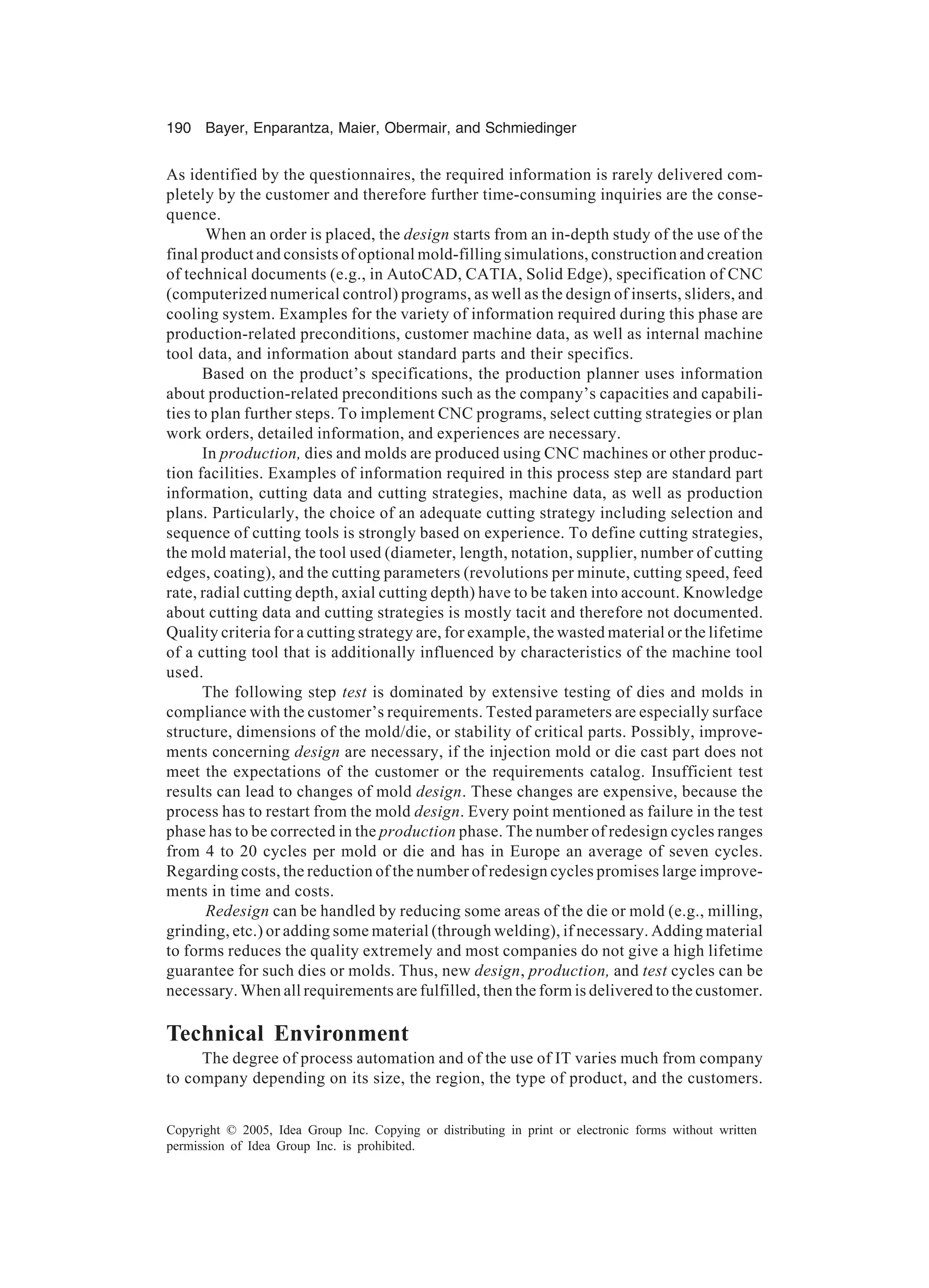 190 Bayer, Enparantza, Maier, Obermair, and Schmiedinger
Copyright © 2005, Idea Group Inc. Copying or distributing in print or electronic forms without written
permission of Idea Group Inc. is prohibited.
As identified by the questionnaires, the required information is rarely delivered com-
pletely by the customer and therefore further time-consuming inquiries are the conse-
quence.
When an order is placed, the design starts from an in-depth study of the use of the
final product and consists of optional mold-filling simulations, construction and creation
of technical documents (e.g., in AutoCAD, CATIA, Solid Edge), specification of CNC
(computerized numerical control) programs, as well as the design of inserts, sliders, and
cooling system. Examples for the variety of information required during this phase are
production-related preconditions, customer machine data, as well as internal machine
tool data, and information about standard parts and their specifics.
Based on the product’s specifications, the production planner uses information
about production-related preconditions such as the company’s capacities and capabili-
ties to plan further steps. To implement CNC programs, select cutting strategies or plan
work orders, detailed information, and experiences are necessary.
In production, dies and molds are produced using CNC machines or other produc-
tion facilities. Examples of information required in this process step are standard part
information, cutting data and cutting strategies, machine data, as well as production
plans. Particularly, the choice of an adequate cutting strategy including selection and
sequence of cutting tools is strongly based on experience. To define cutting strategies,
the mold material, the tool used (diameter, length, notation, supplier, number of cutting
edges, coating), and the cutting parameters (revolutions per minute, cutting speed, feed
rate, radial cutting depth, axial cutting depth) have to be taken into account. Knowledge
about cutting data and cutting strategies is mostly tacit and therefore not documented.
Quality criteria for a cutting strategy are, for example, the wasted material or the lifetime
of a cutting tool that is additionally influenced by characteristics of the machine tool
used.
The following step test is dominated by extensive testing of dies and molds in
compliance with the customer’s requirements. Tested parameters are especially surface
structure, dimensions of the mold/die, or stability of critical parts. Possibly, improve-
ments concerning design are necessary, if the injection mold or die cast part does not
meet the expectations of the customer or the requirements catalog. Insufficient test
results can lead to changes of mold design. These changes are expensive, because the
process has to restart from the mold design. Every point mentioned as failure in the test
phase has to be corrected in the production phase. The number of redesign cycles ranges
from 4 to 20 cycles per mold or die and has in Europe an average of seven cycles.
Regarding costs, the reduction of the number of redesign cycles promises large improve-
ments in time and costs.
Redesign can be handled by reducing some areas of the die or mold (e.g., milling,
grinding, etc.) or adding some material (through welding), if necessary. Adding material
to forms reduces the quality extremely and most companies do not give a high lifetime
guarantee for such dies or molds. Thus, new design, production, and test cycles can be
necessary. When all requirements are fulfilled, then the form is delivered to the customer.
Technical Environment
The degree of process automation and of the use of IT varies much from company
to company depending on its size, the region, the type of product, and the customers.
 