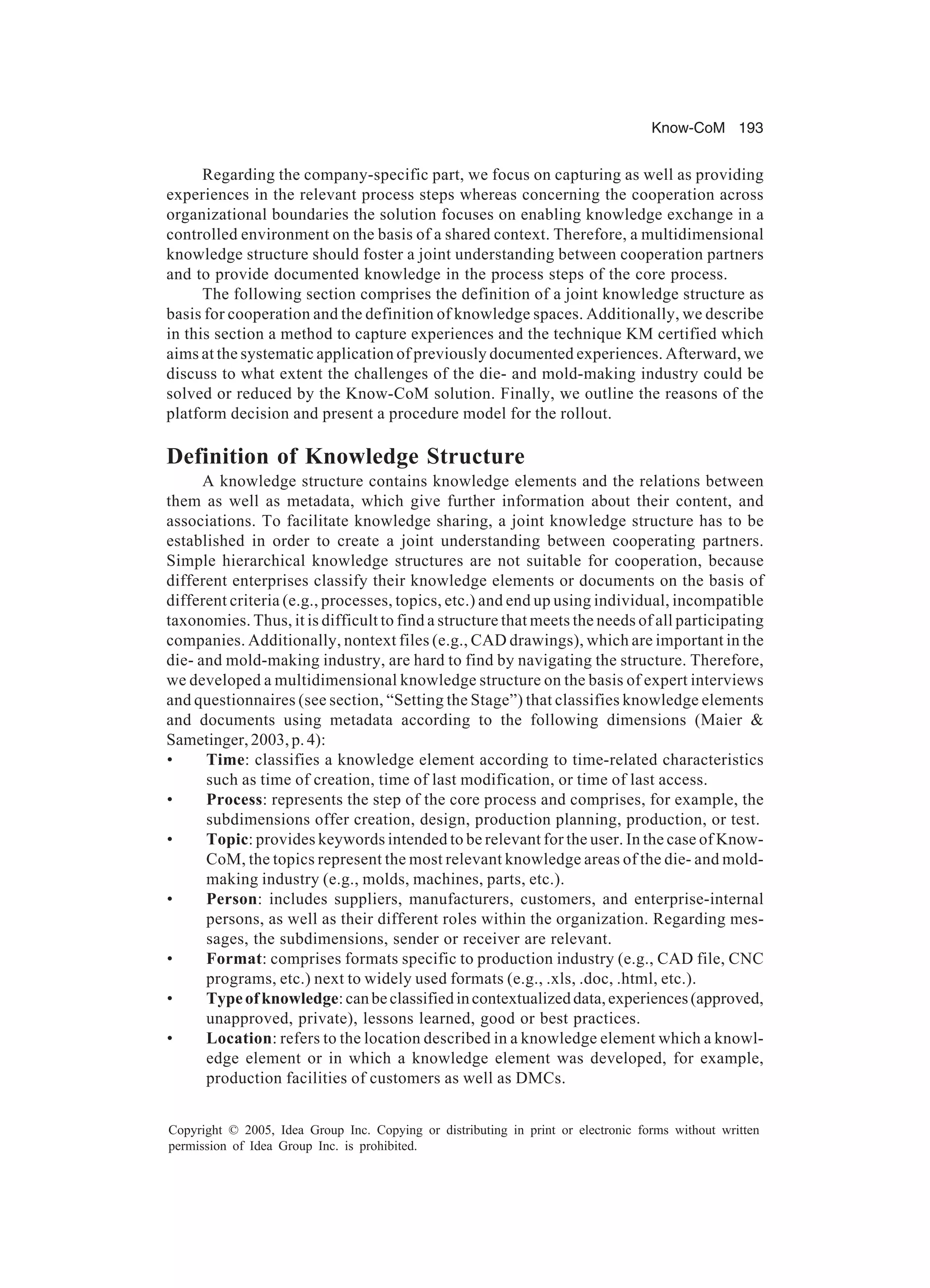 Know-CoM 193
Copyright © 2005, Idea Group Inc. Copying or distributing in print or electronic forms without written
permission of Idea Group Inc. is prohibited.
Regarding the company-specific part, we focus on capturing as well as providing
experiences in the relevant process steps whereas concerning the cooperation across
organizational boundaries the solution focuses on enabling knowledge exchange in a
controlled environment on the basis of a shared context. Therefore, a multidimensional
knowledge structure should foster a joint understanding between cooperation partners
and to provide documented knowledge in the process steps of the core process.
The following section comprises the definition of a joint knowledge structure as
basis for cooperation and the definition of knowledge spaces. Additionally, we describe
in this section a method to capture experiences and the technique KM certified which
aims at the systematic application of previously documented experiences. Afterward, we
discuss to what extent the challenges of the die- and mold-making industry could be
solved or reduced by the Know-CoM solution. Finally, we outline the reasons of the
platform decision and present a procedure model for the rollout.
Definition of Knowledge Structure
A knowledge structure contains knowledge elements and the relations between
them as well as metadata, which give further information about their content, and
associations. To facilitate knowledge sharing, a joint knowledge structure has to be
established in order to create a joint understanding between cooperating partners.
Simple hierarchical knowledge structures are not suitable for cooperation, because
different enterprises classify their knowledge elements or documents on the basis of
different criteria (e.g., processes, topics, etc.) and end up using individual, incompatible
taxonomies. Thus, it is difficult to find a structure that meets the needs of all participating
companies. Additionally, nontext files (e.g., CAD drawings), which are important in the
die- and mold-making industry, are hard to find by navigating the structure. Therefore,
we developed a multidimensional knowledge structure on the basis of expert interviews
and questionnaires (see section, “Setting the Stage”) that classifies knowledge elements
and documents using metadata according to the following dimensions (Maier 
Sametinger, 2003, p. 4):
• Time: classifies a knowledge element according to time-related characteristics
such as time of creation, time of last modification, or time of last access.
• Process: represents the step of the core process and comprises, for example, the
subdimensions offer creation, design, production planning, production, or test.
• Topic: provides keywords intended to be relevant for the user. In the case of Know-
CoM, the topics represent the most relevant knowledge areas of the die- and mold-
making industry (e.g., molds, machines, parts, etc.).
• Person: includes suppliers, manufacturers, customers, and enterprise-internal
persons, as well as their different roles within the organization. Regarding mes-
sages, the subdimensions, sender or receiver are relevant.
• Format: comprises formats specific to production industry (e.g., CAD file, CNC
programs, etc.) next to widely used formats (e.g., .xls, .doc, .html, etc.).
• Typeofknowledge:canbeclassifiedincontextualizeddata,experiences(approved,
unapproved, private), lessons learned, good or best practices.
• Location: refers to the location described in a knowledge element which a knowl-
edge element or in which a knowledge element was developed, for example,
production facilities of customers as well as DMCs.
 