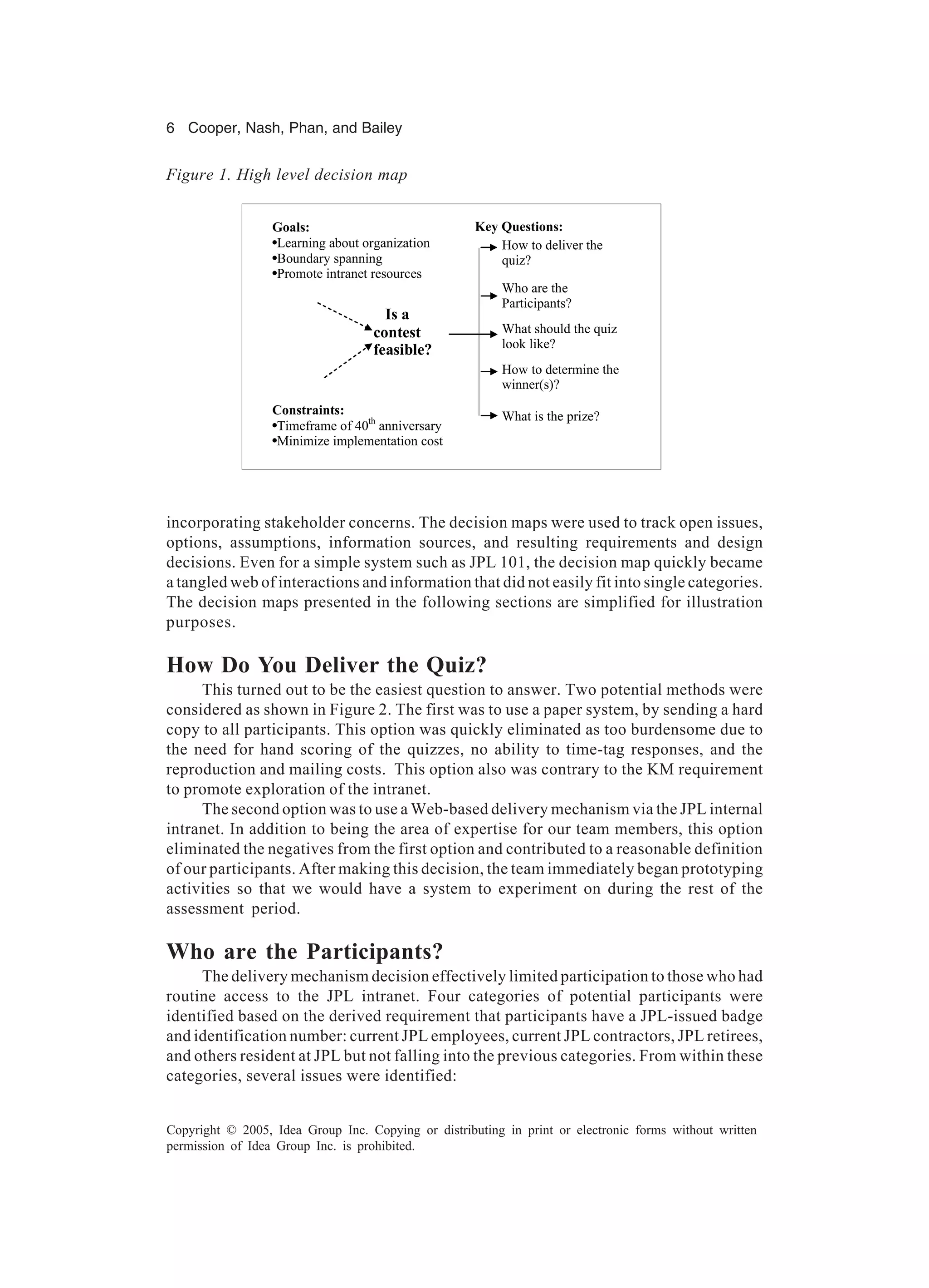 6 Cooper, Nash, Phan, and Bailey
Copyright © 2005, Idea Group Inc. Copying or distributing in print or electronic forms without written
permission of Idea Group Inc. is prohibited.
incorporating stakeholder concerns. The decision maps were used to track open issues,
options, assumptions, information sources, and resulting requirements and design
decisions. Even for a simple system such as JPL 101, the decision map quickly became
a tangled web of interactions and information that did not easily fit into single categories.
The decision maps presented in the following sections are simplified for illustration
purposes.
How Do You Deliver the Quiz?
This turned out to be the easiest question to answer. Two potential methods were
considered as shown in Figure 2. The first was to use a paper system, by sending a hard
copy to all participants. This option was quickly eliminated as too burdensome due to
the need for hand scoring of the quizzes, no ability to time-tag responses, and the
reproduction and mailing costs. This option also was contrary to the KM requirement
to promote exploration of the intranet.
The second option was to use a Web-based delivery mechanism via the JPL internal
intranet. In addition to being the area of expertise for our team members, this option
eliminated the negatives from the first option and contributed to a reasonable definition
of our participants. After making this decision, the team immediately began prototyping
activities so that we would have a system to experiment on during the rest of the
assessment period.
Who are the Participants?
The delivery mechanism decision effectively limited participation to those who had
routine access to the JPL intranet. Four categories of potential participants were
identified based on the derived requirement that participants have a JPL-issued badge
and identification number: current JPL employees, current JPL contractors, JPL retirees,
and others resident at JPL but not falling into the previous categories. From within these
categories, several issues were identified:
How to determine the
winner(s)?
What should the quiz
look like?
How to deliver the
quiz?
Who are the
Participants?
What is the prize?
Goals:
•Learning about organization
•Boundary spanning
•Promote intranet resources
Constraints:
•Timeframe of 40th
anniversary
•Minimize implementation cost
Key Questions:
Is a
contest
feasible?
Figure 1. High level decision map
 