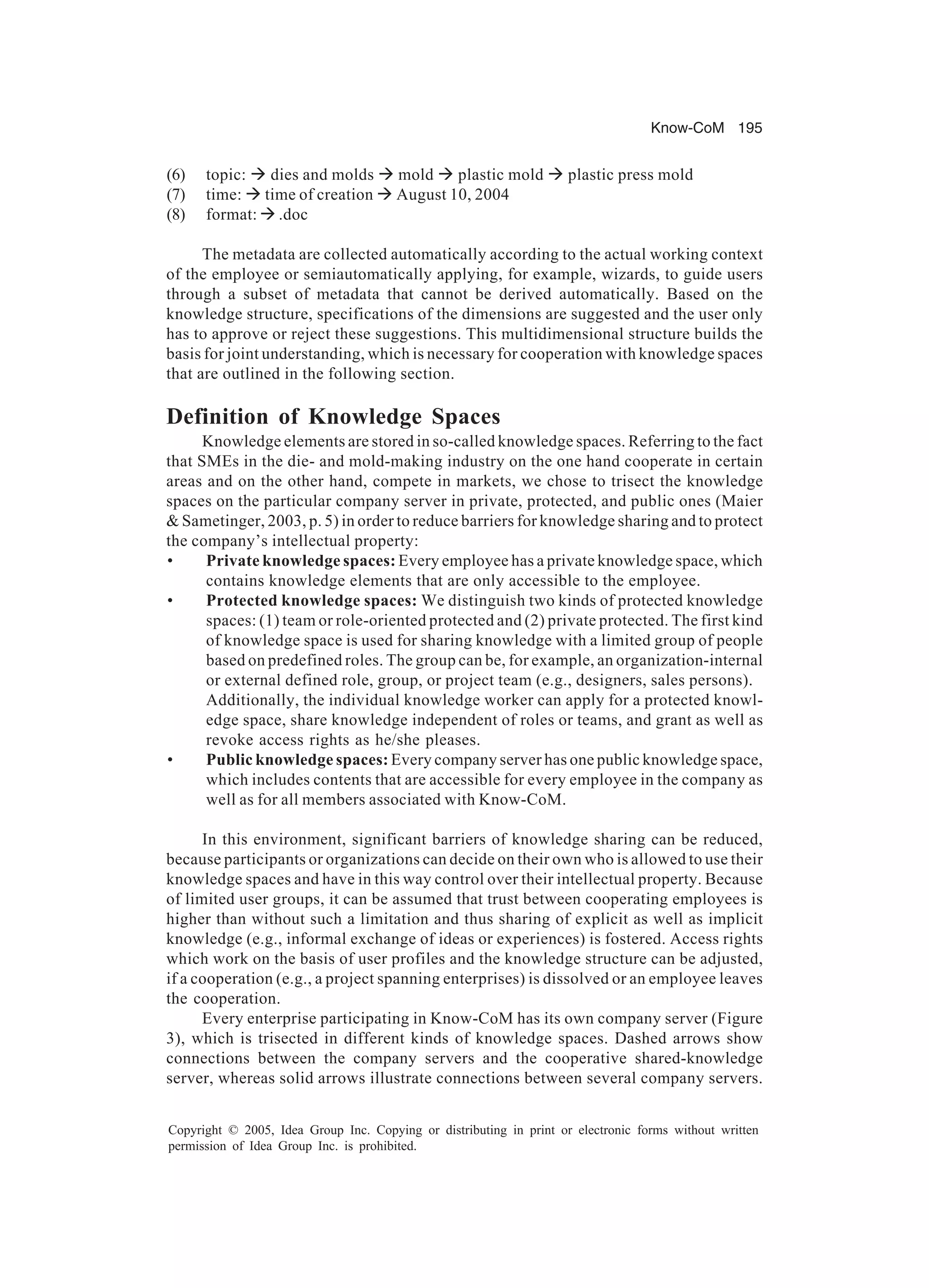 Know-CoM 195
Copyright © 2005, Idea Group Inc. Copying or distributing in print or electronic forms without written
permission of Idea Group Inc. is prohibited.
(6) topic: à dies and molds à mold à plastic mold à plastic press mold
(7) time: à time of creation à August 10, 2004
(8) format: à .doc
The metadata are collected automatically according to the actual working context
of the employee or semiautomatically applying, for example, wizards, to guide users
through a subset of metadata that cannot be derived automatically. Based on the
knowledge structure, specifications of the dimensions are suggested and the user only
has to approve or reject these suggestions. This multidimensional structure builds the
basis for joint understanding, which is necessary for cooperation with knowledge spaces
that are outlined in the following section.
Definition of Knowledge Spaces
Knowledge elements are stored in so-called knowledge spaces. Referring to the fact
that SMEs in the die- and mold-making industry on the one hand cooperate in certain
areas and on the other hand, compete in markets, we chose to trisect the knowledge
spaces on the particular company server in private, protected, and public ones (Maier
 Sametinger, 2003, p. 5) in order to reduce barriers for knowledge sharing and to protect
the company’s intellectual property:
• Private knowledge spaces: Every employee has a private knowledge space, which
contains knowledge elements that are only accessible to the employee.
• Protected knowledge spaces: We distinguish two kinds of protected knowledge
spaces: (1) team or role-oriented protected and (2) private protected. The first kind
of knowledge space is used for sharing knowledge with a limited group of people
based on predefined roles. The group can be, for example, an organization-internal
or external defined role, group, or project team (e.g., designers, sales persons).
Additionally, the individual knowledge worker can apply for a protected knowl-
edge space, share knowledge independent of roles or teams, and grant as well as
revoke access rights as he/she pleases.
• Public knowledge spaces: Every company server has one public knowledge space,
which includes contents that are accessible for every employee in the company as
well as for all members associated with Know-CoM.
In this environment, significant barriers of knowledge sharing can be reduced,
because participants or organizations can decide on their own who is allowed to use their
knowledge spaces and have in this way control over their intellectual property. Because
of limited user groups, it can be assumed that trust between cooperating employees is
higher than without such a limitation and thus sharing of explicit as well as implicit
knowledge (e.g., informal exchange of ideas or experiences) is fostered. Access rights
which work on the basis of user profiles and the knowledge structure can be adjusted,
if a cooperation (e.g., a project spanning enterprises) is dissolved or an employee leaves
the cooperation.
Every enterprise participating in Know-CoM has its own company server (Figure
3), which is trisected in different kinds of knowledge spaces. Dashed arrows show
connections between the company servers and the cooperative shared-knowledge
server, whereas solid arrows illustrate connections between several company servers.
 