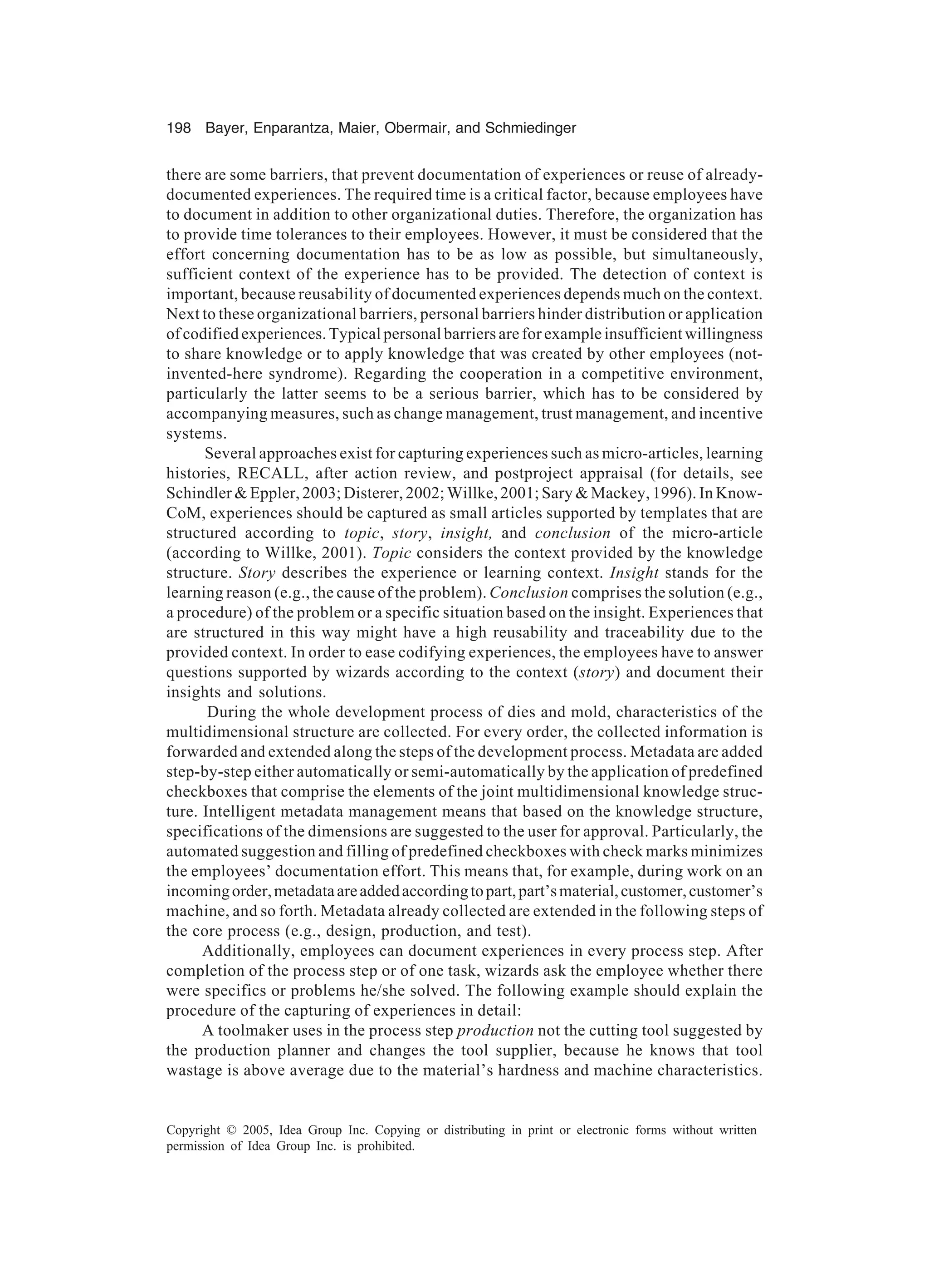 198 Bayer, Enparantza, Maier, Obermair, and Schmiedinger
Copyright © 2005, Idea Group Inc. Copying or distributing in print or electronic forms without written
permission of Idea Group Inc. is prohibited.
there are some barriers, that prevent documentation of experiences or reuse of already-
documented experiences. The required time is a critical factor, because employees have
to document in addition to other organizational duties. Therefore, the organization has
to provide time tolerances to their employees. However, it must be considered that the
effort concerning documentation has to be as low as possible, but simultaneously,
sufficient context of the experience has to be provided. The detection of context is
important, because reusability of documented experiences depends much on the context.
Next to these organizational barriers, personal barriers hinder distribution or application
of codified experiences. Typical personal barriers are for example insufficient willingness
to share knowledge or to apply knowledge that was created by other employees (not-
invented-here syndrome). Regarding the cooperation in a competitive environment,
particularly the latter seems to be a serious barrier, which has to be considered by
accompanying measures, such as change management, trust management, and incentive
systems.
Several approaches exist for capturing experiences such as micro-articles, learning
histories, RECALL, after action review, and postproject appraisal (for details, see
Schindler  Eppler, 2003; Disterer, 2002; Willke, 2001; Sary  Mackey, 1996). In Know-
CoM, experiences should be captured as small articles supported by templates that are
structured according to topic, story, insight, and conclusion of the micro-article
(according to Willke, 2001). Topic considers the context provided by the knowledge
structure. Story describes the experience or learning context. Insight stands for the
learning reason (e.g., the cause of the problem). Conclusion comprises the solution (e.g.,
a procedure) of the problem or a specific situation based on the insight. Experiences that
are structured in this way might have a high reusability and traceability due to the
provided context. In order to ease codifying experiences, the employees have to answer
questions supported by wizards according to the context (story) and document their
insights and solutions.
During the whole development process of dies and mold, characteristics of the
multidimensional structure are collected. For every order, the collected information is
forwarded and extended along the steps of the development process. Metadata are added
step-by-step either automatically or semi-automatically by the application of predefined
checkboxes that comprise the elements of the joint multidimensional knowledge struc-
ture. Intelligent metadata management means that based on the knowledge structure,
specifications of the dimensions are suggested to the user for approval. Particularly, the
automated suggestion and filling of predefined checkboxes with check marks minimizes
the employees’ documentation effort. This means that, for example, during work on an
incomingorder,metadataareaddedaccordingtopart,part’smaterial,customer,customer’s
machine, and so forth. Metadata already collected are extended in the following steps of
the core process (e.g., design, production, and test).
Additionally, employees can document experiences in every process step. After
completion of the process step or of one task, wizards ask the employee whether there
were specifics or problems he/she solved. The following example should explain the
procedure of the capturing of experiences in detail:
A toolmaker uses in the process step production not the cutting tool suggested by
the production planner and changes the tool supplier, because he knows that tool
wastage is above average due to the material’s hardness and machine characteristics.
 