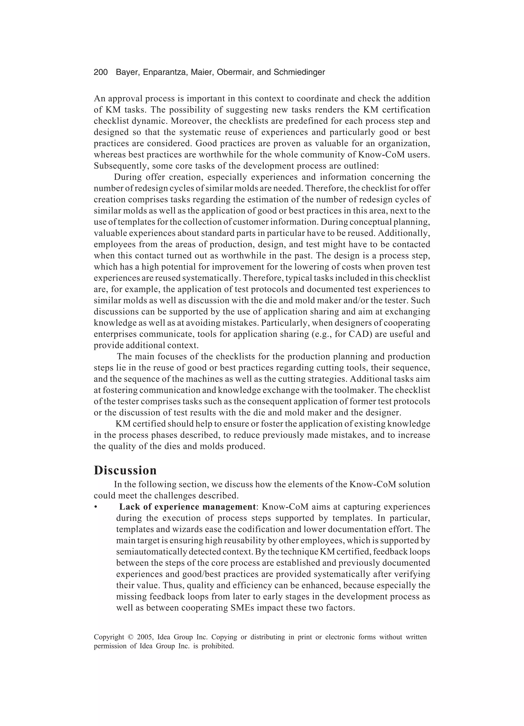 200 Bayer, Enparantza, Maier, Obermair, and Schmiedinger
Copyright © 2005, Idea Group Inc. Copying or distributing in print or electronic forms without written
permission of Idea Group Inc. is prohibited.
An approval process is important in this context to coordinate and check the addition
of KM tasks. The possibility of suggesting new tasks renders the KM certification
checklist dynamic. Moreover, the checklists are predefined for each process step and
designed so that the systematic reuse of experiences and particularly good or best
practices are considered. Good practices are proven as valuable for an organization,
whereas best practices are worthwhile for the whole community of Know-CoM users.
Subsequently, some core tasks of the development process are outlined:
During offer creation, especially experiences and information concerning the
number of redesign cycles of similar molds are needed. Therefore, the checklist for offer
creation comprises tasks regarding the estimation of the number of redesign cycles of
similar molds as well as the application of good or best practices in this area, next to the
use of templates for the collection of customer information. During conceptual planning,
valuable experiences about standard parts in particular have to be reused. Additionally,
employees from the areas of production, design, and test might have to be contacted
when this contact turned out as worthwhile in the past. The design is a process step,
which has a high potential for improvement for the lowering of costs when proven test
experiences are reused systematically. Therefore, typical tasks included in this checklist
are, for example, the application of test protocols and documented test experiences to
similar molds as well as discussion with the die and mold maker and/or the tester. Such
discussions can be supported by the use of application sharing and aim at exchanging
knowledge as well as at avoiding mistakes. Particularly, when designers of cooperating
enterprises communicate, tools for application sharing (e.g., for CAD) are useful and
provide additional context.
The main focuses of the checklists for the production planning and production
steps lie in the reuse of good or best practices regarding cutting tools, their sequence,
and the sequence of the machines as well as the cutting strategies. Additional tasks aim
at fostering communication and knowledge exchange with the toolmaker. The checklist
of the tester comprises tasks such as the consequent application of former test protocols
or the discussion of test results with the die and mold maker and the designer.
KM certified should help to ensure or foster the application of existing knowledge
in the process phases described, to reduce previously made mistakes, and to increase
the quality of the dies and molds produced.
Discussion
In the following section, we discuss how the elements of the Know-CoM solution
could meet the challenges described.
• Lack of experience management: Know-CoM aims at capturing experiences
during the execution of process steps supported by templates. In particular,
templates and wizards ease the codification and lower documentation effort. The
main target is ensuring high reusability by other employees, which is supported by
semiautomatically detected context. By the technique KM certified, feedback loops
between the steps of the core process are established and previously documented
experiences and good/best practices are provided systematically after verifying
their value. Thus, quality and efficiency can be enhanced, because especially the
missing feedback loops from later to early stages in the development process as
well as between cooperating SMEs impact these two factors.
 