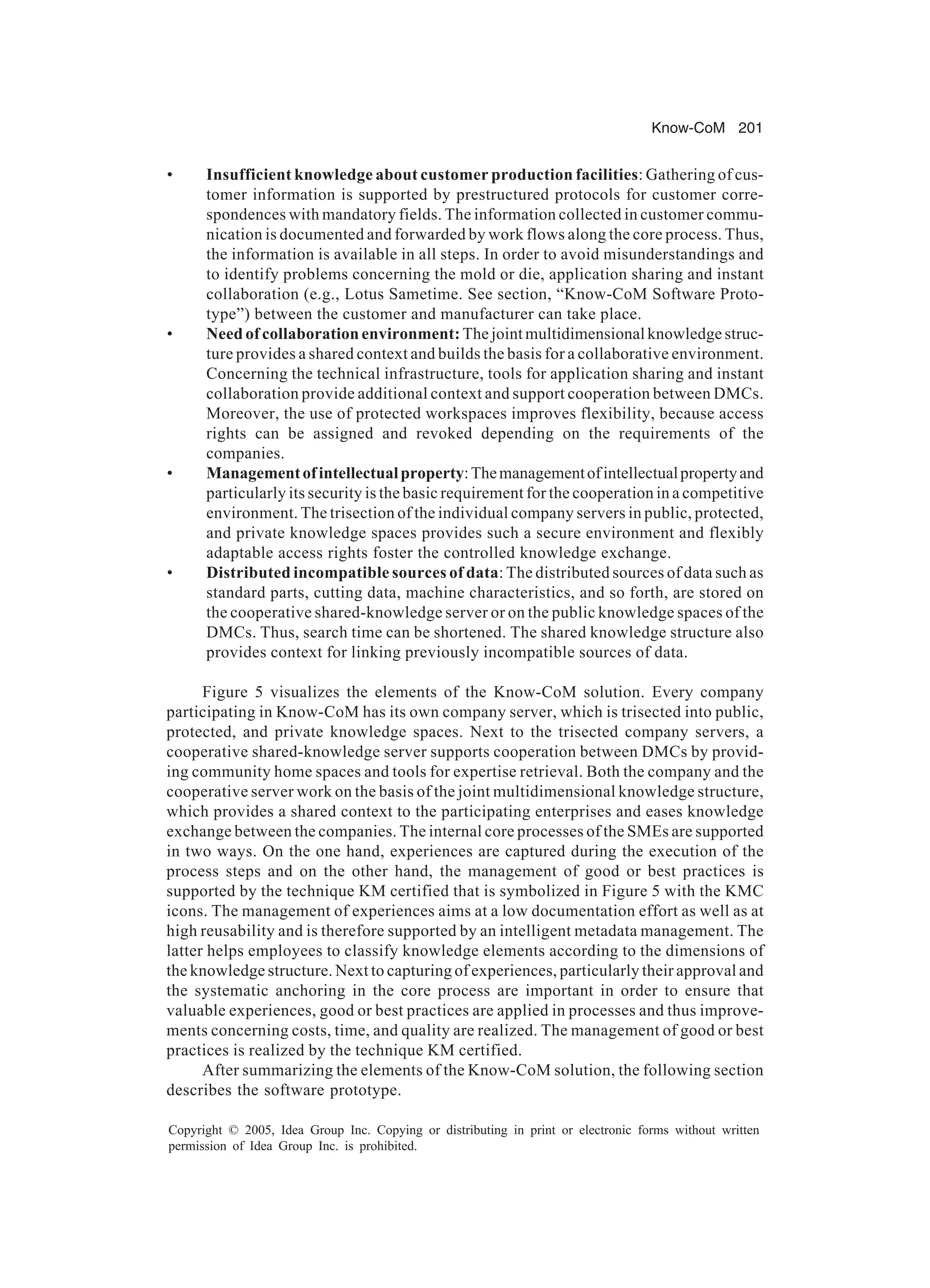 Know-CoM 201
Copyright © 2005, Idea Group Inc. Copying or distributing in print or electronic forms without written
permission of Idea Group Inc. is prohibited.
• Insufficient knowledge about customer production facilities: Gathering of cus-
tomer information is supported by prestructured protocols for customer corre-
spondences with mandatory fields. The information collected in customer commu-
nication is documented and forwarded by work flows along the core process. Thus,
the information is available in all steps. In order to avoid misunderstandings and
to identify problems concerning the mold or die, application sharing and instant
collaboration (e.g., Lotus Sametime. See section, “Know-CoM Software Proto-
type”) between the customer and manufacturer can take place.
• Need of collaboration environment: The joint multidimensional knowledge struc-
ture provides a shared context and builds the basis for a collaborative environment.
Concerning the technical infrastructure, tools for application sharing and instant
collaboration provide additional context and support cooperation between DMCs.
Moreover, the use of protected workspaces improves flexibility, because access
rights can be assigned and revoked depending on the requirements of the
companies.
• Managementofintellectualproperty:Themanagementofintellectualpropertyand
particularly its security is the basic requirement for the cooperation in a competitive
environment. The trisection of the individual company servers in public, protected,
and private knowledge spaces provides such a secure environment and flexibly
adaptable access rights foster the controlled knowledge exchange.
• Distributed incompatible sources of data: The distributed sources of data such as
standard parts, cutting data, machine characteristics, and so forth, are stored on
the cooperative shared-knowledge server or on the public knowledge spaces of the
DMCs. Thus, search time can be shortened. The shared knowledge structure also
provides context for linking previously incompatible sources of data.
Figure 5 visualizes the elements of the Know-CoM solution. Every company
participating in Know-CoM has its own company server, which is trisected into public,
protected, and private knowledge spaces. Next to the trisected company servers, a
cooperative shared-knowledge server supports cooperation between DMCs by provid-
ing community home spaces and tools for expertise retrieval. Both the company and the
cooperative server work on the basis of the joint multidimensional knowledge structure,
which provides a shared context to the participating enterprises and eases knowledge
exchange between the companies. The internal core processes of the SMEs are supported
in two ways. On the one hand, experiences are captured during the execution of the
process steps and on the other hand, the management of good or best practices is
supported by the technique KM certified that is symbolized in Figure 5 with the KMC
icons. The management of experiences aims at a low documentation effort as well as at
high reusability and is therefore supported by an intelligent metadata management. The
latter helps employees to classify knowledge elements according to the dimensions of
the knowledge structure. Next to capturing of experiences, particularly their approval and
the systematic anchoring in the core process are important in order to ensure that
valuable experiences, good or best practices are applied in processes and thus improve-
ments concerning costs, time, and quality are realized. The management of good or best
practices is realized by the technique KM certified.
After summarizing the elements of the Know-CoM solution, the following section
describes the software prototype.
 