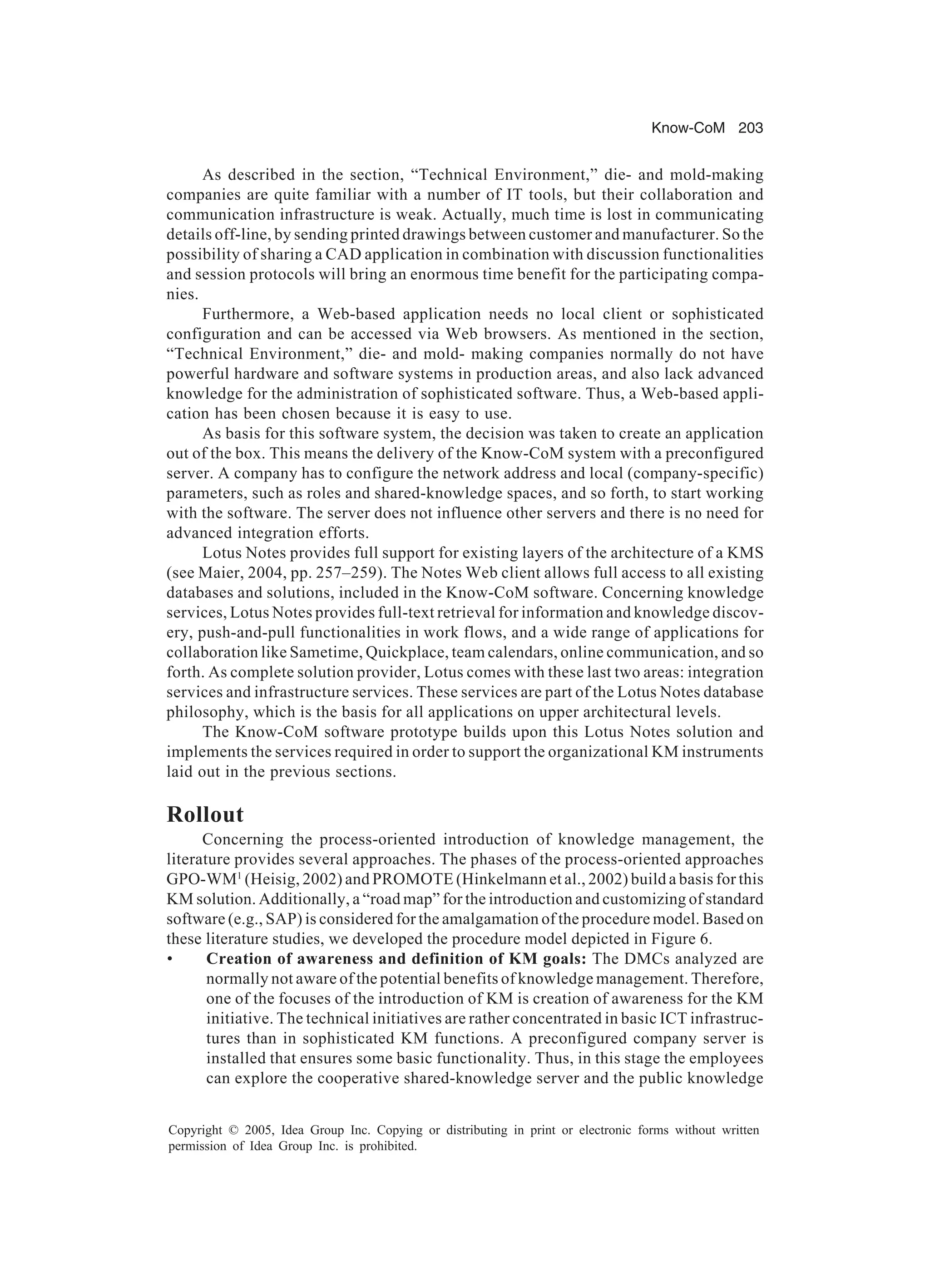 Know-CoM 203
Copyright © 2005, Idea Group Inc. Copying or distributing in print or electronic forms without written
permission of Idea Group Inc. is prohibited.
As described in the section, “Technical Environment,” die- and mold-making
companies are quite familiar with a number of IT tools, but their collaboration and
communication infrastructure is weak. Actually, much time is lost in communicating
details off-line, by sending printed drawings between customer and manufacturer. So the
possibility of sharing a CAD application in combination with discussion functionalities
and session protocols will bring an enormous time benefit for the participating compa-
nies.
Furthermore, a Web-based application needs no local client or sophisticated
configuration and can be accessed via Web browsers. As mentioned in the section,
“Technical Environment,” die- and mold- making companies normally do not have
powerful hardware and software systems in production areas, and also lack advanced
knowledge for the administration of sophisticated software. Thus, a Web-based appli-
cation has been chosen because it is easy to use.
As basis for this software system, the decision was taken to create an application
out of the box. This means the delivery of the Know-CoM system with a preconfigured
server. A company has to configure the network address and local (company-specific)
parameters, such as roles and shared-knowledge spaces, and so forth, to start working
with the software. The server does not influence other servers and there is no need for
advanced integration efforts.
Lotus Notes provides full support for existing layers of the architecture of a KMS
(see Maier, 2004, pp. 257–259). The Notes Web client allows full access to all existing
databases and solutions, included in the Know-CoM software. Concerning knowledge
services, Lotus Notes provides full-text retrieval for information and knowledge discov-
ery, push-and-pull functionalities in work flows, and a wide range of applications for
collaboration like Sametime, Quickplace, team calendars, online communication, and so
forth. As complete solution provider, Lotus comes with these last two areas: integration
services and infrastructure services. These services are part of the Lotus Notes database
philosophy, which is the basis for all applications on upper architectural levels.
The Know-CoM software prototype builds upon this Lotus Notes solution and
implements the services required in order to support the organizational KM instruments
laid out in the previous sections.
Rollout
Concerning the process-oriented introduction of knowledge management, the
literature provides several approaches. The phases of the process-oriented approaches
GPO-WM1
(Heisig, 2002) and PROMOTE (Hinkelmann et al., 2002) build a basis for this
KM solution. Additionally, a “road map” for the introduction and customizing of standard
software (e.g., SAP) is considered for the amalgamation of the procedure model. Based on
these literature studies, we developed the procedure model depicted in Figure 6.
• Creation of awareness and definition of KM goals: The DMCs analyzed are
normally not aware of the potential benefits of knowledge management. Therefore,
one of the focuses of the introduction of KM is creation of awareness for the KM
initiative. The technical initiatives are rather concentrated in basic ICT infrastruc-
tures than in sophisticated KM functions. A preconfigured company server is
installed that ensures some basic functionality. Thus, in this stage the employees
can explore the cooperative shared-knowledge server and the public knowledge
 