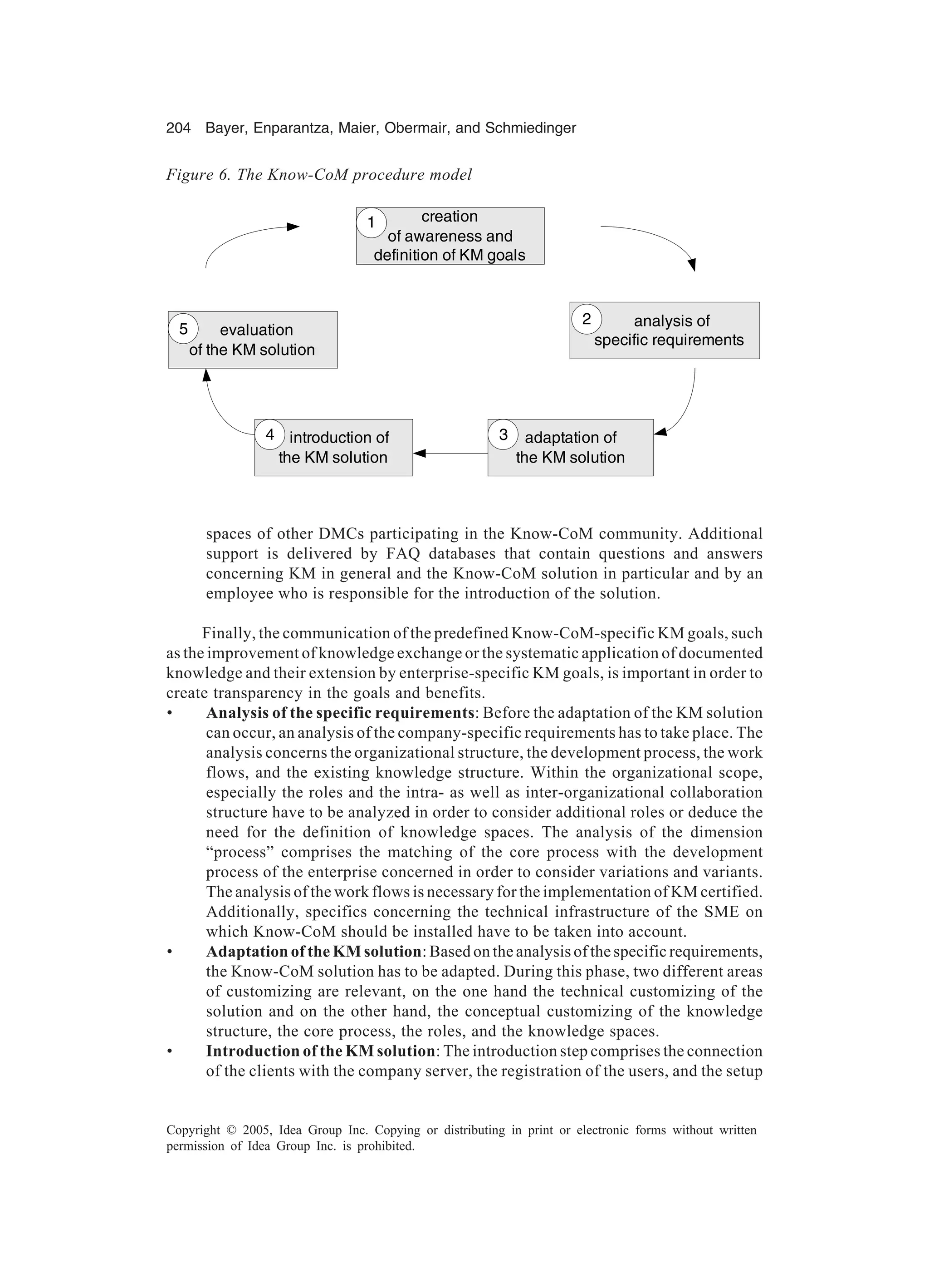 204 Bayer, Enparantza, Maier, Obermair, and Schmiedinger
Copyright © 2005, Idea Group Inc. Copying or distributing in print or electronic forms without written
permission of Idea Group Inc. is prohibited.
spaces of other DMCs participating in the Know-CoM community. Additional
support is delivered by FAQ databases that contain questions and answers
concerning KM in general and the Know-CoM solution in particular and by an
employee who is responsible for the introduction of the solution.
Finally, the communication of the predefined Know-CoM-specific KM goals, such
as the improvement of knowledge exchange or the systematic application of documented
knowledge and their extension by enterprise-specific KM goals, is important in order to
create transparency in the goals and benefits.
• Analysis of the specific requirements: Before the adaptation of the KM solution
can occur, an analysis of the company-specific requirements has to take place. The
analysis concerns the organizational structure, the development process, the work
flows, and the existing knowledge structure. Within the organizational scope,
especially the roles and the intra- as well as inter-organizational collaboration
structure have to be analyzed in order to consider additional roles or deduce the
need for the definition of knowledge spaces. The analysis of the dimension
“process” comprises the matching of the core process with the development
process of the enterprise concerned in order to consider variations and variants.
The analysis of the work flows is necessary for the implementation of KM certified.
Additionally, specifics concerning the technical infrastructure of the SME on
which Know-CoM should be installed have to be taken into account.
• Adaptation of the KM solution: Based on the analysis of the specific requirements,
the Know-CoM solution has to be adapted. During this phase, two different areas
of customizing are relevant, on the one hand the technical customizing of the
solution and on the other hand, the conceptual customizing of the knowledge
structure, the core process, the roles, and the knowledge spaces.
• Introduction of the KM solution: The introduction step comprises the connection
of the clients with the company server, the registration of the users, and the setup
Figure 6. The Know-CoM procedure model
analysis of
specific requirements
adaptation of
the KM solution
introduction of
the KM solution
evaluation
of the KM solution
2
5
4 3
creation
of awareness and
definition of KM goals
1
 