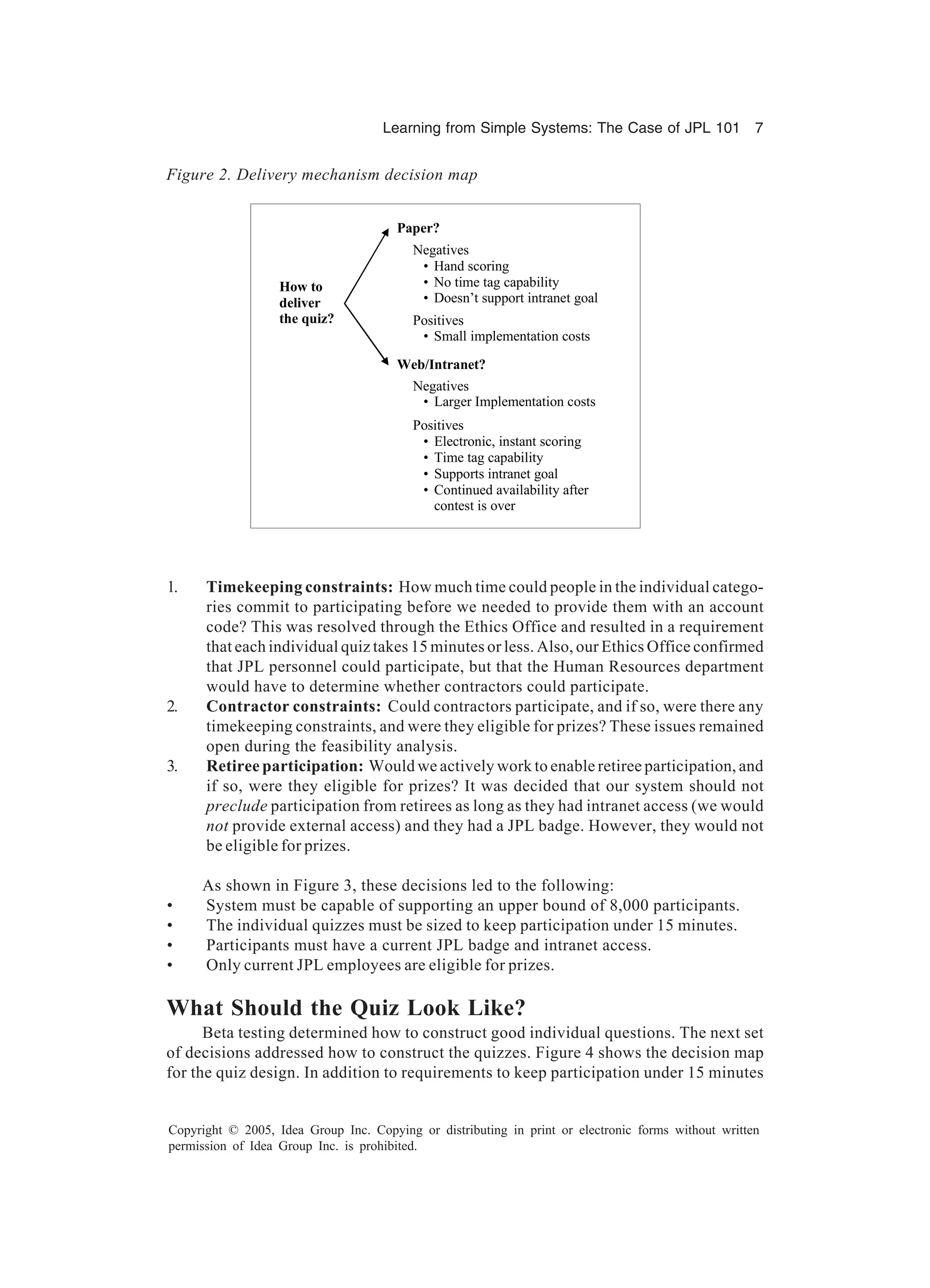 Learning from Simple Systems: The Case of JPL 101 7
Copyright © 2005, Idea Group Inc. Copying or distributing in print or electronic forms without written
permission of Idea Group Inc. is prohibited.
1. Timekeeping constraints: How much time could people in the individual catego-
ries commit to participating before we needed to provide them with an account
code? This was resolved through the Ethics Office and resulted in a requirement
that each individual quiz takes 15 minutes or less. Also, our Ethics Office confirmed
that JPL personnel could participate, but that the Human Resources department
would have to determine whether contractors could participate.
2. Contractor constraints: Could contractors participate, and if so, were there any
timekeeping constraints, and were they eligible for prizes? These issues remained
open during the feasibility analysis.
3. Retiree participation: Would we actively work to enable retiree participation, and
if so, were they eligible for prizes? It was decided that our system should not
preclude participation from retirees as long as they had intranet access (we would
not provide external access) and they had a JPL badge. However, they would not
be eligible for prizes.
As shown in Figure 3, these decisions led to the following:
• System must be capable of supporting an upper bound of 8,000 participants.
• The individual quizzes must be sized to keep participation under 15 minutes.
• Participants must have a current JPL badge and intranet access.
• Only current JPL employees are eligible for prizes.
What Should the Quiz Look Like?
Beta testing determined how to construct good individual questions. The next set
of decisions addressed how to construct the quizzes. Figure 4 shows the decision map
for the quiz design. In addition to requirements to keep participation under 15 minutes
How to
deliver
the quiz?
Paper?
Negatives
• Hand scoring
• No time tag capability
• Doesn’t support intranet goal
Web/Intranet?
Positives
• Small implementation costs
Negatives
• Larger Implementation costs
Positives
• Electronic, instant scoring
• Time tag capability
• Supports intranet goal
• Continued availability after
contest is over
Figure 2. Delivery mechanism decision map
 