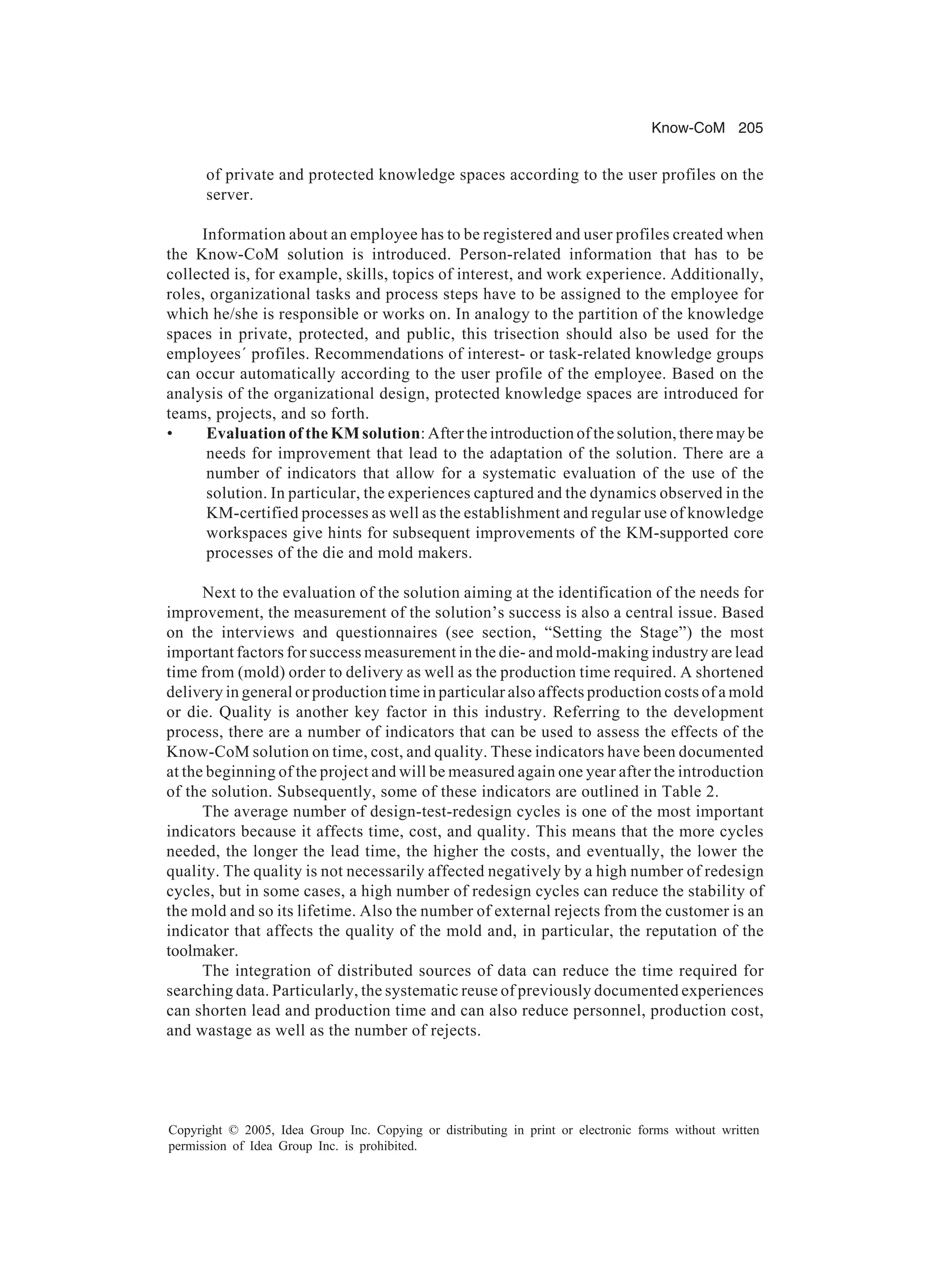 Know-CoM 205
Copyright © 2005, Idea Group Inc. Copying or distributing in print or electronic forms without written
permission of Idea Group Inc. is prohibited.
of private and protected knowledge spaces according to the user profiles on the
server.
Information about an employee has to be registered and user profiles created when
the Know-CoM solution is introduced. Person-related information that has to be
collected is, for example, skills, topics of interest, and work experience. Additionally,
roles, organizational tasks and process steps have to be assigned to the employee for
which he/she is responsible or works on. In analogy to the partition of the knowledge
spaces in private, protected, and public, this trisection should also be used for the
employees´ profiles. Recommendations of interest- or task-related knowledge groups
can occur automatically according to the user profile of the employee. Based on the
analysis of the organizational design, protected knowledge spaces are introduced for
teams, projects, and so forth.
• Evaluation of the KM solution: After the introduction of the solution, there may be
needs for improvement that lead to the adaptation of the solution. There are a
number of indicators that allow for a systematic evaluation of the use of the
solution. In particular, the experiences captured and the dynamics observed in the
KM-certified processes as well as the establishment and regular use of knowledge
workspaces give hints for subsequent improvements of the KM-supported core
processes of the die and mold makers.
Next to the evaluation of the solution aiming at the identification of the needs for
improvement, the measurement of the solution’s success is also a central issue. Based
on the interviews and questionnaires (see section, “Setting the Stage”) the most
important factors for success measurement in the die- and mold-making industry are lead
time from (mold) order to delivery as well as the production time required. A shortened
delivery in general or production time in particular also affects production costs of a mold
or die. Quality is another key factor in this industry. Referring to the development
process, there are a number of indicators that can be used to assess the effects of the
Know-CoM solution on time, cost, and quality. These indicators have been documented
at the beginning of the project and will be measured again one year after the introduction
of the solution. Subsequently, some of these indicators are outlined in Table 2.
The average number of design-test-redesign cycles is one of the most important
indicators because it affects time, cost, and quality. This means that the more cycles
needed, the longer the lead time, the higher the costs, and eventually, the lower the
quality. The quality is not necessarily affected negatively by a high number of redesign
cycles, but in some cases, a high number of redesign cycles can reduce the stability of
the mold and so its lifetime. Also the number of external rejects from the customer is an
indicator that affects the quality of the mold and, in particular, the reputation of the
toolmaker.
The integration of distributed sources of data can reduce the time required for
searching data. Particularly, the systematic reuse of previously documented experiences
can shorten lead and production time and can also reduce personnel, production cost,
and wastage as well as the number of rejects.
 