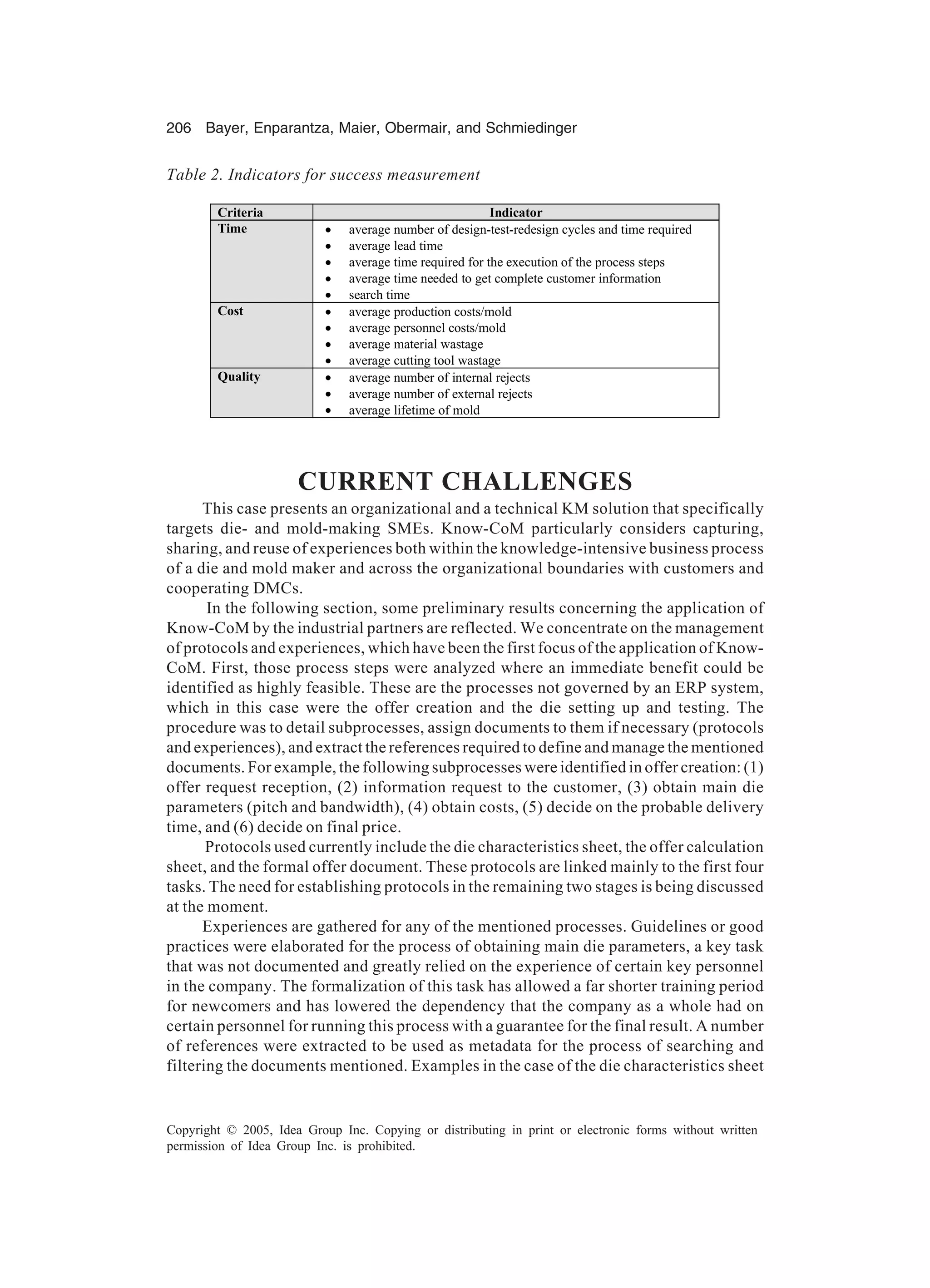 206 Bayer, Enparantza, Maier, Obermair, and Schmiedinger
Copyright © 2005, Idea Group Inc. Copying or distributing in print or electronic forms without written
permission of Idea Group Inc. is prohibited.
CURRENT CHALLENGES
This case presents an organizational and a technical KM solution that specifically
targets die- and mold-making SMEs. Know-CoM particularly considers capturing,
sharing, and reuse of experiences both within the knowledge-intensive business process
of a die and mold maker and across the organizational boundaries with customers and
cooperating DMCs.
In the following section, some preliminary results concerning the application of
Know-CoM by the industrial partners are reflected. We concentrate on the management
of protocols and experiences, which have been the first focus of the application of Know-
CoM. First, those process steps were analyzed where an immediate benefit could be
identified as highly feasible. These are the processes not governed by an ERP system,
which in this case were the offer creation and the die setting up and testing. The
procedure was to detail subprocesses, assign documents to them if necessary (protocols
and experiences), and extract the references required to define and manage the mentioned
documents. For example, the following subprocesses were identified in offer creation: (1)
offer request reception, (2) information request to the customer, (3) obtain main die
parameters (pitch and bandwidth), (4) obtain costs, (5) decide on the probable delivery
time, and (6) decide on final price.
Protocols used currently include the die characteristics sheet, the offer calculation
sheet, and the formal offer document. These protocols are linked mainly to the first four
tasks. The need for establishing protocols in the remaining two stages is being discussed
at the moment.
Experiences are gathered for any of the mentioned processes. Guidelines or good
practices were elaborated for the process of obtaining main die parameters, a key task
that was not documented and greatly relied on the experience of certain key personnel
in the company. The formalization of this task has allowed a far shorter training period
for newcomers and has lowered the dependency that the company as a whole had on
certain personnel for running this process with a guarantee for the final result. A number
of references were extracted to be used as metadata for the process of searching and
filtering the documents mentioned. Examples in the case of the die characteristics sheet
Table 2. Indicators for success measurement
Criteria Indicator
Time • average number of design-test-redesign cycles and time required
• average lead time
• average time required for the execution of the process steps
• average time needed to get complete customer information
• search time
Cost • average production costs/mold
• average personnel costs/mold
• average material wastage
• average cutting tool wastage
Quality • average number of internal rejects
• average number of external rejects
• average lifetime of mold
 