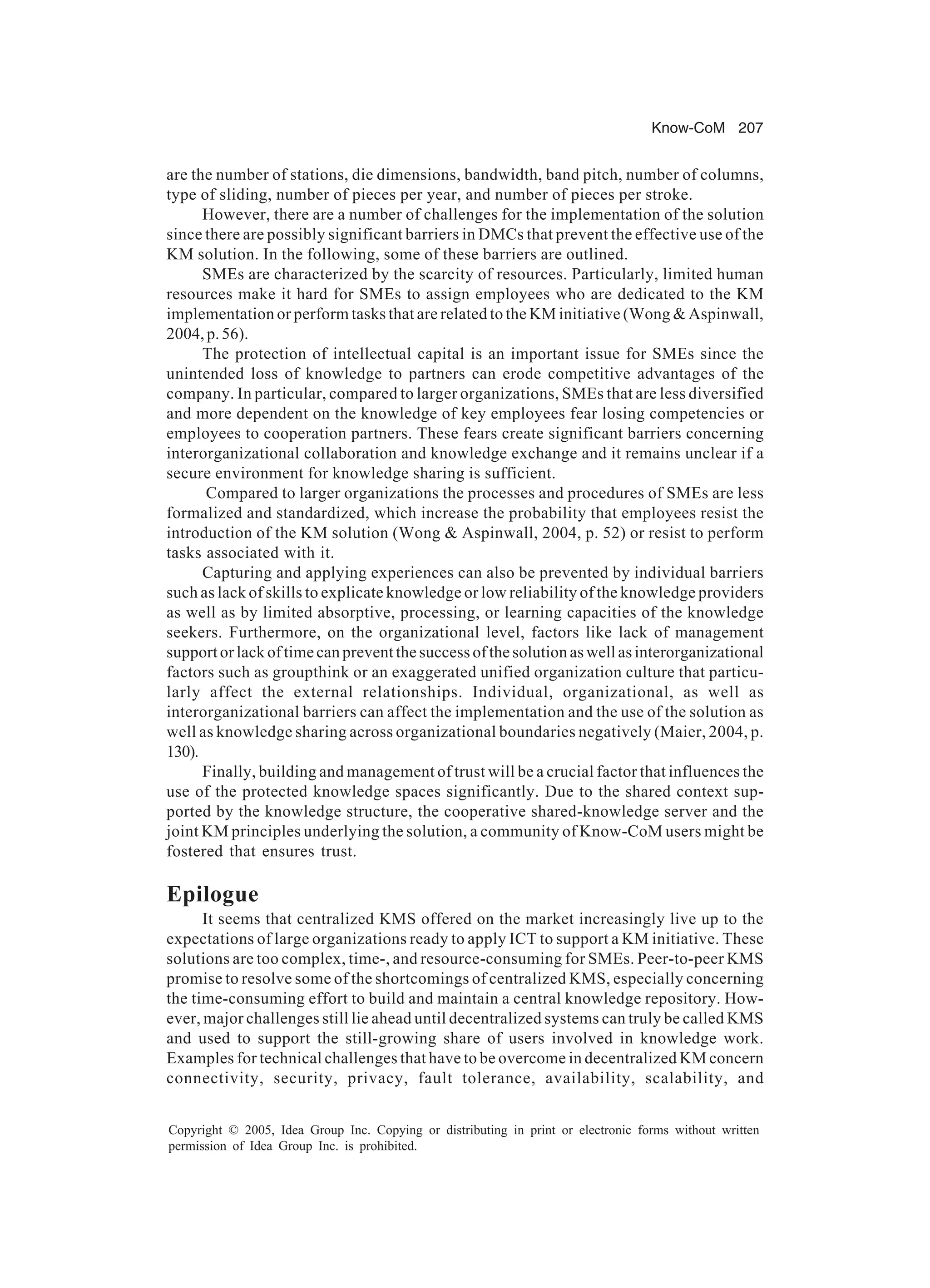 Know-CoM 207
Copyright © 2005, Idea Group Inc. Copying or distributing in print or electronic forms without written
permission of Idea Group Inc. is prohibited.
are the number of stations, die dimensions, bandwidth, band pitch, number of columns,
type of sliding, number of pieces per year, and number of pieces per stroke.
However, there are a number of challenges for the implementation of the solution
since there are possibly significant barriers in DMCs that prevent the effective use of the
KM solution. In the following, some of these barriers are outlined.
SMEs are characterized by the scarcity of resources. Particularly, limited human
resources make it hard for SMEs to assign employees who are dedicated to the KM
implementation or perform tasks that are related to the KM initiative (Wong  Aspinwall,
2004,p.56).
The protection of intellectual capital is an important issue for SMEs since the
unintended loss of knowledge to partners can erode competitive advantages of the
company. In particular, compared to larger organizations, SMEs that are less diversified
and more dependent on the knowledge of key employees fear losing competencies or
employees to cooperation partners. These fears create significant barriers concerning
interorganizational collaboration and knowledge exchange and it remains unclear if a
secure environment for knowledge sharing is sufficient.
Compared to larger organizations the processes and procedures of SMEs are less
formalized and standardized, which increase the probability that employees resist the
introduction of the KM solution (Wong  Aspinwall, 2004, p. 52) or resist to perform
tasks associated with it.
Capturing and applying experiences can also be prevented by individual barriers
such as lack of skills to explicate knowledge or low reliability of the knowledge providers
as well as by limited absorptive, processing, or learning capacities of the knowledge
seekers. Furthermore, on the organizational level, factors like lack of management
support or lack of time can prevent the success of the solution as well as interorganizational
factors such as groupthink or an exaggerated unified organization culture that particu-
larly affect the external relationships. Individual, organizational, as well as
interorganizational barriers can affect the implementation and the use of the solution as
well as knowledge sharing across organizational boundaries negatively (Maier, 2004, p.
130).
Finally, building and management of trust will be a crucial factor that influences the
use of the protected knowledge spaces significantly. Due to the shared context sup-
ported by the knowledge structure, the cooperative shared-knowledge server and the
joint KM principles underlying the solution, a community of Know-CoM users might be
fostered that ensures trust.
Epilogue
It seems that centralized KMS offered on the market increasingly live up to the
expectations of large organizations ready to apply ICT to support a KM initiative. These
solutions are too complex, time-, and resource-consuming for SMEs. Peer-to-peer KMS
promise to resolve some of the shortcomings of centralized KMS, especially concerning
the time-consuming effort to build and maintain a central knowledge repository. How-
ever, major challenges still lie ahead until decentralized systems can truly be called KMS
and used to support the still-growing share of users involved in knowledge work.
Examples for technical challenges that have to be overcome in decentralized KM concern
connectivity, security, privacy, fault tolerance, availability, scalability, and
 
