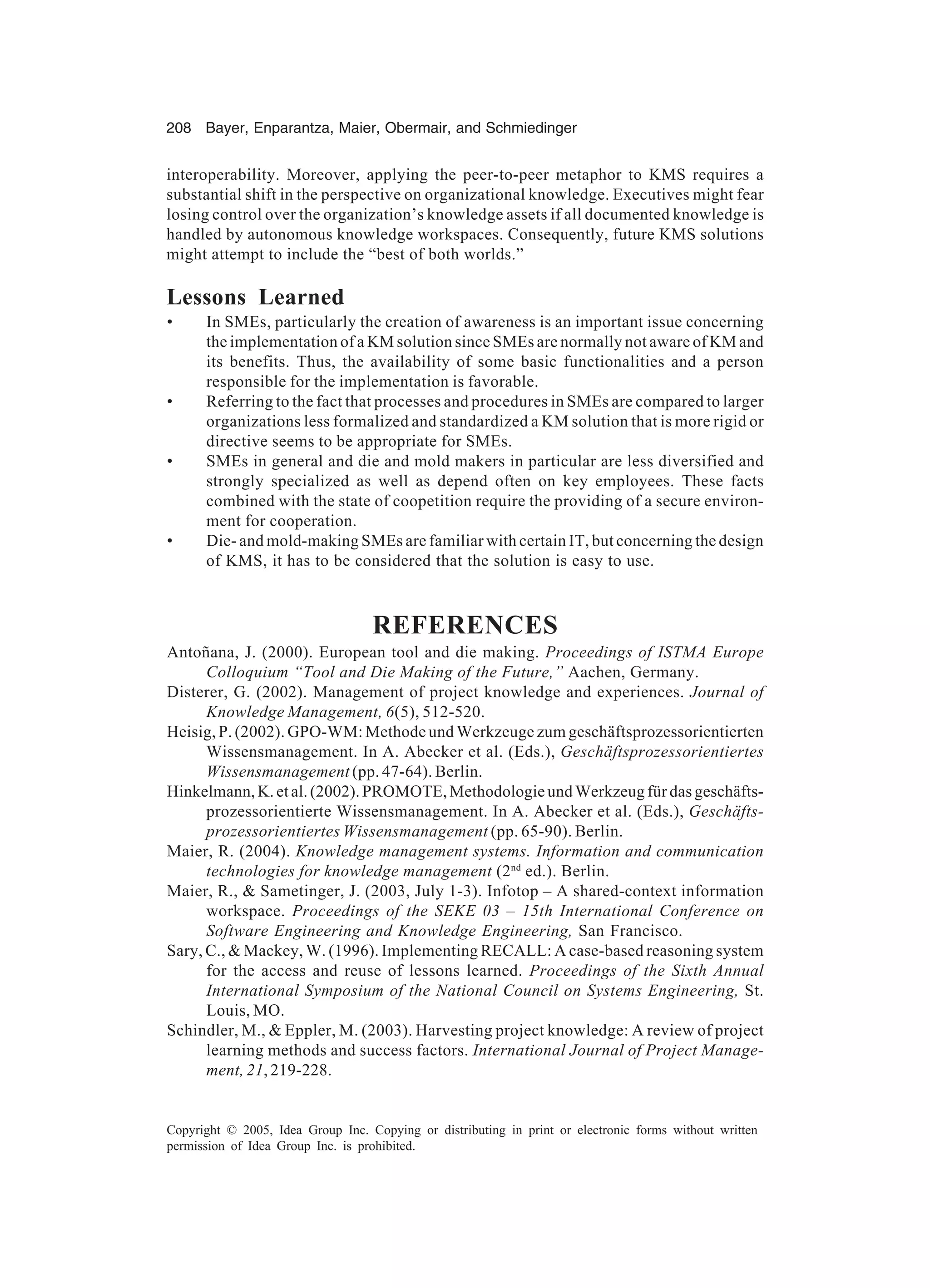 208 Bayer, Enparantza, Maier, Obermair, and Schmiedinger
Copyright © 2005, Idea Group Inc. Copying or distributing in print or electronic forms without written
permission of Idea Group Inc. is prohibited.
interoperability. Moreover, applying the peer-to-peer metaphor to KMS requires a
substantial shift in the perspective on organizational knowledge. Executives might fear
losing control over the organization’s knowledge assets if all documented knowledge is
handled by autonomous knowledge workspaces. Consequently, future KMS solutions
might attempt to include the “best of both worlds.”
Lessons Learned
• In SMEs, particularly the creation of awareness is an important issue concerning
the implementation of a KM solution since SMEs are normally not aware of KM and
its benefits. Thus, the availability of some basic functionalities and a person
responsible for the implementation is favorable.
• Referring to the fact that processes and procedures in SMEs are compared to larger
organizations less formalized and standardized a KM solution that is more rigid or
directive seems to be appropriate for SMEs.
• SMEs in general and die and mold makers in particular are less diversified and
strongly specialized as well as depend often on key employees. These facts
combined with the state of coopetition require the providing of a secure environ-
ment for cooperation.
• Die- and mold-making SMEs are familiar with certain IT, but concerning the design
of KMS, it has to be considered that the solution is easy to use.
REFERENCES
Antoñana, J. (2000). European tool and die making. Proceedings of ISTMA Europe
Colloquium “Tool and Die Making of the Future,” Aachen, Germany.
Disterer, G. (2002). Management of project knowledge and experiences. Journal of
Knowledge Management, 6(5), 512-520.
Heisig, P. (2002). GPO-WM: Methode und Werkzeuge zum geschäftsprozessorientierten
Wissensmanagement. In A. Abecker et al. (Eds.), Geschäftsprozessorientiertes
Wissensmanagement (pp. 47-64). Berlin.
Hinkelmann,K.etal.(2002).PROMOTE,MethodologieundWerkzeugfürdasgeschäfts-
prozessorientierte Wissensmanagement. In A. Abecker et al. (Eds.), Geschäfts-
prozessorientiertes Wissensmanagement (pp. 65-90). Berlin.
Maier, R. (2004). Knowledge management systems. Information and communication
technologies for knowledge management (2nd
ed.). Berlin.
Maier, R.,  Sametinger, J. (2003, July 1-3). Infotop – A shared-context information
workspace. Proceedings of the SEKE 03 – 15th International Conference on
Software Engineering and Knowledge Engineering, San Francisco.
Sary, C.,  Mackey, W. (1996). Implementing RECALL: A case-based reasoning system
for the access and reuse of lessons learned. Proceedings of the Sixth Annual
International Symposium of the National Council on Systems Engineering, St.
Louis, MO.
Schindler, M.,  Eppler, M. (2003). Harvesting project knowledge: A review of project
learning methods and success factors. International Journal of Project Manage-
ment, 21, 219-228.
 