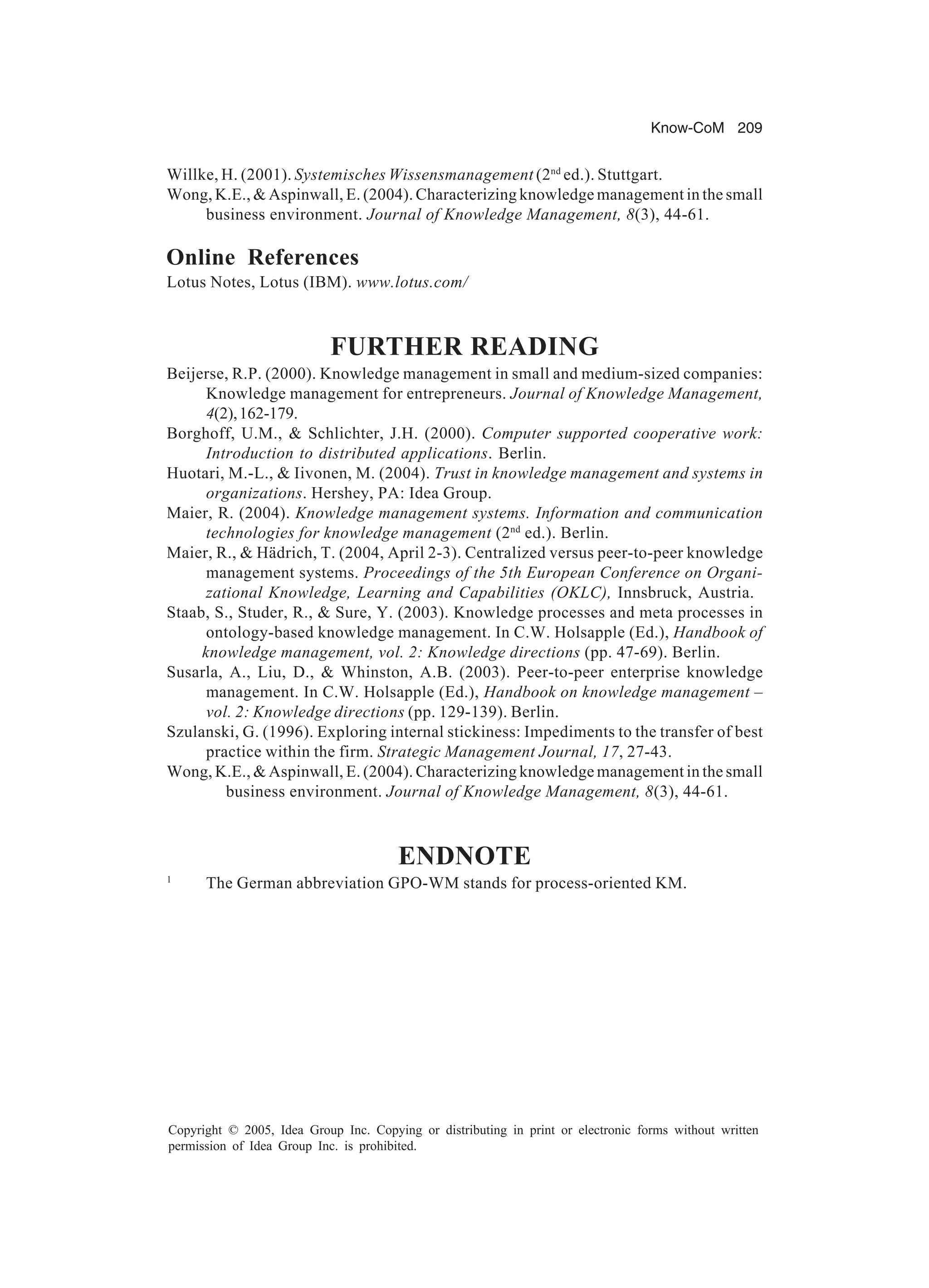 Know-CoM 209
Copyright © 2005, Idea Group Inc. Copying or distributing in print or electronic forms without written
permission of Idea Group Inc. is prohibited.
Willke, H. (2001). Systemisches Wissensmanagement (2nd
ed.). Stuttgart.
Wong, K.E.,  Aspinwall, E. (2004). Characterizing knowledge management in the small
business environment. Journal of Knowledge Management, 8(3), 44-61.
Online References
Lotus Notes, Lotus (IBM). www.lotus.com/
FURTHER READING
Beijerse, R.P. (2000). Knowledge management in small and medium-sized companies:
Knowledge management for entrepreneurs. Journal of Knowledge Management,
4(2),162-179.
Borghoff, U.M.,  Schlichter, J.H. (2000). Computer supported cooperative work:
Introduction to distributed applications. Berlin.
Huotari, M.-L.,  Iivonen, M. (2004). Trust in knowledge management and systems in
organizations. Hershey, PA: Idea Group.
Maier, R. (2004). Knowledge management systems. Information and communication
technologies for knowledge management (2nd
ed.). Berlin.
Maier, R.,  Hädrich, T. (2004, April 2-3). Centralized versus peer-to-peer knowledge
management systems. Proceedings of the 5th European Conference on Organi-
zational Knowledge, Learning and Capabilities (OKLC), Innsbruck, Austria.
Staab, S., Studer, R.,  Sure, Y. (2003). Knowledge processes and meta processes in
ontology-based knowledge management. In C.W. Holsapple (Ed.), Handbook of
knowledge management, vol. 2: Knowledge directions (pp. 47-69). Berlin.
Susarla, A., Liu, D.,  Whinston, A.B. (2003). Peer-to-peer enterprise knowledge
management. In C.W. Holsapple (Ed.), Handbook on knowledge management –
vol. 2: Knowledge directions (pp. 129-139). Berlin.
Szulanski, G. (1996). Exploring internal stickiness: Impediments to the transfer of best
practice within the firm. Strategic Management Journal, 17, 27-43.
Wong, K.E.,  Aspinwall, E. (2004). Characterizing knowledge management in the small
business environment. Journal of Knowledge Management, 8(3), 44-61.
ENDNOTE
1
The German abbreviation GPO-WM stands for process-oriented KM.
 