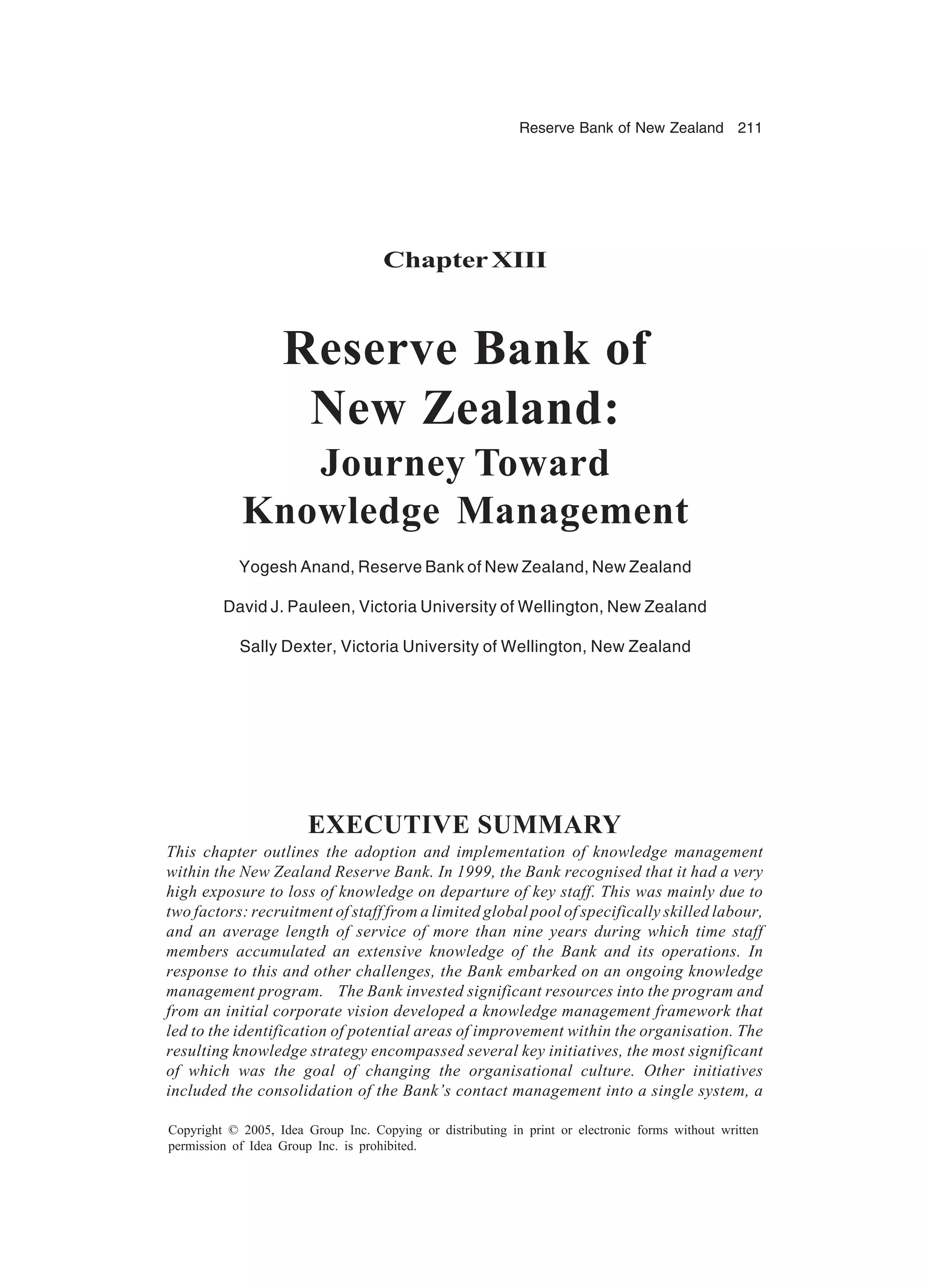 Reserve Bank of New Zealand 211
Copyright © 2005, Idea Group Inc. Copying or distributing in print or electronic forms without written
permission of Idea Group Inc. is prohibited.
ChapterXIII
Reserve Bank of
New Zealand:
Journey Toward
Knowledge Management
Yogesh Anand, Reserve Bank of New Zealand, New Zealand
David J. Pauleen, Victoria University of Wellington, New Zealand
Sally Dexter, Victoria University of Wellington, New Zealand
EXECUTIVE SUMMARY
This chapter outlines the adoption and implementation of knowledge management
within the New Zealand Reserve Bank. In 1999, the Bank recognised that it had a very
high exposure to loss of knowledge on departure of key staff. This was mainly due to
two factors: recruitment of staff from a limited global pool of specifically skilled labour,
and an average length of service of more than nine years during which time staff
members accumulated an extensive knowledge of the Bank and its operations. In
response to this and other challenges, the Bank embarked on an ongoing knowledge
management program. The Bank invested significant resources into the program and
from an initial corporate vision developed a knowledge management framework that
led to the identification of potential areas of improvement within the organisation. The
resulting knowledge strategy encompassed several key initiatives, the most significant
of which was the goal of changing the organisational culture. Other initiatives
included the consolidation of the Bank’s contact management into a single system, a
 