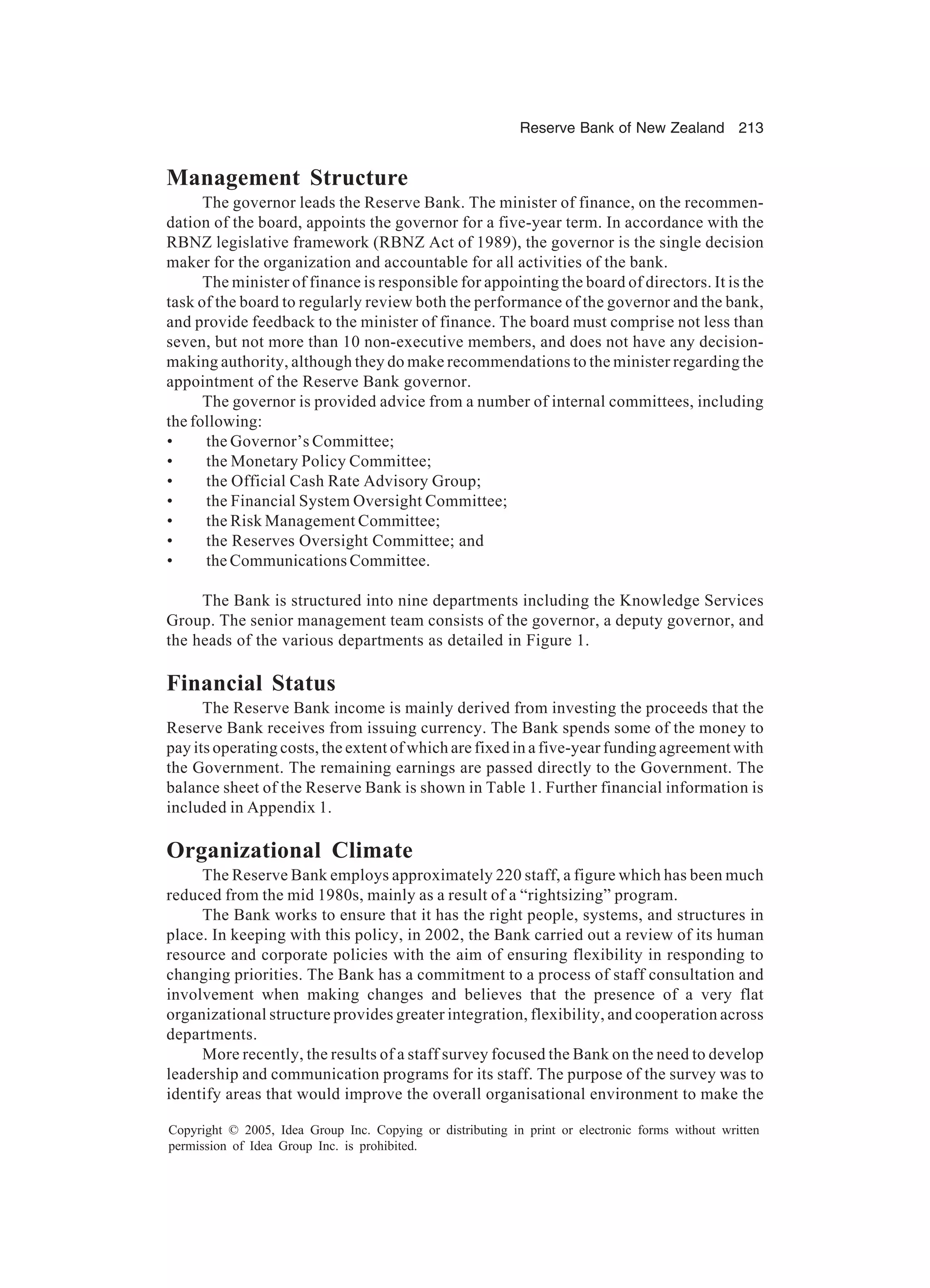 Reserve Bank of New Zealand 213
Copyright © 2005, Idea Group Inc. Copying or distributing in print or electronic forms without written
permission of Idea Group Inc. is prohibited.
Management Structure
The governor leads the Reserve Bank. The minister of finance, on the recommen-
dation of the board, appoints the governor for a five-year term. In accordance with the
RBNZ legislative framework (RBNZ Act of 1989), the governor is the single decision
maker for the organization and accountable for all activities of the bank.
The minister of finance is responsible for appointing the board of directors. It is the
task of the board to regularly review both the performance of the governor and the bank,
and provide feedback to the minister of finance. The board must comprise not less than
seven, but not more than 10 non-executive members, and does not have any decision-
making authority, although they do make recommendations to the minister regarding the
appointment of the Reserve Bank governor.
The governor is provided advice from a number of internal committees, including
the following:
• the Governor’s Committee;
• the Monetary Policy Committee;
• the Official Cash Rate Advisory Group;
• the Financial System Oversight Committee;
• the Risk Management Committee;
• the Reserves Oversight Committee; and
• the Communications Committee.
The Bank is structured into nine departments including the Knowledge Services
Group. The senior management team consists of the governor, a deputy governor, and
the heads of the various departments as detailed in Figure 1.
Financial Status
The Reserve Bank income is mainly derived from investing the proceeds that the
Reserve Bank receives from issuing currency. The Bank spends some of the money to
pay its operating costs, the extent of which are fixed in a five-year funding agreement with
the Government. The remaining earnings are passed directly to the Government. The
balance sheet of the Reserve Bank is shown in Table 1. Further financial information is
included in Appendix 1.
Organizational Climate
The Reserve Bank employs approximately 220 staff, a figure which has been much
reduced from the mid 1980s, mainly as a result of a “rightsizing” program.
The Bank works to ensure that it has the right people, systems, and structures in
place. In keeping with this policy, in 2002, the Bank carried out a review of its human
resource and corporate policies with the aim of ensuring flexibility in responding to
changing priorities. The Bank has a commitment to a process of staff consultation and
involvement when making changes and believes that the presence of a very flat
organizational structure provides greater integration, flexibility, and cooperation across
departments.
More recently, the results of a staff survey focused the Bank on the need to develop
leadership and communication programs for its staff. The purpose of the survey was to
identify areas that would improve the overall organisational environment to make the
 