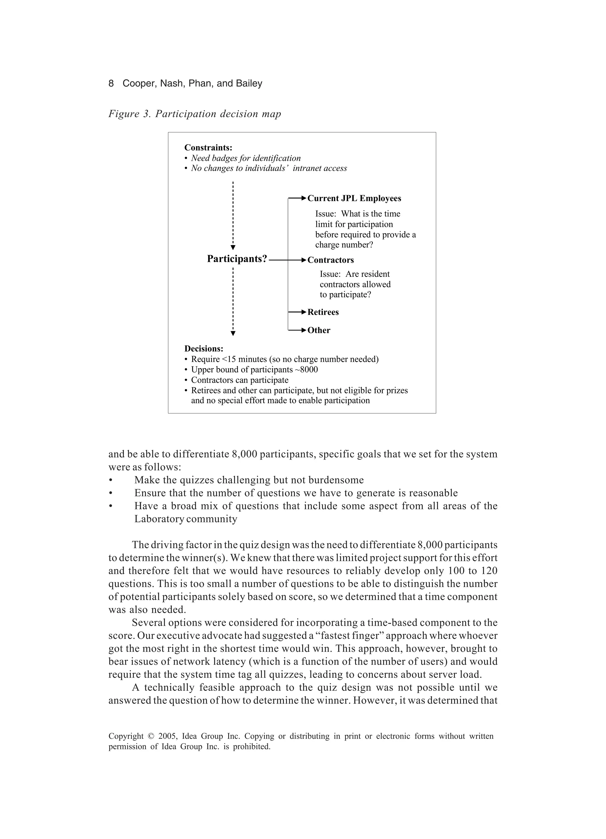 8 Cooper, Nash, Phan, and Bailey
Copyright © 2005, Idea Group Inc. Copying or distributing in print or electronic forms without written
permission of Idea Group Inc. is prohibited.
and be able to differentiate 8,000 participants, specific goals that we set for the system
were as follows:
• Make the quizzes challenging but not burdensome
• Ensure that the number of questions we have to generate is reasonable
• Have a broad mix of questions that include some aspect from all areas of the
Laboratory community
The driving factor in the quiz design was the need to differentiate 8,000 participants
to determine the winner(s). We knew that there was limited project support for this effort
and therefore felt that we would have resources to reliably develop only 100 to 120
questions. This is too small a number of questions to be able to distinguish the number
of potential participants solely based on score, so we determined that a time component
was also needed.
Several options were considered for incorporating a time-based component to the
score. Our executive advocate had suggested a “fastest finger” approach where whoever
got the most right in the shortest time would win. This approach, however, brought to
bear issues of network latency (which is a function of the number of users) and would
require that the system time tag all quizzes, leading to concerns about server load.
A technically feasible approach to the quiz design was not possible until we
answered the question of how to determine the winner. However, it was determined that
Participants?
Current JPL Employees
Issue: What is the time
limit for participation
before required to provide a
charge number?
Contractors
Constraints:
• Need badges for identification
• No changes to individuals’ intranet access
Retirees
Other
Issue: Are resident
contractors allowed
to participate?
Decisions:
• Require <15 minutes (so no charge number needed)
• Upper bound of participants ~8000
• Contractors can participate
• Retirees and other can participate, but not eligible for prizes
and no special effort made to enable participation
Figure 3. Participation decision map
 