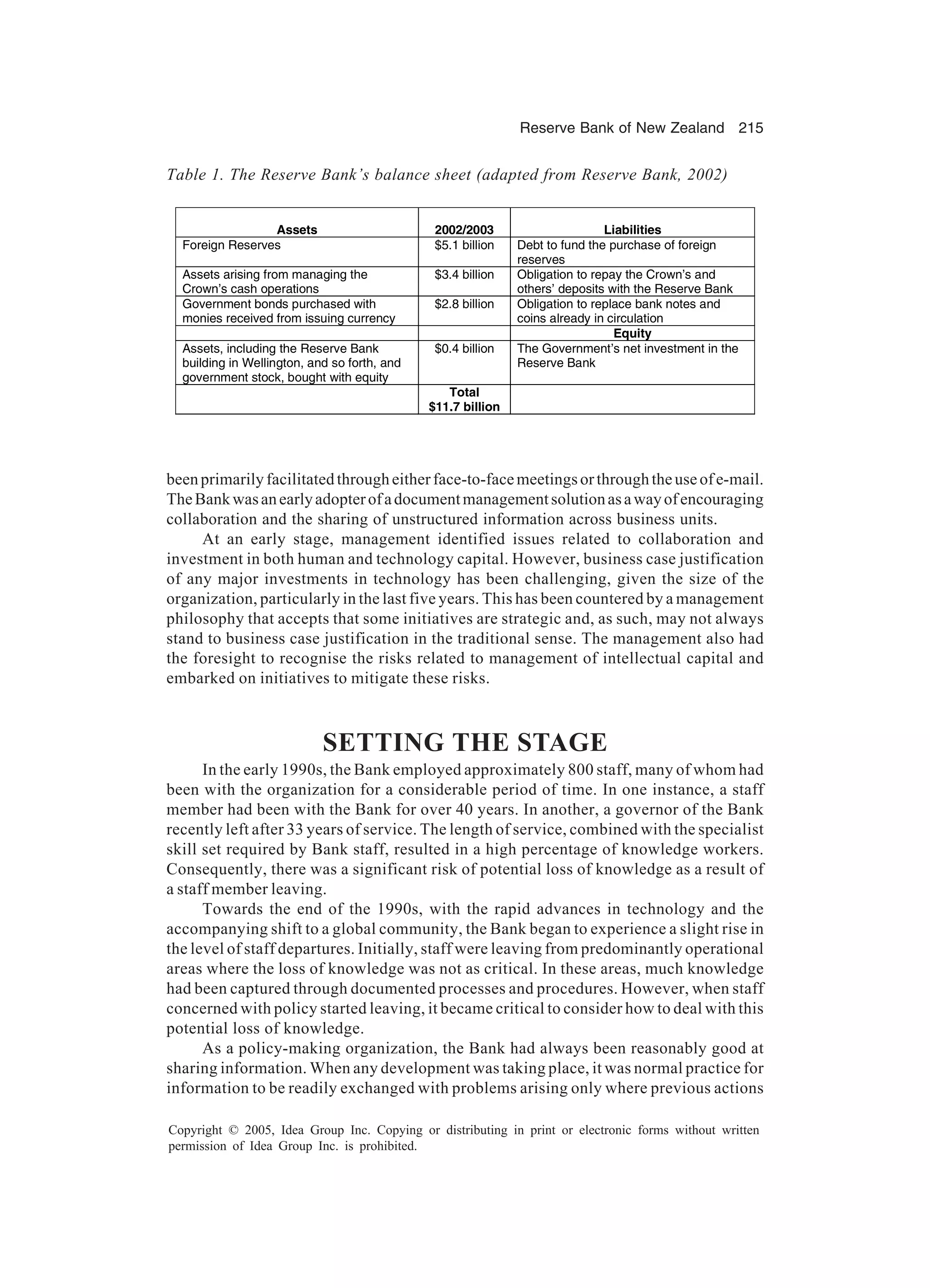Reserve Bank of New Zealand 215
Copyright © 2005, Idea Group Inc. Copying or distributing in print or electronic forms without written
permission of Idea Group Inc. is prohibited.
beenprimarilyfacilitatedthrougheitherface-to-facemeetingsorthroughtheuseofe-mail.
TheBankwasanearlyadopterofadocumentmanagementsolutionasawayofencouraging
collaboration and the sharing of unstructured information across business units.
At an early stage, management identified issues related to collaboration and
investment in both human and technology capital. However, business case justification
of any major investments in technology has been challenging, given the size of the
organization, particularly in the last five years. This has been countered by a management
philosophy that accepts that some initiatives are strategic and, as such, may not always
stand to business case justification in the traditional sense. The management also had
the foresight to recognise the risks related to management of intellectual capital and
embarked on initiatives to mitigate these risks.
SETTING THE STAGE
In the early 1990s, the Bank employed approximately 800 staff, many of whom had
been with the organization for a considerable period of time. In one instance, a staff
member had been with the Bank for over 40 years. In another, a governor of the Bank
recently left after 33 years of service. The length of service, combined with the specialist
skill set required by Bank staff, resulted in a high percentage of knowledge workers.
Consequently, there was a significant risk of potential loss of knowledge as a result of
a staff member leaving.
Towards the end of the 1990s, with the rapid advances in technology and the
accompanying shift to a global community, the Bank began to experience a slight rise in
the level of staff departures. Initially, staff were leaving from predominantly operational
areas where the loss of knowledge was not as critical. In these areas, much knowledge
had been captured through documented processes and procedures. However, when staff
concerned with policy started leaving, it became critical to consider how to deal with this
potential loss of knowledge.
As a policy-making organization, the Bank had always been reasonably good at
sharing information. When any development was taking place, it was normal practice for
information to be readily exchanged with problems arising only where previous actions
Table 1. The Reserve Bank’s balance sheet (adapted from Reserve Bank, 2002)
Assets 2002/2003 Liabilities
Foreign Reserves $5.1 billion Debt to fund the purchase of foreign
reserves
Assets arising from managing the
Crown’s cash operations
$3.4 billion Obligation to repay the Crown’s and
others’ deposits with the Reserve Bank
Government bonds purchased with
monies received from issuing currency
$2.8 billion Obligation to replace bank notes and
coins already in circulation
Equity
Assets, including the Reserve Bank
building in Wellington, and so forth, and
government stock, bought with equity
$0.4 billion The Government’s net investment in the
Reserve Bank
Total
$11.7 billion
 