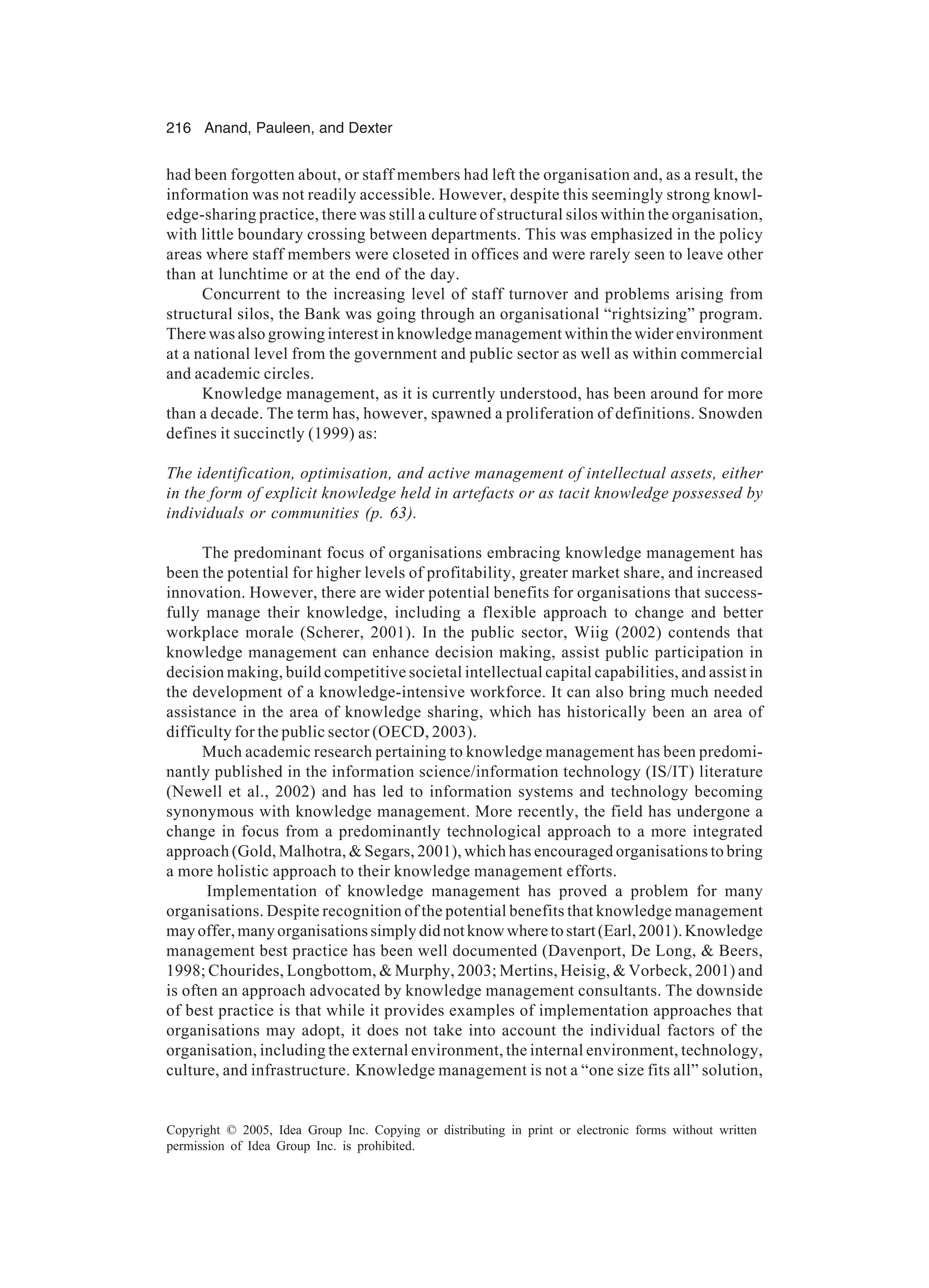 216 Anand, Pauleen, and Dexter
Copyright © 2005, Idea Group Inc. Copying or distributing in print or electronic forms without written
permission of Idea Group Inc. is prohibited.
had been forgotten about, or staff members had left the organisation and, as a result, the
information was not readily accessible. However, despite this seemingly strong knowl-
edge-sharing practice, there was still a culture of structural silos within the organisation,
with little boundary crossing between departments. This was emphasized in the policy
areas where staff members were closeted in offices and were rarely seen to leave other
than at lunchtime or at the end of the day.
Concurrent to the increasing level of staff turnover and problems arising from
structural silos, the Bank was going through an organisational “rightsizing” program.
There was also growing interest in knowledge management within the wider environment
at a national level from the government and public sector as well as within commercial
and academic circles.
Knowledge management, as it is currently understood, has been around for more
than a decade. The term has, however, spawned a proliferation of definitions. Snowden
defines it succinctly (1999) as:
The identification, optimisation, and active management of intellectual assets, either
in the form of explicit knowledge held in artefacts or as tacit knowledge possessed by
individuals or communities (p. 63).
The predominant focus of organisations embracing knowledge management has
been the potential for higher levels of profitability, greater market share, and increased
innovation. However, there are wider potential benefits for organisations that success-
fully manage their knowledge, including a flexible approach to change and better
workplace morale (Scherer, 2001). In the public sector, Wiig (2002) contends that
knowledge management can enhance decision making, assist public participation in
decision making, build competitive societal intellectual capital capabilities, and assist in
the development of a knowledge-intensive workforce. It can also bring much needed
assistance in the area of knowledge sharing, which has historically been an area of
difficulty for the public sector (OECD, 2003).
Much academic research pertaining to knowledge management has been predomi-
nantly published in the information science/information technology (IS/IT) literature
(Newell et al., 2002) and has led to information systems and technology becoming
synonymous with knowledge management. More recently, the field has undergone a
change in focus from a predominantly technological approach to a more integrated
approach (Gold, Malhotra,  Segars, 2001), which has encouraged organisations to bring
a more holistic approach to their knowledge management efforts.
Implementation of knowledge management has proved a problem for many
organisations. Despite recognition of the potential benefits that knowledge management
mayoffer,manyorganisationssimplydidnotknowwheretostart(Earl,2001).Knowledge
management best practice has been well documented (Davenport, De Long,  Beers,
1998; Chourides, Longbottom,  Murphy, 2003; Mertins, Heisig,  Vorbeck, 2001) and
is often an approach advocated by knowledge management consultants. The downside
of best practice is that while it provides examples of implementation approaches that
organisations may adopt, it does not take into account the individual factors of the
organisation, including the external environment, the internal environment, technology,
culture, and infrastructure. Knowledge management is not a “one size fits all” solution,
 