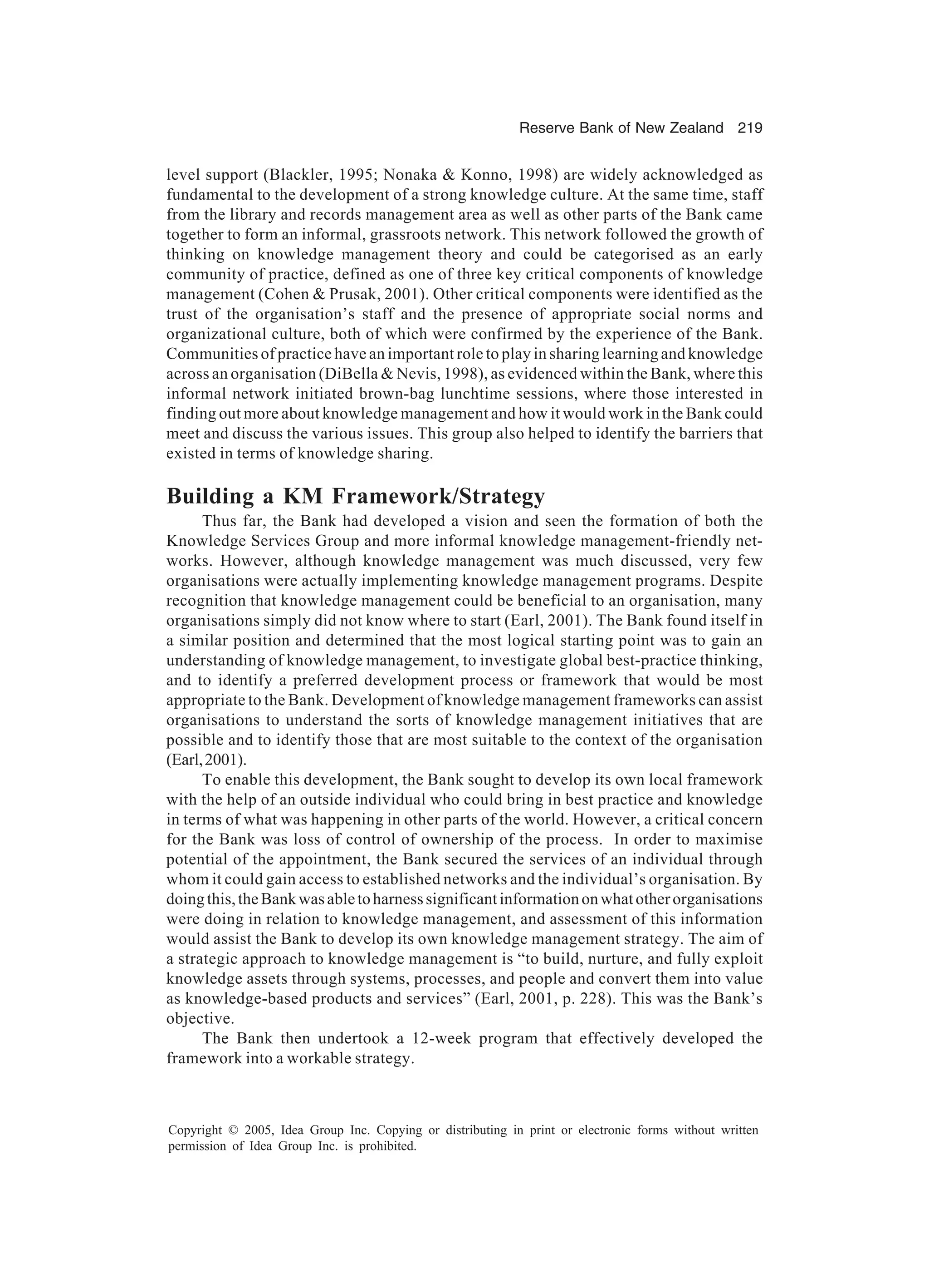 Reserve Bank of New Zealand 219
Copyright © 2005, Idea Group Inc. Copying or distributing in print or electronic forms without written
permission of Idea Group Inc. is prohibited.
level support (Blackler, 1995; Nonaka  Konno, 1998) are widely acknowledged as
fundamental to the development of a strong knowledge culture. At the same time, staff
from the library and records management area as well as other parts of the Bank came
together to form an informal, grassroots network. This network followed the growth of
thinking on knowledge management theory and could be categorised as an early
community of practice, defined as one of three key critical components of knowledge
management (Cohen  Prusak, 2001). Other critical components were identified as the
trust of the organisation’s staff and the presence of appropriate social norms and
organizational culture, both of which were confirmed by the experience of the Bank.
Communities of practice have an important role to play in sharing learning and knowledge
across an organisation (DiBella  Nevis, 1998), as evidenced within the Bank, where this
informal network initiated brown-bag lunchtime sessions, where those interested in
finding out more about knowledge management and how it would work in the Bank could
meet and discuss the various issues. This group also helped to identify the barriers that
existed in terms of knowledge sharing.
Building a KM Framework/Strategy
Thus far, the Bank had developed a vision and seen the formation of both the
Knowledge Services Group and more informal knowledge management-friendly net-
works. However, although knowledge management was much discussed, very few
organisations were actually implementing knowledge management programs. Despite
recognition that knowledge management could be beneficial to an organisation, many
organisations simply did not know where to start (Earl, 2001). The Bank found itself in
a similar position and determined that the most logical starting point was to gain an
understanding of knowledge management, to investigate global best-practice thinking,
and to identify a preferred development process or framework that would be most
appropriate to the Bank. Development of knowledge management frameworks can assist
organisations to understand the sorts of knowledge management initiatives that are
possible and to identify those that are most suitable to the context of the organisation
(Earl,2001).
To enable this development, the Bank sought to develop its own local framework
with the help of an outside individual who could bring in best practice and knowledge
in terms of what was happening in other parts of the world. However, a critical concern
for the Bank was loss of control of ownership of the process. In order to maximise
potential of the appointment, the Bank secured the services of an individual through
whom it could gain access to established networks and the individual’s organisation. By
doingthis,theBankwasabletoharnesssignificantinformationonwhatotherorganisations
were doing in relation to knowledge management, and assessment of this information
would assist the Bank to develop its own knowledge management strategy. The aim of
a strategic approach to knowledge management is “to build, nurture, and fully exploit
knowledge assets through systems, processes, and people and convert them into value
as knowledge-based products and services” (Earl, 2001, p. 228). This was the Bank’s
objective.
The Bank then undertook a 12-week program that effectively developed the
framework into a workable strategy.
 