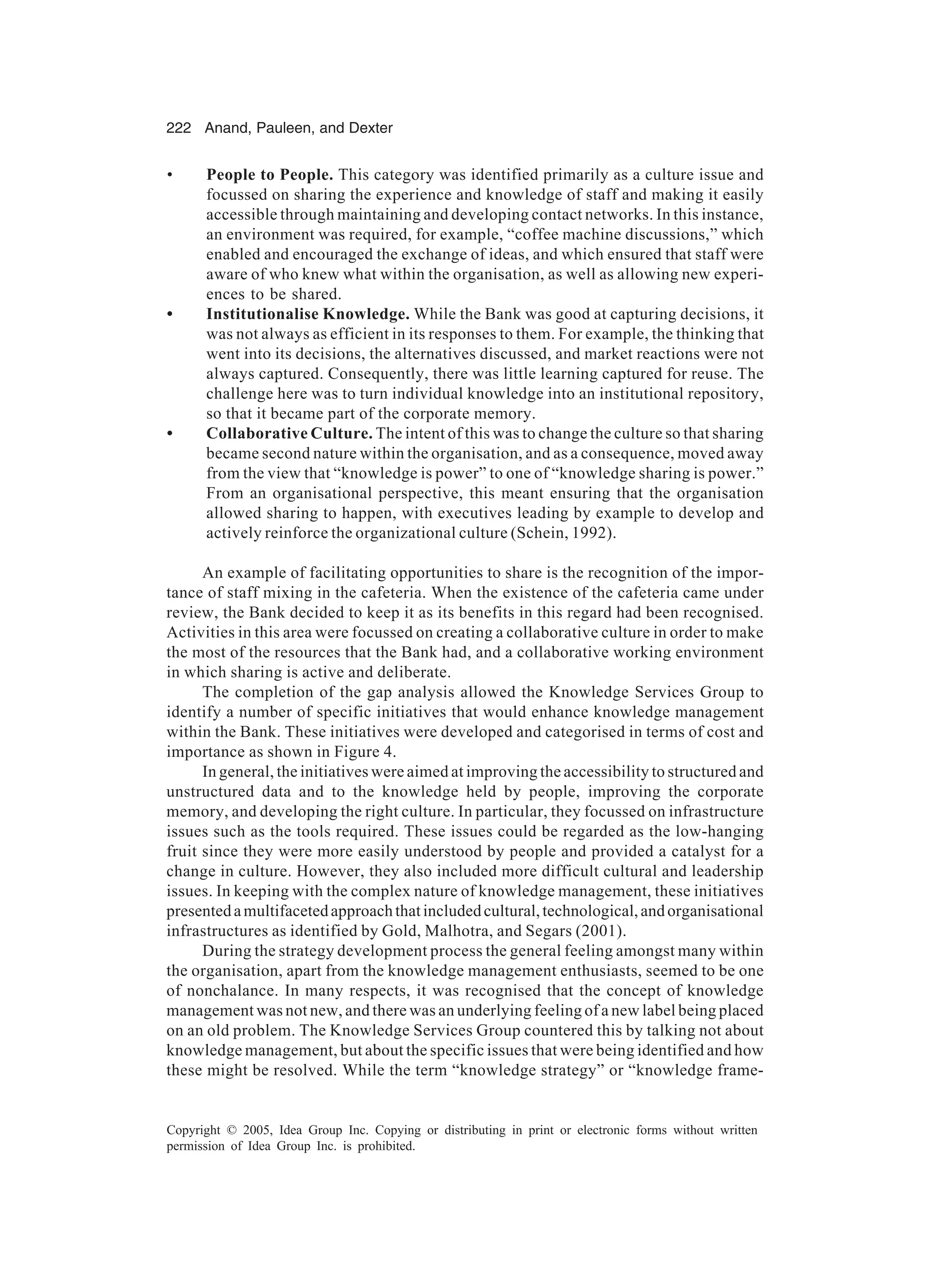 222 Anand, Pauleen, and Dexter
Copyright © 2005, Idea Group Inc. Copying or distributing in print or electronic forms without written
permission of Idea Group Inc. is prohibited.
• People to People. This category was identified primarily as a culture issue and
focussed on sharing the experience and knowledge of staff and making it easily
accessible through maintaining and developing contact networks. In this instance,
an environment was required, for example, “coffee machine discussions,” which
enabled and encouraged the exchange of ideas, and which ensured that staff were
aware of who knew what within the organisation, as well as allowing new experi-
ences to be shared.
• Institutionalise Knowledge. While the Bank was good at capturing decisions, it
was not always as efficient in its responses to them. For example, the thinking that
went into its decisions, the alternatives discussed, and market reactions were not
always captured. Consequently, there was little learning captured for reuse. The
challenge here was to turn individual knowledge into an institutional repository,
so that it became part of the corporate memory.
• Collaborative Culture. The intent of this was to change the culture so that sharing
became second nature within the organisation, and as a consequence, moved away
from the view that “knowledge is power” to one of “knowledge sharing is power.”
From an organisational perspective, this meant ensuring that the organisation
allowed sharing to happen, with executives leading by example to develop and
actively reinforce the organizational culture (Schein, 1992).
An example of facilitating opportunities to share is the recognition of the impor-
tance of staff mixing in the cafeteria. When the existence of the cafeteria came under
review, the Bank decided to keep it as its benefits in this regard had been recognised.
Activities in this area were focussed on creating a collaborative culture in order to make
the most of the resources that the Bank had, and a collaborative working environment
in which sharing is active and deliberate.
The completion of the gap analysis allowed the Knowledge Services Group to
identify a number of specific initiatives that would enhance knowledge management
within the Bank. These initiatives were developed and categorised in terms of cost and
importance as shown in Figure 4.
In general, the initiatives were aimed at improving the accessibility to structured and
unstructured data and to the knowledge held by people, improving the corporate
memory, and developing the right culture. In particular, they focussed on infrastructure
issues such as the tools required. These issues could be regarded as the low-hanging
fruit since they were more easily understood by people and provided a catalyst for a
change in culture. However, they also included more difficult cultural and leadership
issues. In keeping with the complex nature of knowledge management, these initiatives
presentedamultifacetedapproachthatincludedcultural,technological,andorganisational
infrastructures as identified by Gold, Malhotra, and Segars (2001).
During the strategy development process the general feeling amongst many within
the organisation, apart from the knowledge management enthusiasts, seemed to be one
of nonchalance. In many respects, it was recognised that the concept of knowledge
management was not new, and there was an underlying feeling of a new label being placed
on an old problem. The Knowledge Services Group countered this by talking not about
knowledge management, but about the specific issues that were being identified and how
these might be resolved. While the term “knowledge strategy” or “knowledge frame-
 