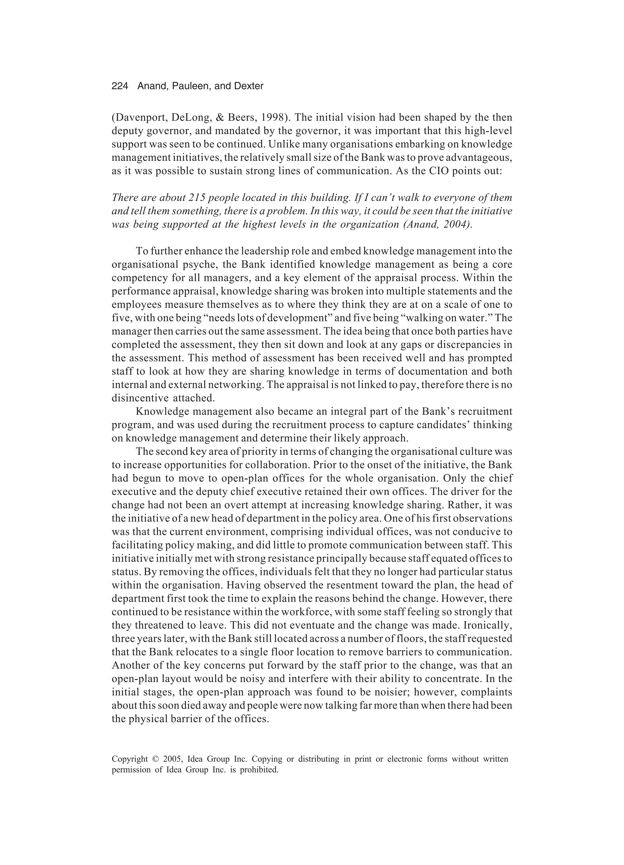 224 Anand, Pauleen, and Dexter
Copyright © 2005, Idea Group Inc. Copying or distributing in print or electronic forms without written
permission of Idea Group Inc. is prohibited.
(Davenport, DeLong,  Beers, 1998). The initial vision had been shaped by the then
deputy governor, and mandated by the governor, it was important that this high-level
support was seen to be continued. Unlike many organisations embarking on knowledge
management initiatives, the relatively small size of the Bank was to prove advantageous,
as it was possible to sustain strong lines of communication. As the CIO points out:
There are about 215 people located in this building. If I can’t walk to everyone of them
and tell them something, there is a problem. In this way, it could be seen that the initiative
was being supported at the highest levels in the organization (Anand, 2004).
To further enhance the leadership role and embed knowledge management into the
organisational psyche, the Bank identified knowledge management as being a core
competency for all managers, and a key element of the appraisal process. Within the
performance appraisal, knowledge sharing was broken into multiple statements and the
employees measure themselves as to where they think they are at on a scale of one to
five, with one being “needs lots of development” and five being “walking on water.” The
manager then carries out the same assessment. The idea being that once both parties have
completed the assessment, they then sit down and look at any gaps or discrepancies in
the assessment. This method of assessment has been received well and has prompted
staff to look at how they are sharing knowledge in terms of documentation and both
internal and external networking. The appraisal is not linked to pay, therefore there is no
disincentive attached.
Knowledge management also became an integral part of the Bank’s recruitment
program, and was used during the recruitment process to capture candidates’ thinking
on knowledge management and determine their likely approach.
The second key area of priority in terms of changing the organisational culture was
to increase opportunities for collaboration. Prior to the onset of the initiative, the Bank
had begun to move to open-plan offices for the whole organisation. Only the chief
executive and the deputy chief executive retained their own offices. The driver for the
change had not been an overt attempt at increasing knowledge sharing. Rather, it was
the initiative of a new head of department in the policy area. One of his first observations
was that the current environment, comprising individual offices, was not conducive to
facilitating policy making, and did little to promote communication between staff. This
initiative initially met with strong resistance principally because staff equated offices to
status. By removing the offices, individuals felt that they no longer had particular status
within the organisation. Having observed the resentment toward the plan, the head of
department first took the time to explain the reasons behind the change. However, there
continued to be resistance within the workforce, with some staff feeling so strongly that
they threatened to leave. This did not eventuate and the change was made. Ironically,
three years later, with the Bank still located across a number of floors, the staff requested
that the Bank relocates to a single floor location to remove barriers to communication.
Another of the key concerns put forward by the staff prior to the change, was that an
open-plan layout would be noisy and interfere with their ability to concentrate. In the
initial stages, the open-plan approach was found to be noisier; however, complaints
about this soon died away and people were now talking far more than when there had been
the physical barrier of the offices.
 