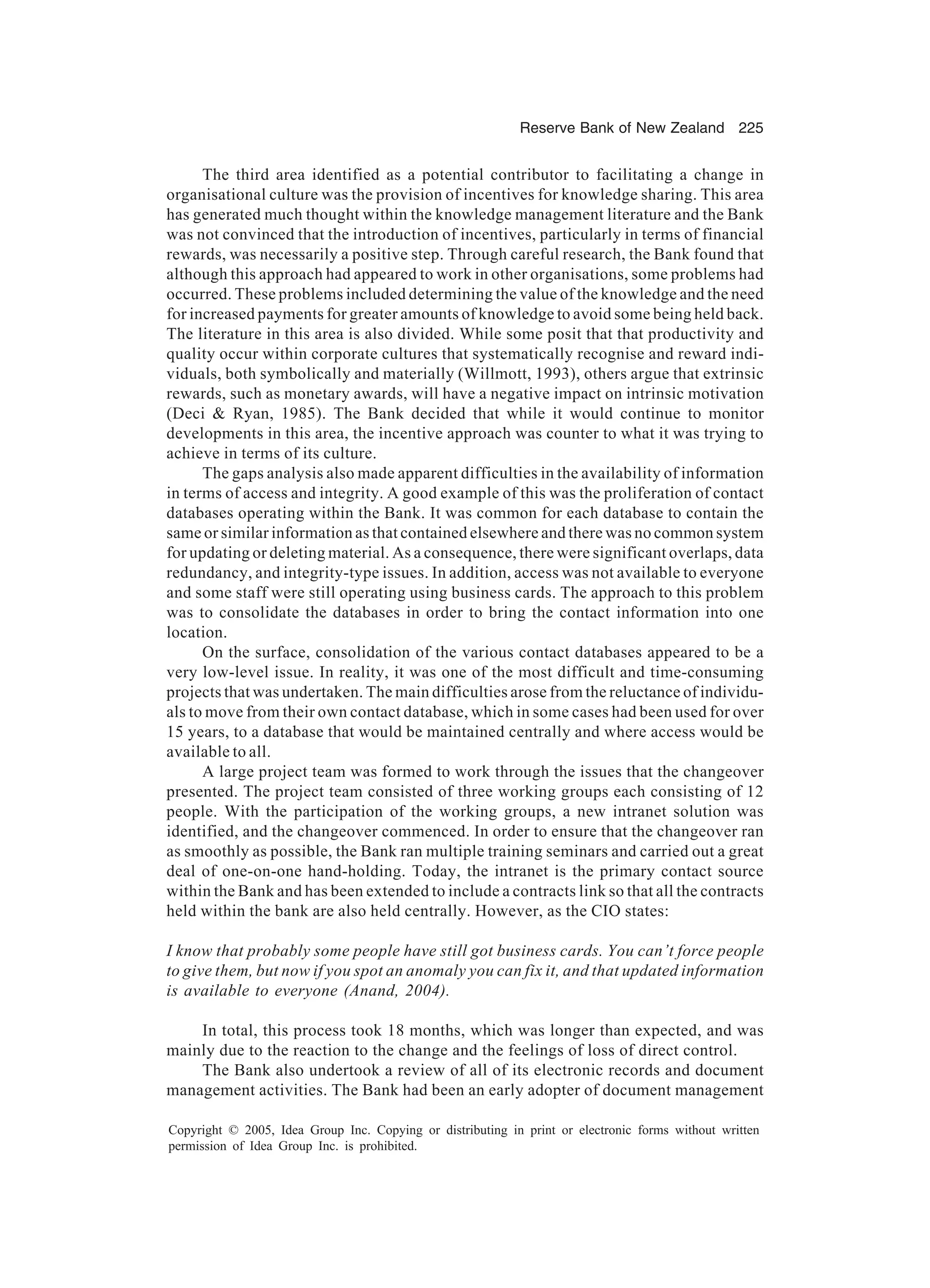 Reserve Bank of New Zealand 225
Copyright © 2005, Idea Group Inc. Copying or distributing in print or electronic forms without written
permission of Idea Group Inc. is prohibited.
The third area identified as a potential contributor to facilitating a change in
organisational culture was the provision of incentives for knowledge sharing. This area
has generated much thought within the knowledge management literature and the Bank
was not convinced that the introduction of incentives, particularly in terms of financial
rewards, was necessarily a positive step. Through careful research, the Bank found that
although this approach had appeared to work in other organisations, some problems had
occurred. These problems included determining the value of the knowledge and the need
for increased payments for greater amounts of knowledge to avoid some being held back.
The literature in this area is also divided. While some posit that that productivity and
quality occur within corporate cultures that systematically recognise and reward indi-
viduals, both symbolically and materially (Willmott, 1993), others argue that extrinsic
rewards, such as monetary awards, will have a negative impact on intrinsic motivation
(Deci  Ryan, 1985). The Bank decided that while it would continue to monitor
developments in this area, the incentive approach was counter to what it was trying to
achieve in terms of its culture.
The gaps analysis also made apparent difficulties in the availability of information
in terms of access and integrity. A good example of this was the proliferation of contact
databases operating within the Bank. It was common for each database to contain the
same or similar information as that contained elsewhere and there was no common system
for updating or deleting material. As a consequence, there were significant overlaps, data
redundancy, and integrity-type issues. In addition, access was not available to everyone
and some staff were still operating using business cards. The approach to this problem
was to consolidate the databases in order to bring the contact information into one
location.
On the surface, consolidation of the various contact databases appeared to be a
very low-level issue. In reality, it was one of the most difficult and time-consuming
projects that was undertaken. The main difficulties arose from the reluctance of individu-
als to move from their own contact database, which in some cases had been used for over
15 years, to a database that would be maintained centrally and where access would be
available to all.
A large project team was formed to work through the issues that the changeover
presented. The project team consisted of three working groups each consisting of 12
people. With the participation of the working groups, a new intranet solution was
identified, and the changeover commenced. In order to ensure that the changeover ran
as smoothly as possible, the Bank ran multiple training seminars and carried out a great
deal of one-on-one hand-holding. Today, the intranet is the primary contact source
within the Bank and has been extended to include a contracts link so that all the contracts
held within the bank are also held centrally. However, as the CIO states:
I know that probably some people have still got business cards. You can’t force people
to give them, but now if you spot an anomaly you can fix it, and that updated information
is available to everyone (Anand, 2004).
In total, this process took 18 months, which was longer than expected, and was
mainly due to the reaction to the change and the feelings of loss of direct control.
The Bank also undertook a review of all of its electronic records and document
management activities. The Bank had been an early adopter of document management
 