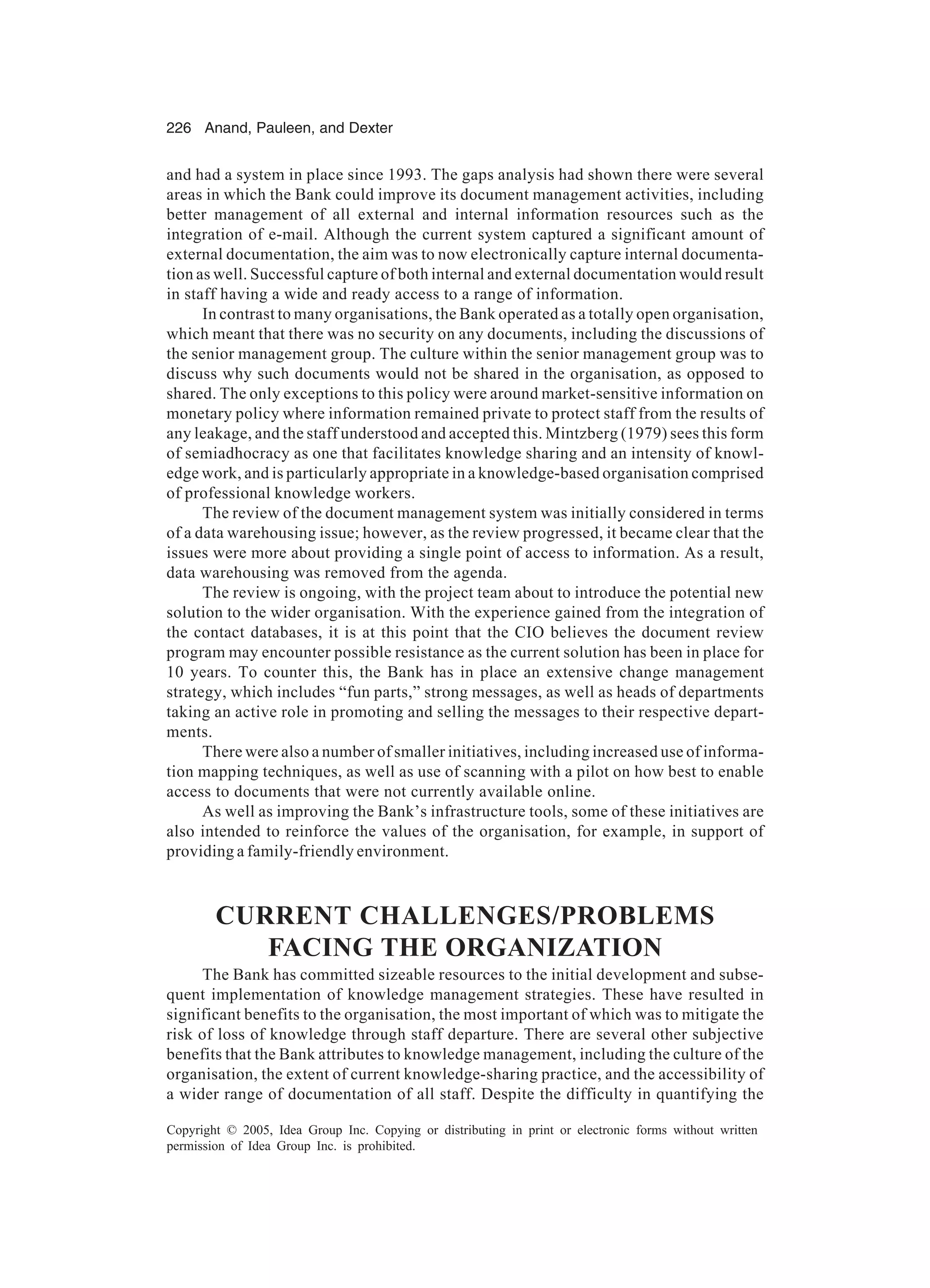 226 Anand, Pauleen, and Dexter
Copyright © 2005, Idea Group Inc. Copying or distributing in print or electronic forms without written
permission of Idea Group Inc. is prohibited.
and had a system in place since 1993. The gaps analysis had shown there were several
areas in which the Bank could improve its document management activities, including
better management of all external and internal information resources such as the
integration of e-mail. Although the current system captured a significant amount of
external documentation, the aim was to now electronically capture internal documenta-
tion as well. Successful capture of both internal and external documentation would result
in staff having a wide and ready access to a range of information.
In contrast to many organisations, the Bank operated as a totally open organisation,
which meant that there was no security on any documents, including the discussions of
the senior management group. The culture within the senior management group was to
discuss why such documents would not be shared in the organisation, as opposed to
shared. The only exceptions to this policy were around market-sensitive information on
monetary policy where information remained private to protect staff from the results of
any leakage, and the staff understood and accepted this. Mintzberg (1979) sees this form
of semiadhocracy as one that facilitates knowledge sharing and an intensity of knowl-
edge work, and is particularly appropriate in a knowledge-based organisation comprised
of professional knowledge workers.
The review of the document management system was initially considered in terms
of a data warehousing issue; however, as the review progressed, it became clear that the
issues were more about providing a single point of access to information. As a result,
data warehousing was removed from the agenda.
The review is ongoing, with the project team about to introduce the potential new
solution to the wider organisation. With the experience gained from the integration of
the contact databases, it is at this point that the CIO believes the document review
program may encounter possible resistance as the current solution has been in place for
10 years. To counter this, the Bank has in place an extensive change management
strategy, which includes “fun parts,” strong messages, as well as heads of departments
taking an active role in promoting and selling the messages to their respective depart-
ments.
There were also a number of smaller initiatives, including increased use of informa-
tion mapping techniques, as well as use of scanning with a pilot on how best to enable
access to documents that were not currently available online.
As well as improving the Bank’s infrastructure tools, some of these initiatives are
also intended to reinforce the values of the organisation, for example, in support of
providing a family-friendly environment.
CURRENT CHALLENGES/PROBLEMS
FACING THE ORGANIZATION
The Bank has committed sizeable resources to the initial development and subse-
quent implementation of knowledge management strategies. These have resulted in
significant benefits to the organisation, the most important of which was to mitigate the
risk of loss of knowledge through staff departure. There are several other subjective
benefits that the Bank attributes to knowledge management, including the culture of the
organisation, the extent of current knowledge-sharing practice, and the accessibility of
a wider range of documentation of all staff. Despite the difficulty in quantifying the
 