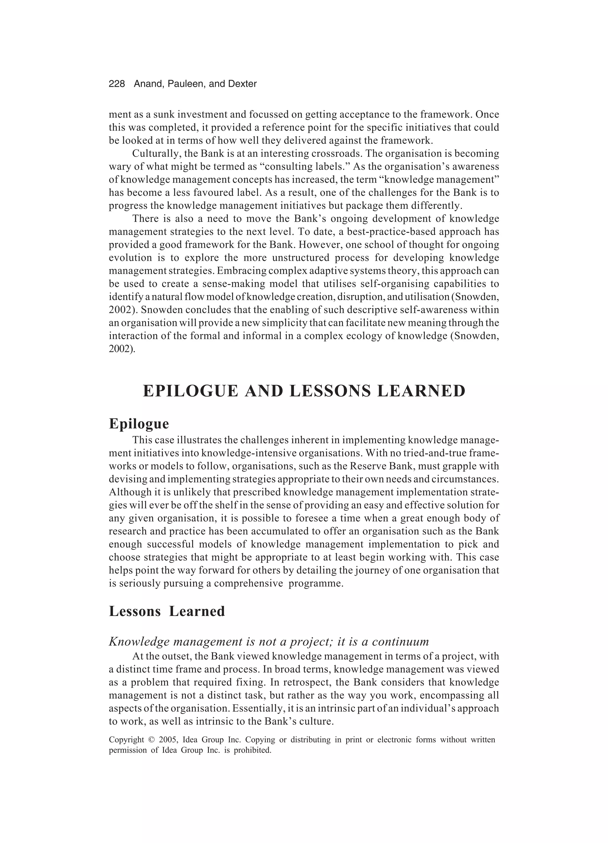 228 Anand, Pauleen, and Dexter
Copyright © 2005, Idea Group Inc. Copying or distributing in print or electronic forms without written
permission of Idea Group Inc. is prohibited.
ment as a sunk investment and focussed on getting acceptance to the framework. Once
this was completed, it provided a reference point for the specific initiatives that could
be looked at in terms of how well they delivered against the framework.
Culturally, the Bank is at an interesting crossroads. The organisation is becoming
wary of what might be termed as “consulting labels.” As the organisation’s awareness
of knowledge management concepts has increased, the term “knowledge management”
has become a less favoured label. As a result, one of the challenges for the Bank is to
progress the knowledge management initiatives but package them differently.
There is also a need to move the Bank’s ongoing development of knowledge
management strategies to the next level. To date, a best-practice-based approach has
provided a good framework for the Bank. However, one school of thought for ongoing
evolution is to explore the more unstructured process for developing knowledge
management strategies. Embracing complex adaptive systems theory, this approach can
be used to create a sense-making model that utilises self-organising capabilities to
identify a natural flow model of knowledge creation, disruption, and utilisation (Snowden,
2002). Snowden concludes that the enabling of such descriptive self-awareness within
an organisation will provide a new simplicity that can facilitate new meaning through the
interaction of the formal and informal in a complex ecology of knowledge (Snowden,
2002).
EPILOGUE AND LESSONS LEARNED
Epilogue
This case illustrates the challenges inherent in implementing knowledge manage-
ment initiatives into knowledge-intensive organisations. With no tried-and-true frame-
works or models to follow, organisations, such as the Reserve Bank, must grapple with
devising and implementing strategies appropriate to their own needs and circumstances.
Although it is unlikely that prescribed knowledge management implementation strate-
gies will ever be off the shelf in the sense of providing an easy and effective solution for
any given organisation, it is possible to foresee a time when a great enough body of
research and practice has been accumulated to offer an organisation such as the Bank
enough successful models of knowledge management implementation to pick and
choose strategies that might be appropriate to at least begin working with. This case
helps point the way forward for others by detailing the journey of one organisation that
is seriously pursuing a comprehensive programme.
Lessons Learned
Knowledge management is not a project; it is a continuum
At the outset, the Bank viewed knowledge management in terms of a project, with
a distinct time frame and process. In broad terms, knowledge management was viewed
as a problem that required fixing. In retrospect, the Bank considers that knowledge
management is not a distinct task, but rather as the way you work, encompassing all
aspects of the organisation. Essentially, it is an intrinsic part of an individual’s approach
to work, as well as intrinsic to the Bank’s culture.
 