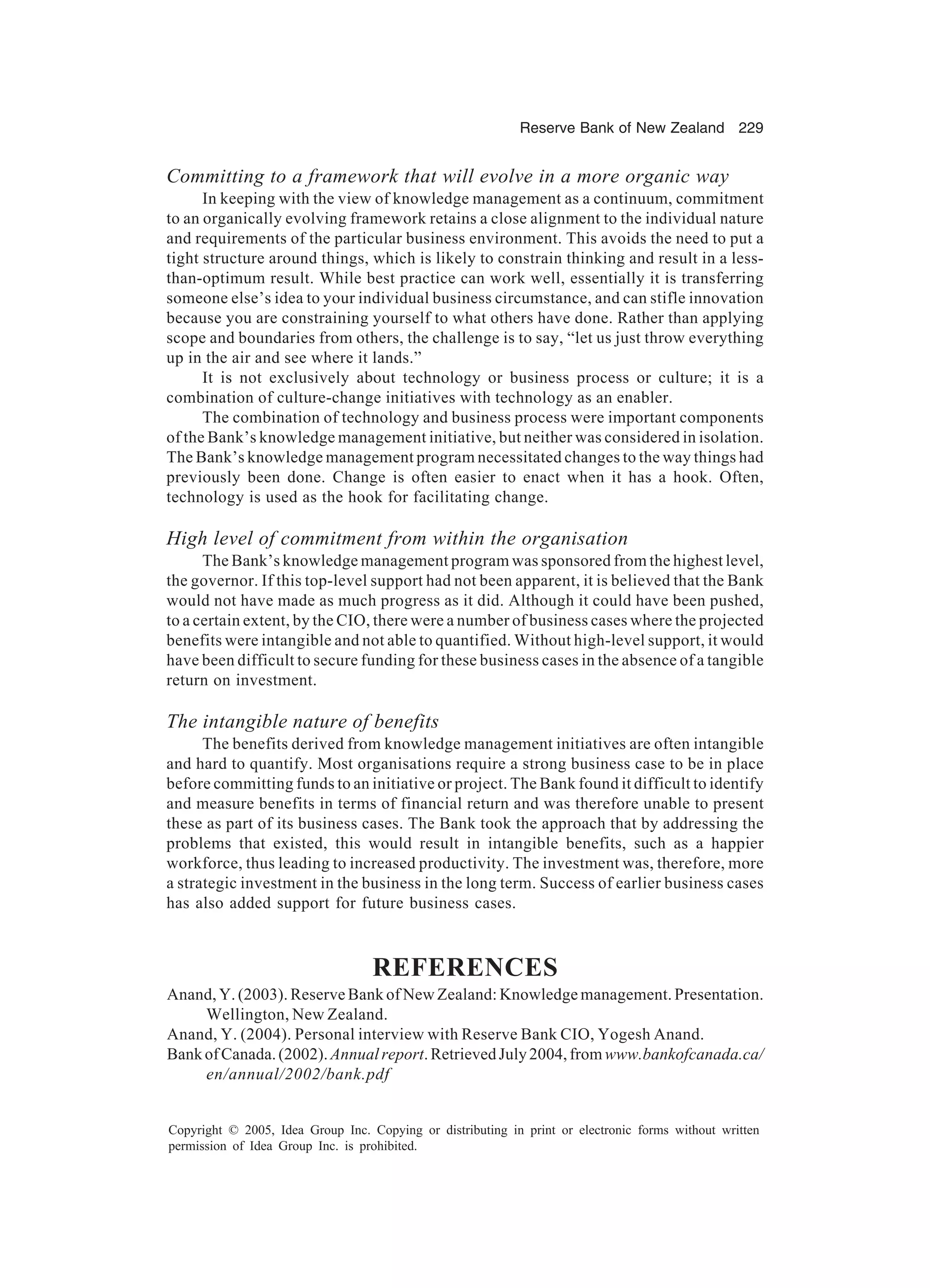 Reserve Bank of New Zealand 229
Copyright © 2005, Idea Group Inc. Copying or distributing in print or electronic forms without written
permission of Idea Group Inc. is prohibited.
Committing to a framework that will evolve in a more organic way
In keeping with the view of knowledge management as a continuum, commitment
to an organically evolving framework retains a close alignment to the individual nature
and requirements of the particular business environment. This avoids the need to put a
tight structure around things, which is likely to constrain thinking and result in a less-
than-optimum result. While best practice can work well, essentially it is transferring
someone else’s idea to your individual business circumstance, and can stifle innovation
because you are constraining yourself to what others have done. Rather than applying
scope and boundaries from others, the challenge is to say, “let us just throw everything
up in the air and see where it lands.”
It is not exclusively about technology or business process or culture; it is a
combination of culture-change initiatives with technology as an enabler.
The combination of technology and business process were important components
of the Bank’s knowledge management initiative, but neither was considered in isolation.
The Bank’s knowledge management program necessitated changes to the way things had
previously been done. Change is often easier to enact when it has a hook. Often,
technology is used as the hook for facilitating change.
High level of commitment from within the organisation
The Bank’s knowledge management program was sponsored from the highest level,
the governor. If this top-level support had not been apparent, it is believed that the Bank
would not have made as much progress as it did. Although it could have been pushed,
to a certain extent, by the CIO, there were a number of business cases where the projected
benefits were intangible and not able to quantified. Without high-level support, it would
have been difficult to secure funding for these business cases in the absence of a tangible
return on investment.
The intangible nature of benefits
The benefits derived from knowledge management initiatives are often intangible
and hard to quantify. Most organisations require a strong business case to be in place
before committing funds to an initiative or project. The Bank found it difficult to identify
and measure benefits in terms of financial return and was therefore unable to present
these as part of its business cases. The Bank took the approach that by addressing the
problems that existed, this would result in intangible benefits, such as a happier
workforce, thus leading to increased productivity. The investment was, therefore, more
a strategic investment in the business in the long term. Success of earlier business cases
has also added support for future business cases.
REFERENCES
Anand, Y. (2003). Reserve Bank of New Zealand: Knowledge management. Presentation.
Wellington, New Zealand.
Anand, Y. (2004). Personal interview with Reserve Bank CIO, Yogesh Anand.
BankofCanada.(2002).Annualreport.RetrievedJuly2004,fromwww.bankofcanada.ca/
en/annual/2002/bank.pdf
 