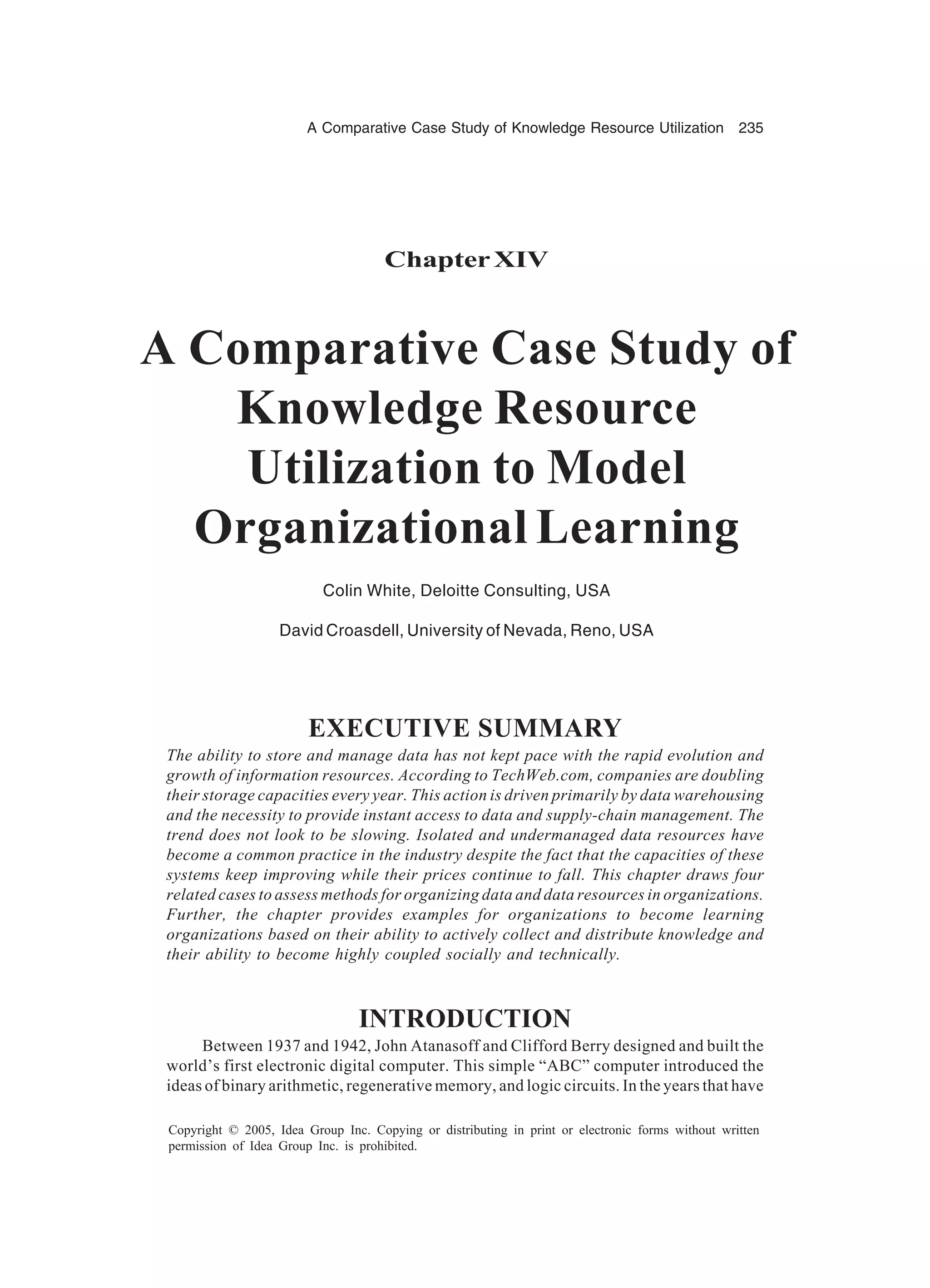 A Comparative Case Study of Knowledge Resource Utilization 235
Copyright © 2005, Idea Group Inc. Copying or distributing in print or electronic forms without written
permission of Idea Group Inc. is prohibited.
ChapterXIV
A Comparative Case Study of
Knowledge Resource
Utilization to Model
Organizational Learning
Colin White, Deloitte Consulting, USA
David Croasdell, University of Nevada, Reno, USA
EXECUTIVE SUMMARY
The ability to store and manage data has not kept pace with the rapid evolution and
growth of information resources. According to TechWeb.com, companies are doubling
their storage capacities every year. This action is driven primarily by data warehousing
and the necessity to provide instant access to data and supply-chain management. The
trend does not look to be slowing. Isolated and undermanaged data resources have
become a common practice in the industry despite the fact that the capacities of these
systems keep improving while their prices continue to fall. This chapter draws four
related cases to assess methods for organizing data and data resources in organizations.
Further, the chapter provides examples for organizations to become learning
organizations based on their ability to actively collect and distribute knowledge and
their ability to become highly coupled socially and technically.
INTRODUCTION
Between 1937 and 1942, John Atanasoff and Clifford Berry designed and built the
world’s first electronic digital computer. This simple “ABC” computer introduced the
ideas of binary arithmetic, regenerative memory, and logic circuits. In the years that have
 