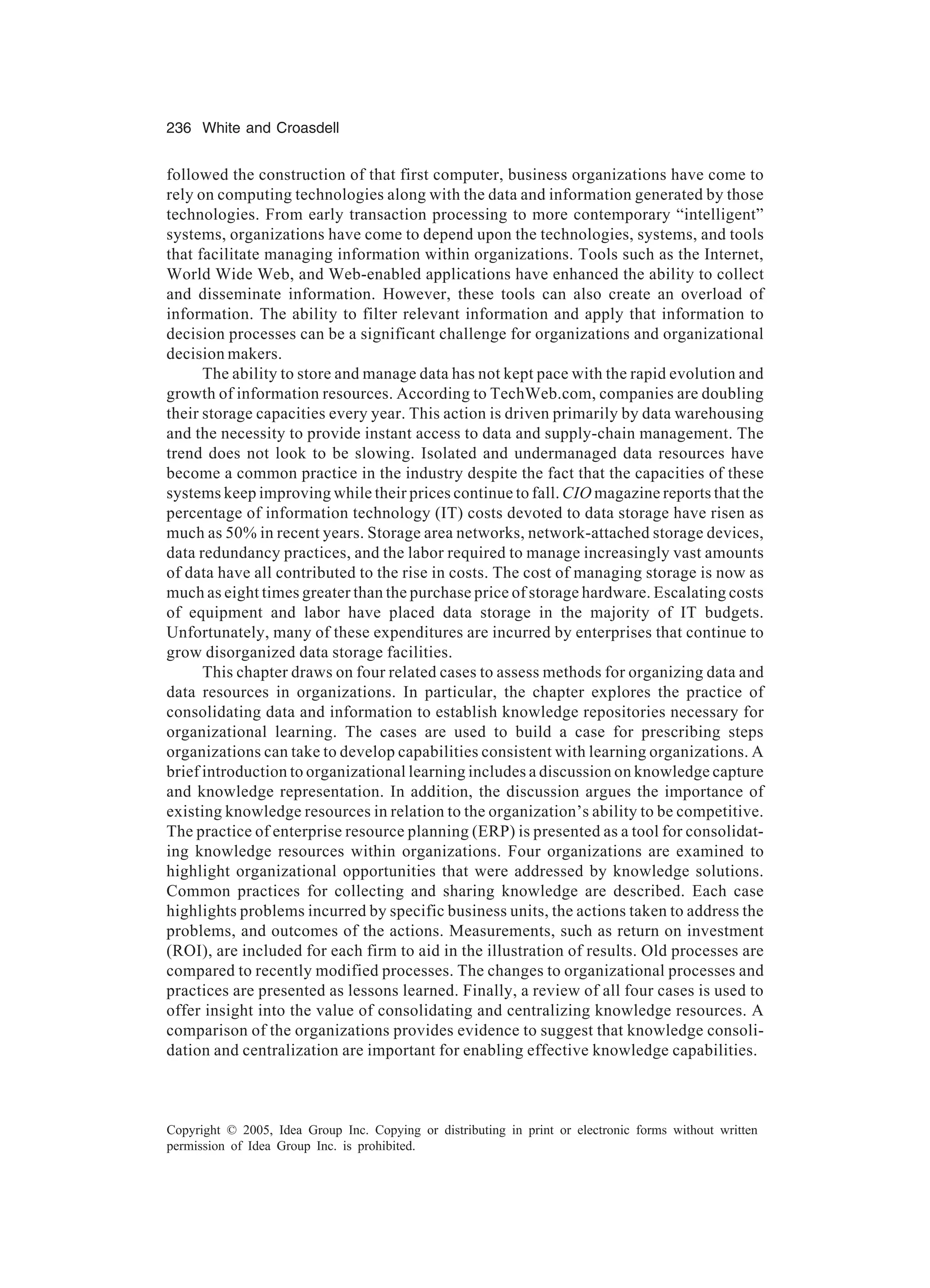236 White and Croasdell
Copyright © 2005, Idea Group Inc. Copying or distributing in print or electronic forms without written
permission of Idea Group Inc. is prohibited.
followed the construction of that first computer, business organizations have come to
rely on computing technologies along with the data and information generated by those
technologies. From early transaction processing to more contemporary “intelligent”
systems, organizations have come to depend upon the technologies, systems, and tools
that facilitate managing information within organizations. Tools such as the Internet,
World Wide Web, and Web-enabled applications have enhanced the ability to collect
and disseminate information. However, these tools can also create an overload of
information. The ability to filter relevant information and apply that information to
decision processes can be a significant challenge for organizations and organizational
decision makers.
The ability to store and manage data has not kept pace with the rapid evolution and
growth of information resources. According to TechWeb.com, companies are doubling
their storage capacities every year. This action is driven primarily by data warehousing
and the necessity to provide instant access to data and supply-chain management. The
trend does not look to be slowing. Isolated and undermanaged data resources have
become a common practice in the industry despite the fact that the capacities of these
systems keep improving while their prices continue to fall. CIO magazine reports that the
percentage of information technology (IT) costs devoted to data storage have risen as
much as 50% in recent years. Storage area networks, network-attached storage devices,
data redundancy practices, and the labor required to manage increasingly vast amounts
of data have all contributed to the rise in costs. The cost of managing storage is now as
much as eight times greater than the purchase price of storage hardware. Escalating costs
of equipment and labor have placed data storage in the majority of IT budgets.
Unfortunately, many of these expenditures are incurred by enterprises that continue to
grow disorganized data storage facilities.
This chapter draws on four related cases to assess methods for organizing data and
data resources in organizations. In particular, the chapter explores the practice of
consolidating data and information to establish knowledge repositories necessary for
organizational learning. The cases are used to build a case for prescribing steps
organizations can take to develop capabilities consistent with learning organizations. A
brief introduction to organizational learning includes a discussion on knowledge capture
and knowledge representation. In addition, the discussion argues the importance of
existing knowledge resources in relation to the organization’s ability to be competitive.
The practice of enterprise resource planning (ERP) is presented as a tool for consolidat-
ing knowledge resources within organizations. Four organizations are examined to
highlight organizational opportunities that were addressed by knowledge solutions.
Common practices for collecting and sharing knowledge are described. Each case
highlights problems incurred by specific business units, the actions taken to address the
problems, and outcomes of the actions. Measurements, such as return on investment
(ROI), are included for each firm to aid in the illustration of results. Old processes are
compared to recently modified processes. The changes to organizational processes and
practices are presented as lessons learned. Finally, a review of all four cases is used to
offer insight into the value of consolidating and centralizing knowledge resources. A
comparison of the organizations provides evidence to suggest that knowledge consoli-
dation and centralization are important for enabling effective knowledge capabilities.
 