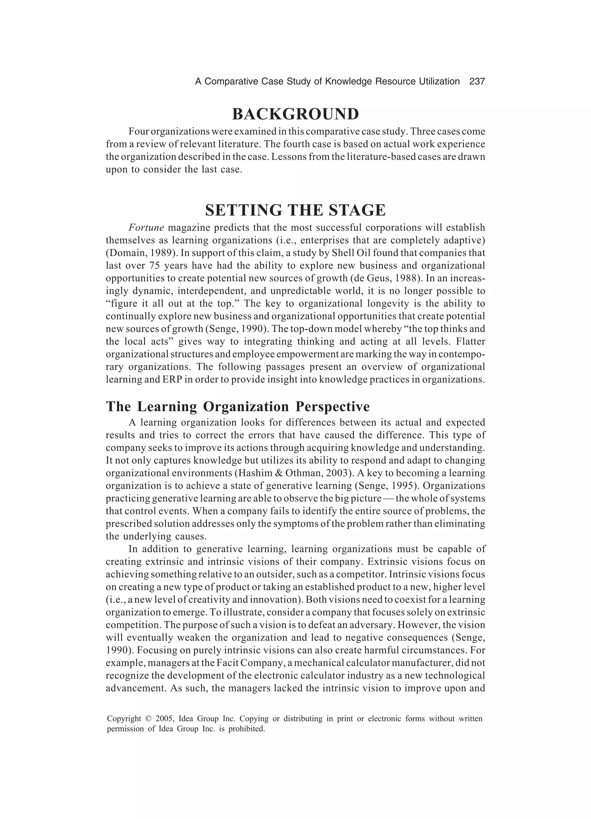 A Comparative Case Study of Knowledge Resource Utilization 237
Copyright © 2005, Idea Group Inc. Copying or distributing in print or electronic forms without written
permission of Idea Group Inc. is prohibited.
BACKGROUND
Four organizations were examined in this comparative case study. Three cases come
from a review of relevant literature. The fourth case is based on actual work experience
the organization described in the case. Lessons from the literature-based cases are drawn
upon to consider the last case.
SETTING THE STAGE
Fortune magazine predicts that the most successful corporations will establish
themselves as learning organizations (i.e., enterprises that are completely adaptive)
(Domain, 1989). In support of this claim, a study by Shell Oil found that companies that
last over 75 years have had the ability to explore new business and organizational
opportunities to create potential new sources of growth (de Geus, 1988). In an increas-
ingly dynamic, interdependent, and unpredictable world, it is no longer possible to
“figure it all out at the top.” The key to organizational longevity is the ability to
continually explore new business and organizational opportunities that create potential
new sources of growth (Senge, 1990). The top-down model whereby “the top thinks and
the local acts” gives way to integrating thinking and acting at all levels. Flatter
organizational structures and employee empowerment are marking the way in contempo-
rary organizations. The following passages present an overview of organizational
learning and ERP in order to provide insight into knowledge practices in organizations.
The Learning Organization Perspective
A learning organization looks for differences between its actual and expected
results and tries to correct the errors that have caused the difference. This type of
company seeks to improve its actions through acquiring knowledge and understanding.
It not only captures knowledge but utilizes its ability to respond and adapt to changing
organizational environments (Hashim  Othman, 2003). A key to becoming a learning
organization is to achieve a state of generative learning (Senge, 1995). Organizations
practicing generative learning are able to observe the big picture — the whole of systems
that control events. When a company fails to identify the entire source of problems, the
prescribed solution addresses only the symptoms of the problem rather than eliminating
the underlying causes.
In addition to generative learning, learning organizations must be capable of
creating extrinsic and intrinsic visions of their company. Extrinsic visions focus on
achieving something relative to an outsider, such as a competitor. Intrinsic visions focus
on creating a new type of product or taking an established product to a new, higher level
(i.e., a new level of creativity and innovation). Both visions need to coexist for a learning
organization to emerge. To illustrate, consider a company that focuses solely on extrinsic
competition. The purpose of such a vision is to defeat an adversary. However, the vision
will eventually weaken the organization and lead to negative consequences (Senge,
1990). Focusing on purely intrinsic visions can also create harmful circumstances. For
example, managers at the Facit Company, a mechanical calculator manufacturer, did not
recognize the development of the electronic calculator industry as a new technological
advancement. As such, the managers lacked the intrinsic vision to improve upon and
 