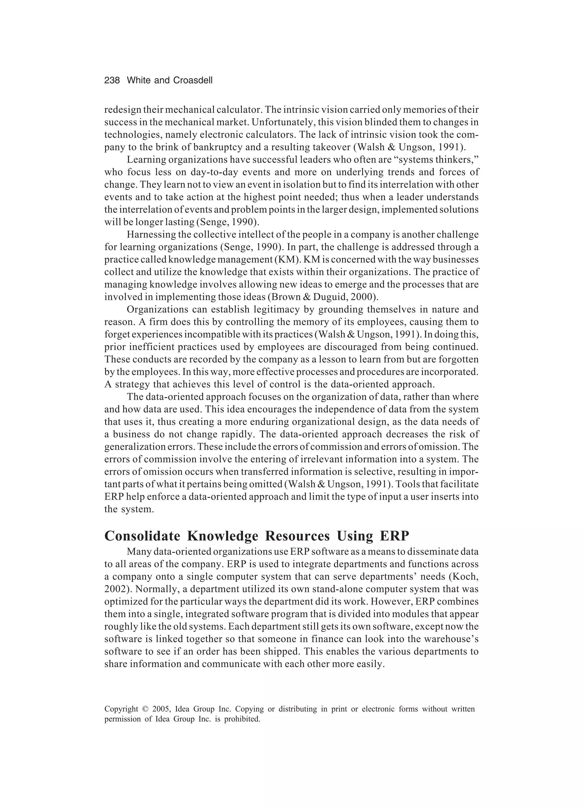238 White and Croasdell
Copyright © 2005, Idea Group Inc. Copying or distributing in print or electronic forms without written
permission of Idea Group Inc. is prohibited.
redesign their mechanical calculator. The intrinsic vision carried only memories of their
success in the mechanical market. Unfortunately, this vision blinded them to changes in
technologies, namely electronic calculators. The lack of intrinsic vision took the com-
pany to the brink of bankruptcy and a resulting takeover (Walsh  Ungson, 1991).
Learning organizations have successful leaders who often are “systems thinkers,”
who focus less on day-to-day events and more on underlying trends and forces of
change. They learn not to view an event in isolation but to find its interrelation with other
events and to take action at the highest point needed; thus when a leader understands
the interrelation of events and problem points in the larger design, implemented solutions
will be longer lasting (Senge, 1990).
Harnessing the collective intellect of the people in a company is another challenge
for learning organizations (Senge, 1990). In part, the challenge is addressed through a
practice called knowledge management (KM). KM is concerned with the way businesses
collect and utilize the knowledge that exists within their organizations. The practice of
managing knowledge involves allowing new ideas to emerge and the processes that are
involved in implementing those ideas (Brown  Duguid, 2000).
Organizations can establish legitimacy by grounding themselves in nature and
reason. A firm does this by controlling the memory of its employees, causing them to
forget experiences incompatible with its practices (Walsh  Ungson, 1991). In doing this,
prior inefficient practices used by employees are discouraged from being continued.
These conducts are recorded by the company as a lesson to learn from but are forgotten
by the employees. In this way, more effective processes and procedures are incorporated.
A strategy that achieves this level of control is the data-oriented approach.
The data-oriented approach focuses on the organization of data, rather than where
and how data are used. This idea encourages the independence of data from the system
that uses it, thus creating a more enduring organizational design, as the data needs of
a business do not change rapidly. The data-oriented approach decreases the risk of
generalization errors. These include the errors of commission and errors of omission. The
errors of commission involve the entering of irrelevant information into a system. The
errors of omission occurs when transferred information is selective, resulting in impor-
tant parts of what it pertains being omitted (Walsh  Ungson, 1991). Tools that facilitate
ERP help enforce a data-oriented approach and limit the type of input a user inserts into
the system.
Consolidate Knowledge Resources Using ERP
Many data-oriented organizations use ERP software as a means to disseminate data
to all areas of the company. ERP is used to integrate departments and functions across
a company onto a single computer system that can serve departments’ needs (Koch,
2002). Normally, a department utilized its own stand-alone computer system that was
optimized for the particular ways the department did its work. However, ERP combines
them into a single, integrated software program that is divided into modules that appear
roughly like the old systems. Each department still gets its own software, except now the
software is linked together so that someone in finance can look into the warehouse’s
software to see if an order has been shipped. This enables the various departments to
share information and communicate with each other more easily.
 
