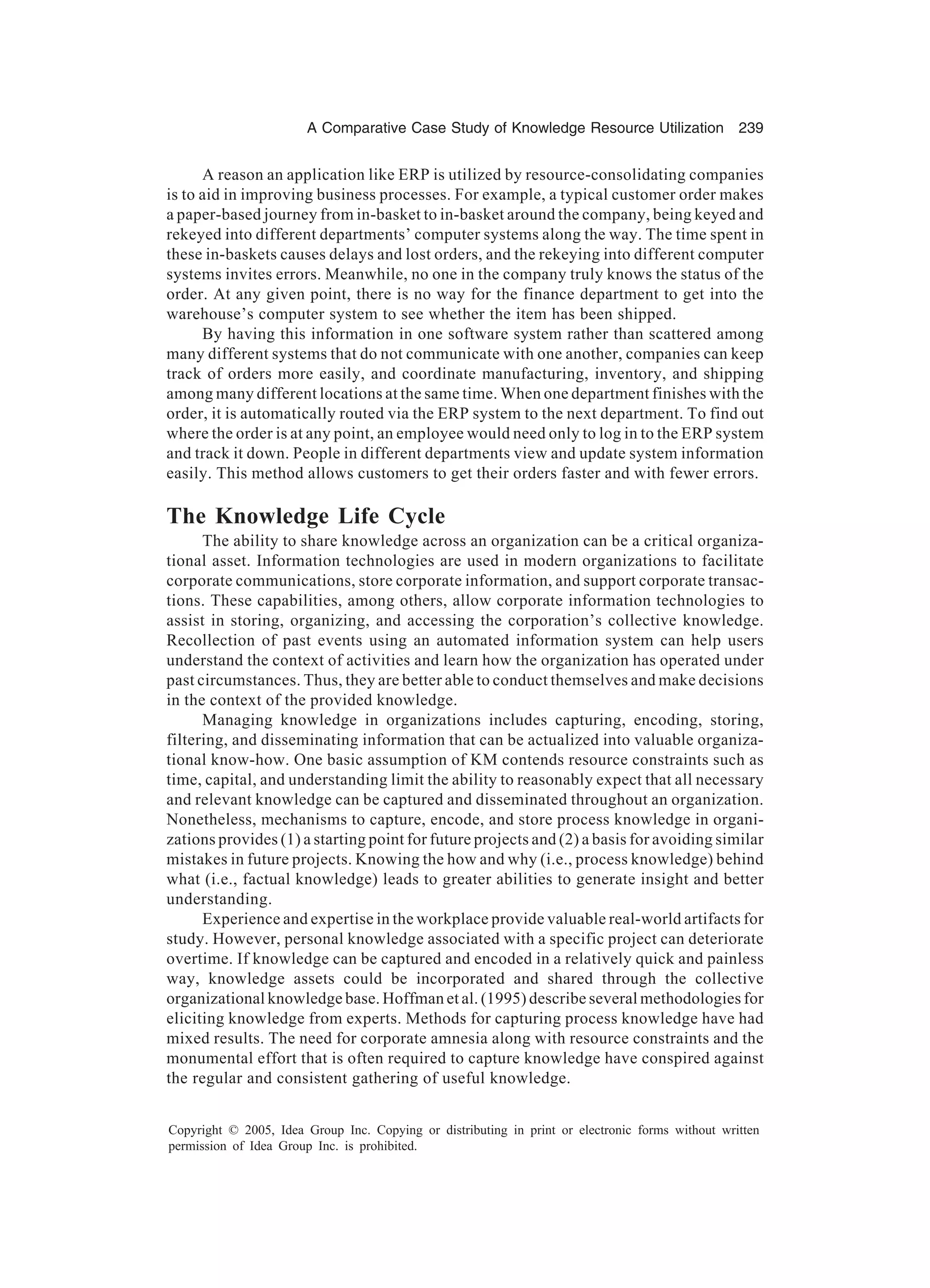 A Comparative Case Study of Knowledge Resource Utilization 239
Copyright © 2005, Idea Group Inc. Copying or distributing in print or electronic forms without written
permission of Idea Group Inc. is prohibited.
A reason an application like ERP is utilized by resource-consolidating companies
is to aid in improving business processes. For example, a typical customer order makes
a paper-based journey from in-basket to in-basket around the company, being keyed and
rekeyed into different departments’ computer systems along the way. The time spent in
these in-baskets causes delays and lost orders, and the rekeying into different computer
systems invites errors. Meanwhile, no one in the company truly knows the status of the
order. At any given point, there is no way for the finance department to get into the
warehouse’s computer system to see whether the item has been shipped.
By having this information in one software system rather than scattered among
many different systems that do not communicate with one another, companies can keep
track of orders more easily, and coordinate manufacturing, inventory, and shipping
among many different locations at the same time. When one department finishes with the
order, it is automatically routed via the ERP system to the next department. To find out
where the order is at any point, an employee would need only to log in to the ERP system
and track it down. People in different departments view and update system information
easily. This method allows customers to get their orders faster and with fewer errors.
The Knowledge Life Cycle
The ability to share knowledge across an organization can be a critical organiza-
tional asset. Information technologies are used in modern organizations to facilitate
corporate communications, store corporate information, and support corporate transac-
tions. These capabilities, among others, allow corporate information technologies to
assist in storing, organizing, and accessing the corporation’s collective knowledge.
Recollection of past events using an automated information system can help users
understand the context of activities and learn how the organization has operated under
past circumstances. Thus, they are better able to conduct themselves and make decisions
in the context of the provided knowledge.
Managing knowledge in organizations includes capturing, encoding, storing,
filtering, and disseminating information that can be actualized into valuable organiza-
tional know-how. One basic assumption of KM contends resource constraints such as
time, capital, and understanding limit the ability to reasonably expect that all necessary
and relevant knowledge can be captured and disseminated throughout an organization.
Nonetheless, mechanisms to capture, encode, and store process knowledge in organi-
zations provides (1) a starting point for future projects and (2) a basis for avoiding similar
mistakes in future projects. Knowing the how and why (i.e., process knowledge) behind
what (i.e., factual knowledge) leads to greater abilities to generate insight and better
understanding.
Experience and expertise in the workplace provide valuable real-world artifacts for
study. However, personal knowledge associated with a specific project can deteriorate
overtime. If knowledge can be captured and encoded in a relatively quick and painless
way, knowledge assets could be incorporated and shared through the collective
organizational knowledge base. Hoffman et al. (1995) describe several methodologies for
eliciting knowledge from experts. Methods for capturing process knowledge have had
mixed results. The need for corporate amnesia along with resource constraints and the
monumental effort that is often required to capture knowledge have conspired against
the regular and consistent gathering of useful knowledge.
 