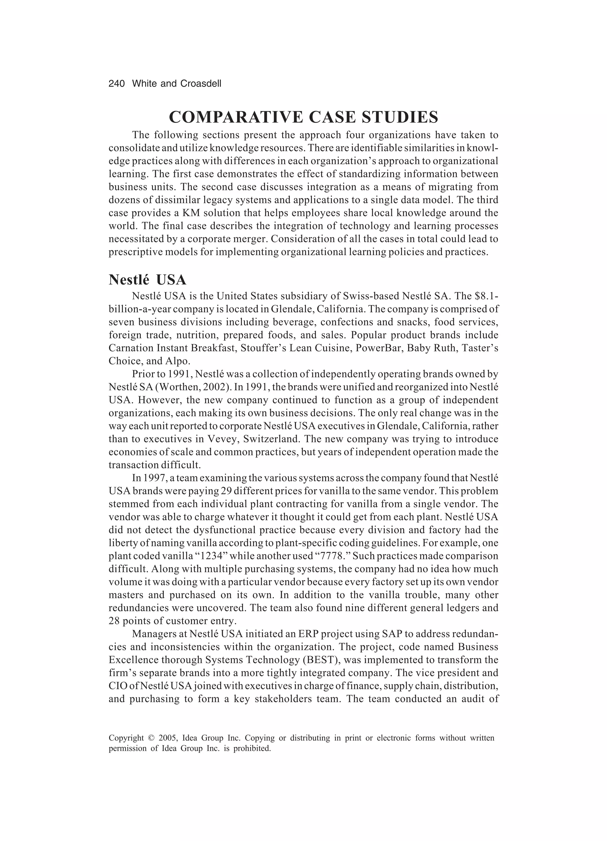 240 White and Croasdell
Copyright © 2005, Idea Group Inc. Copying or distributing in print or electronic forms without written
permission of Idea Group Inc. is prohibited.
COMPARATIVE CASE STUDIES
The following sections present the approach four organizations have taken to
consolidate and utilize knowledge resources. There are identifiable similarities in knowl-
edge practices along with differences in each organization’s approach to organizational
learning. The first case demonstrates the effect of standardizing information between
business units. The second case discusses integration as a means of migrating from
dozens of dissimilar legacy systems and applications to a single data model. The third
case provides a KM solution that helps employees share local knowledge around the
world. The final case describes the integration of technology and learning processes
necessitated by a corporate merger. Consideration of all the cases in total could lead to
prescriptive models for implementing organizational learning policies and practices.
Nestlé USA
Nestlé USA is the United States subsidiary of Swiss-based Nestlé SA. The $8.1-
billion-a-year company is located in Glendale, California. The company is comprised of
seven business divisions including beverage, confections and snacks, food services,
foreign trade, nutrition, prepared foods, and sales. Popular product brands include
Carnation Instant Breakfast, Stouffer’s Lean Cuisine, PowerBar, Baby Ruth, Taster’s
Choice, and Alpo.
Prior to 1991, Nestlé was a collection of independently operating brands owned by
Nestlé SA (Worthen, 2002). In 1991, the brands were unified and reorganized into Nestlé
USA. However, the new company continued to function as a group of independent
organizations, each making its own business decisions. The only real change was in the
way each unit reported to corporate Nestlé USA executives in Glendale, California, rather
than to executives in Vevey, Switzerland. The new company was trying to introduce
economies of scale and common practices, but years of independent operation made the
transaction difficult.
In 1997, a team examining the various systems across the company found that Nestlé
USA brands were paying 29 different prices for vanilla to the same vendor. This problem
stemmed from each individual plant contracting for vanilla from a single vendor. The
vendor was able to charge whatever it thought it could get from each plant. Nestlé USA
did not detect the dysfunctional practice because every division and factory had the
liberty of naming vanilla according to plant-specific coding guidelines. For example, one
plant coded vanilla “1234” while another used “7778.” Such practices made comparison
difficult. Along with multiple purchasing systems, the company had no idea how much
volume it was doing with a particular vendor because every factory set up its own vendor
masters and purchased on its own. In addition to the vanilla trouble, many other
redundancies were uncovered. The team also found nine different general ledgers and
28 points of customer entry.
Managers at Nestlé USA initiated an ERP project using SAP to address redundan-
cies and inconsistencies within the organization. The project, code named Business
Excellence thorough Systems Technology (BEST), was implemented to transform the
firm’s separate brands into a more tightly integrated company. The vice president and
CIO of Nestlé USA joined with executives in charge of finance, supply chain, distribution,
and purchasing to form a key stakeholders team. The team conducted an audit of
 