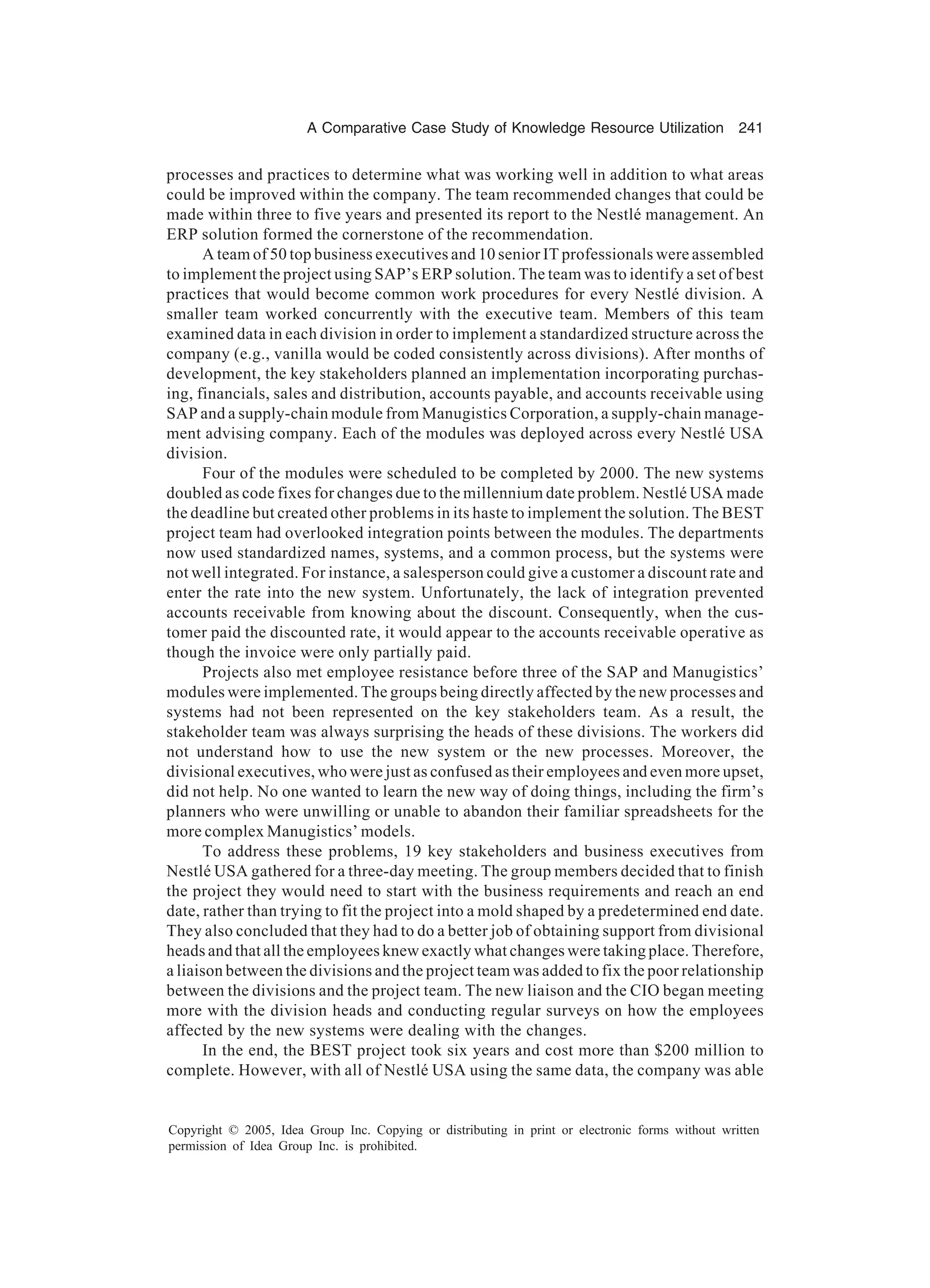 A Comparative Case Study of Knowledge Resource Utilization 241
Copyright © 2005, Idea Group Inc. Copying or distributing in print or electronic forms without written
permission of Idea Group Inc. is prohibited.
processes and practices to determine what was working well in addition to what areas
could be improved within the company. The team recommended changes that could be
made within three to five years and presented its report to the Nestlé management. An
ERP solution formed the cornerstone of the recommendation.
A team of 50 top business executives and 10 senior IT professionals were assembled
to implement the project using SAP’s ERP solution. The team was to identify a set of best
practices that would become common work procedures for every Nestlé division. A
smaller team worked concurrently with the executive team. Members of this team
examined data in each division in order to implement a standardized structure across the
company (e.g., vanilla would be coded consistently across divisions). After months of
development, the key stakeholders planned an implementation incorporating purchas-
ing, financials, sales and distribution, accounts payable, and accounts receivable using
SAP and a supply-chain module from Manugistics Corporation, a supply-chain manage-
ment advising company. Each of the modules was deployed across every Nestlé USA
division.
Four of the modules were scheduled to be completed by 2000. The new systems
doubled as code fixes for changes due to the millennium date problem. Nestlé USA made
the deadline but created other problems in its haste to implement the solution. The BEST
project team had overlooked integration points between the modules. The departments
now used standardized names, systems, and a common process, but the systems were
not well integrated. For instance, a salesperson could give a customer a discount rate and
enter the rate into the new system. Unfortunately, the lack of integration prevented
accounts receivable from knowing about the discount. Consequently, when the cus-
tomer paid the discounted rate, it would appear to the accounts receivable operative as
though the invoice were only partially paid.
Projects also met employee resistance before three of the SAP and Manugistics’
modules were implemented. The groups being directly affected by the new processes and
systems had not been represented on the key stakeholders team. As a result, the
stakeholder team was always surprising the heads of these divisions. The workers did
not understand how to use the new system or the new processes. Moreover, the
divisional executives, who were just as confused as their employees and even more upset,
did not help. No one wanted to learn the new way of doing things, including the firm’s
planners who were unwilling or unable to abandon their familiar spreadsheets for the
more complex Manugistics’ models.
To address these problems, 19 key stakeholders and business executives from
Nestlé USA gathered for a three-day meeting. The group members decided that to finish
the project they would need to start with the business requirements and reach an end
date, rather than trying to fit the project into a mold shaped by a predetermined end date.
They also concluded that they had to do a better job of obtaining support from divisional
heads and that all the employees knew exactly what changes were taking place. Therefore,
a liaison between the divisions and the project team was added to fix the poor relationship
between the divisions and the project team. The new liaison and the CIO began meeting
more with the division heads and conducting regular surveys on how the employees
affected by the new systems were dealing with the changes.
In the end, the BEST project took six years and cost more than $200 million to
complete. However, with all of Nestlé USA using the same data, the company was able
 