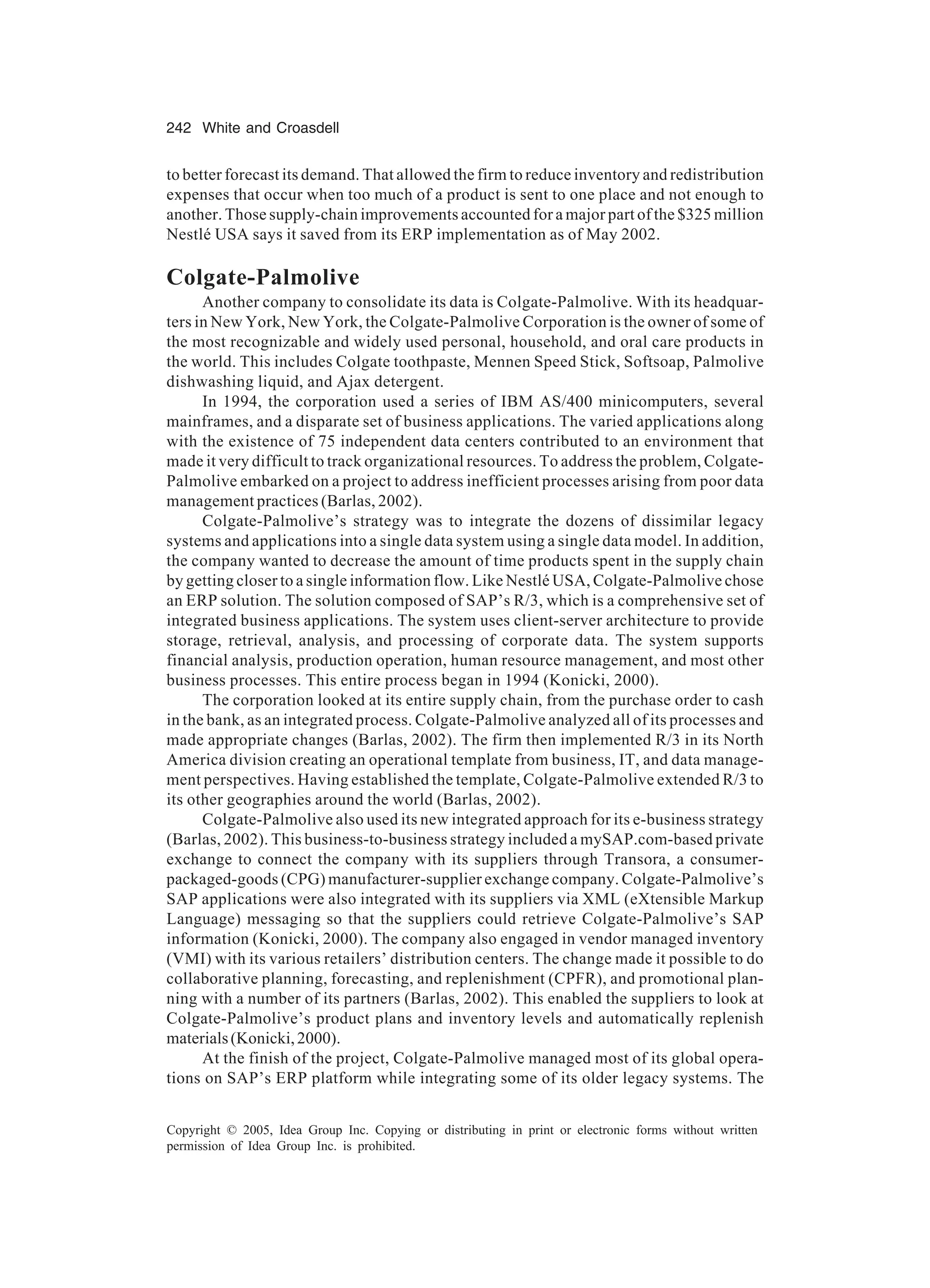 242 White and Croasdell
Copyright © 2005, Idea Group Inc. Copying or distributing in print or electronic forms without written
permission of Idea Group Inc. is prohibited.
to better forecast its demand. That allowed the firm to reduce inventory and redistribution
expenses that occur when too much of a product is sent to one place and not enough to
another. Those supply-chain improvements accounted for a major part of the $325 million
Nestlé USA says it saved from its ERP implementation as of May 2002.
Colgate-Palmolive
Another company to consolidate its data is Colgate-Palmolive. With its headquar-
ters in New York, New York, the Colgate-Palmolive Corporation is the owner of some of
the most recognizable and widely used personal, household, and oral care products in
the world. This includes Colgate toothpaste, Mennen Speed Stick, Softsoap, Palmolive
dishwashing liquid, and Ajax detergent.
In 1994, the corporation used a series of IBM AS/400 minicomputers, several
mainframes, and a disparate set of business applications. The varied applications along
with the existence of 75 independent data centers contributed to an environment that
made it very difficult to track organizational resources. To address the problem, Colgate-
Palmolive embarked on a project to address inefficient processes arising from poor data
management practices (Barlas, 2002).
Colgate-Palmolive’s strategy was to integrate the dozens of dissimilar legacy
systems and applications into a single data system using a single data model. In addition,
the company wanted to decrease the amount of time products spent in the supply chain
by getting closer to a single information flow. Like Nestlé USA, Colgate-Palmolive chose
an ERP solution. The solution composed of SAP’s R/3, which is a comprehensive set of
integrated business applications. The system uses client-server architecture to provide
storage, retrieval, analysis, and processing of corporate data. The system supports
financial analysis, production operation, human resource management, and most other
business processes. This entire process began in 1994 (Konicki, 2000).
The corporation looked at its entire supply chain, from the purchase order to cash
in the bank, as an integrated process. Colgate-Palmolive analyzed all of its processes and
made appropriate changes (Barlas, 2002). The firm then implemented R/3 in its North
America division creating an operational template from business, IT, and data manage-
ment perspectives. Having established the template, Colgate-Palmolive extended R/3 to
its other geographies around the world (Barlas, 2002).
Colgate-Palmolive also used its new integrated approach for its e-business strategy
(Barlas, 2002). This business-to-business strategy included a mySAP.com-based private
exchange to connect the company with its suppliers through Transora, a consumer-
packaged-goods (CPG) manufacturer-supplier exchange company. Colgate-Palmolive’s
SAP applications were also integrated with its suppliers via XML (eXtensible Markup
Language) messaging so that the suppliers could retrieve Colgate-Palmolive’s SAP
information (Konicki, 2000). The company also engaged in vendor managed inventory
(VMI) with its various retailers’ distribution centers. The change made it possible to do
collaborative planning, forecasting, and replenishment (CPFR), and promotional plan-
ning with a number of its partners (Barlas, 2002). This enabled the suppliers to look at
Colgate-Palmolive’s product plans and inventory levels and automatically replenish
materials(Konicki,2000).
At the finish of the project, Colgate-Palmolive managed most of its global opera-
tions on SAP’s ERP platform while integrating some of its older legacy systems. The
 