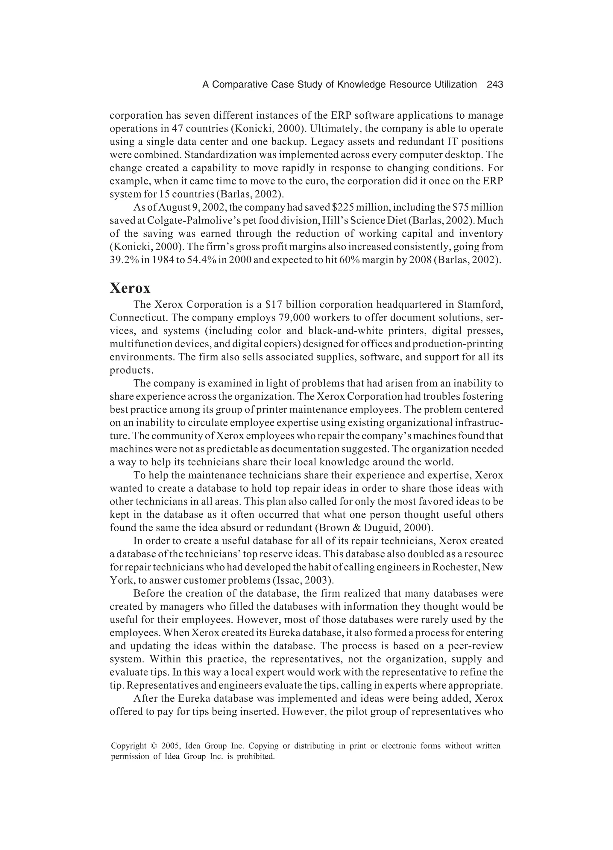 A Comparative Case Study of Knowledge Resource Utilization 243
Copyright © 2005, Idea Group Inc. Copying or distributing in print or electronic forms without written
permission of Idea Group Inc. is prohibited.
corporation has seven different instances of the ERP software applications to manage
operations in 47 countries (Konicki, 2000). Ultimately, the company is able to operate
using a single data center and one backup. Legacy assets and redundant IT positions
were combined. Standardization was implemented across every computer desktop. The
change created a capability to move rapidly in response to changing conditions. For
example, when it came time to move to the euro, the corporation did it once on the ERP
system for 15 countries (Barlas, 2002).
As of August 9, 2002, the company had saved $225 million, including the $75 million
saved at Colgate-Palmolive’s pet food division, Hill’s Science Diet (Barlas, 2002). Much
of the saving was earned through the reduction of working capital and inventory
(Konicki, 2000). The firm’s gross profit margins also increased consistently, going from
39.2% in 1984 to 54.4% in 2000 and expected to hit 60% margin by 2008 (Barlas, 2002).
Xerox
The Xerox Corporation is a $17 billion corporation headquartered in Stamford,
Connecticut. The company employs 79,000 workers to offer document solutions, ser-
vices, and systems (including color and black-and-white printers, digital presses,
multifunction devices, and digital copiers) designed for offices and production-printing
environments. The firm also sells associated supplies, software, and support for all its
products.
The company is examined in light of problems that had arisen from an inability to
share experience across the organization. The Xerox Corporation had troubles fostering
best practice among its group of printer maintenance employees. The problem centered
on an inability to circulate employee expertise using existing organizational infrastruc-
ture. The community of Xerox employees who repair the company’s machines found that
machines were not as predictable as documentation suggested. The organization needed
a way to help its technicians share their local knowledge around the world.
To help the maintenance technicians share their experience and expertise, Xerox
wanted to create a database to hold top repair ideas in order to share those ideas with
other technicians in all areas. This plan also called for only the most favored ideas to be
kept in the database as it often occurred that what one person thought useful others
found the same the idea absurd or redundant (Brown  Duguid, 2000).
In order to create a useful database for all of its repair technicians, Xerox created
a database of the technicians’ top reserve ideas. This database also doubled as a resource
for repair technicians who had developed the habit of calling engineers in Rochester, New
York, to answer customer problems (Issac, 2003).
Before the creation of the database, the firm realized that many databases were
created by managers who filled the databases with information they thought would be
useful for their employees. However, most of those databases were rarely used by the
employees. When Xerox created its Eureka database, it also formed a process for entering
and updating the ideas within the database. The process is based on a peer-review
system. Within this practice, the representatives, not the organization, supply and
evaluate tips. In this way a local expert would work with the representative to refine the
tip. Representatives and engineers evaluate the tips, calling in experts where appropriate.
After the Eureka database was implemented and ideas were being added, Xerox
offered to pay for tips being inserted. However, the pilot group of representatives who
 