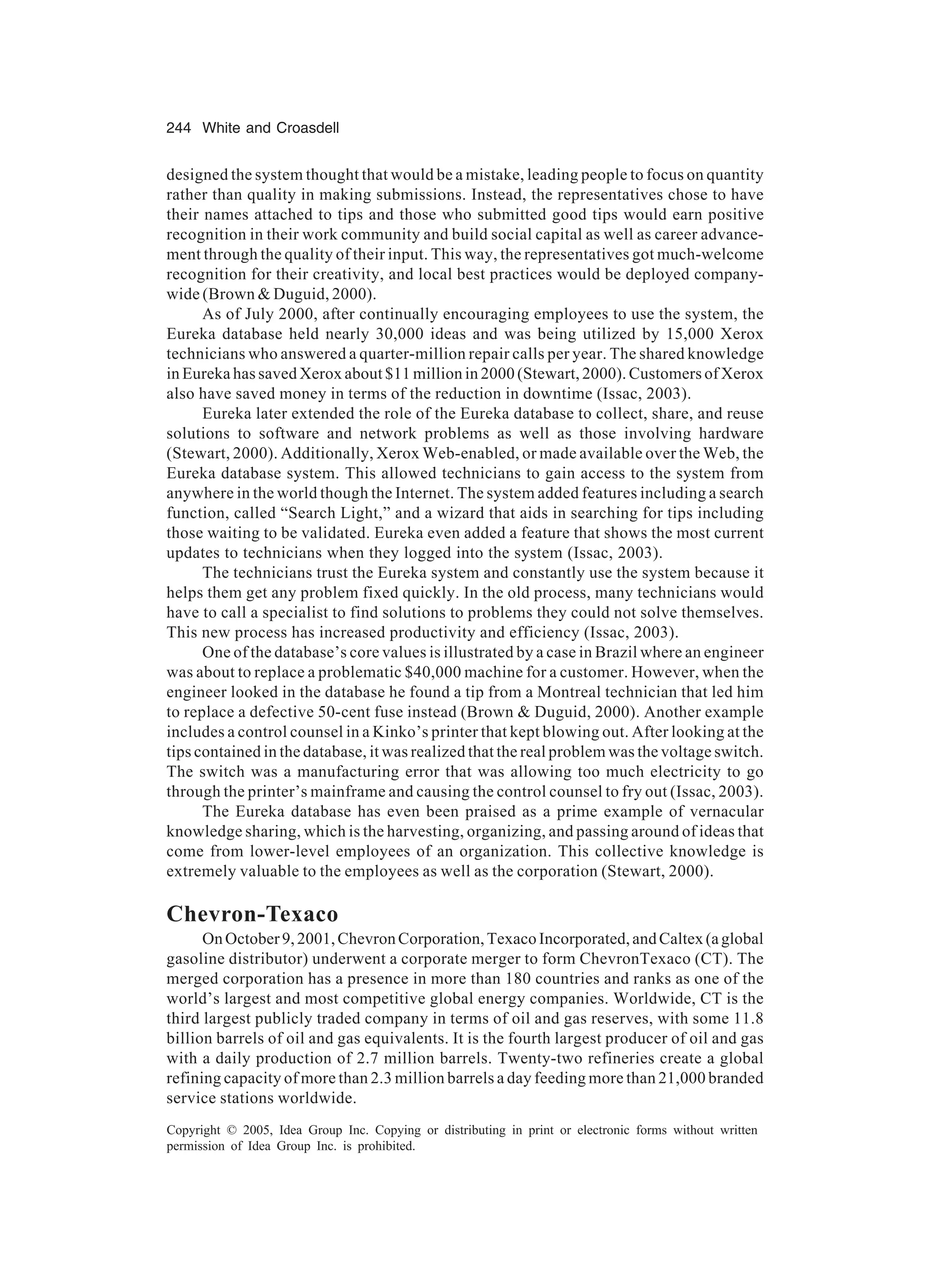 244 White and Croasdell
Copyright © 2005, Idea Group Inc. Copying or distributing in print or electronic forms without written
permission of Idea Group Inc. is prohibited.
designed the system thought that would be a mistake, leading people to focus on quantity
rather than quality in making submissions. Instead, the representatives chose to have
their names attached to tips and those who submitted good tips would earn positive
recognition in their work community and build social capital as well as career advance-
ment through the quality of their input. This way, the representatives got much-welcome
recognition for their creativity, and local best practices would be deployed company-
wide (Brown  Duguid, 2000).
As of July 2000, after continually encouraging employees to use the system, the
Eureka database held nearly 30,000 ideas and was being utilized by 15,000 Xerox
technicians who answered a quarter-million repair calls per year. The shared knowledge
in Eureka has saved Xerox about $11 million in 2000 (Stewart, 2000). Customers of Xerox
also have saved money in terms of the reduction in downtime (Issac, 2003).
Eureka later extended the role of the Eureka database to collect, share, and reuse
solutions to software and network problems as well as those involving hardware
(Stewart, 2000). Additionally, Xerox Web-enabled, or made available over the Web, the
Eureka database system. This allowed technicians to gain access to the system from
anywhere in the world though the Internet. The system added features including a search
function, called “Search Light,” and a wizard that aids in searching for tips including
those waiting to be validated. Eureka even added a feature that shows the most current
updates to technicians when they logged into the system (Issac, 2003).
The technicians trust the Eureka system and constantly use the system because it
helps them get any problem fixed quickly. In the old process, many technicians would
have to call a specialist to find solutions to problems they could not solve themselves.
This new process has increased productivity and efficiency (Issac, 2003).
One of the database’s core values is illustrated by a case in Brazil where an engineer
was about to replace a problematic $40,000 machine for a customer. However, when the
engineer looked in the database he found a tip from a Montreal technician that led him
to replace a defective 50-cent fuse instead (Brown  Duguid, 2000). Another example
includes a control counsel in a Kinko’s printer that kept blowing out. After looking at the
tips contained in the database, it was realized that the real problem was the voltage switch.
The switch was a manufacturing error that was allowing too much electricity to go
through the printer’s mainframe and causing the control counsel to fry out (Issac, 2003).
The Eureka database has even been praised as a prime example of vernacular
knowledge sharing, which is the harvesting, organizing, and passing around of ideas that
come from lower-level employees of an organization. This collective knowledge is
extremely valuable to the employees as well as the corporation (Stewart, 2000).
Chevron-Texaco
OnOctober9,2001,ChevronCorporation,TexacoIncorporated,andCaltex(aglobal
gasoline distributor) underwent a corporate merger to form ChevronTexaco (CT). The
merged corporation has a presence in more than 180 countries and ranks as one of the
world’s largest and most competitive global energy companies. Worldwide, CT is the
third largest publicly traded company in terms of oil and gas reserves, with some 11.8
billion barrels of oil and gas equivalents. It is the fourth largest producer of oil and gas
with a daily production of 2.7 million barrels. Twenty-two refineries create a global
refining capacity of more than 2.3 million barrels a day feeding more than 21,000 branded
service stations worldwide.
 