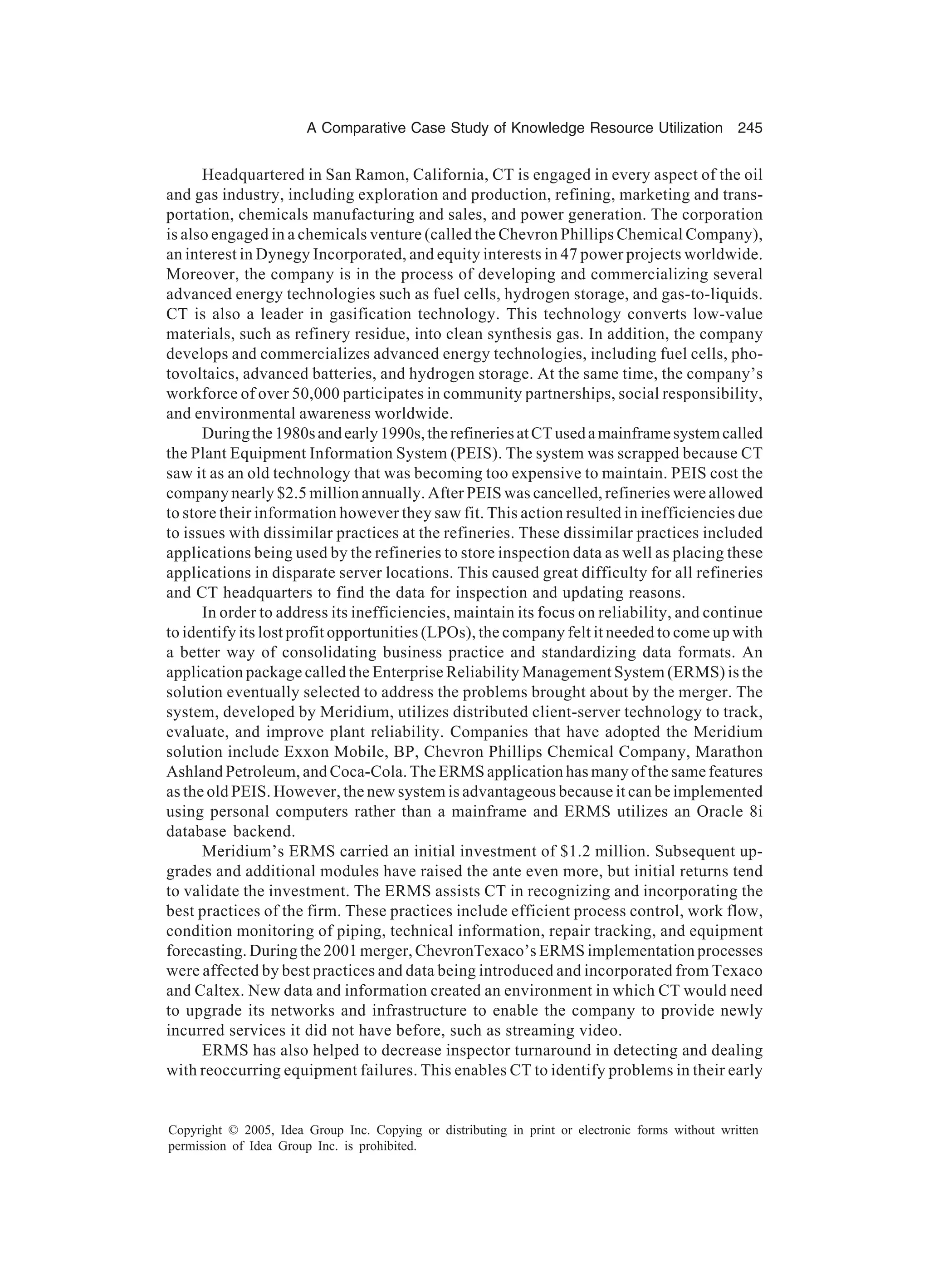 A Comparative Case Study of Knowledge Resource Utilization 245
Copyright © 2005, Idea Group Inc. Copying or distributing in print or electronic forms without written
permission of Idea Group Inc. is prohibited.
Headquartered in San Ramon, California, CT is engaged in every aspect of the oil
and gas industry, including exploration and production, refining, marketing and trans-
portation, chemicals manufacturing and sales, and power generation. The corporation
is also engaged in a chemicals venture (called the Chevron Phillips Chemical Company),
an interest in Dynegy Incorporated, and equity interests in 47 power projects worldwide.
Moreover, the company is in the process of developing and commercializing several
advanced energy technologies such as fuel cells, hydrogen storage, and gas-to-liquids.
CT is also a leader in gasification technology. This technology converts low-value
materials, such as refinery residue, into clean synthesis gas. In addition, the company
develops and commercializes advanced energy technologies, including fuel cells, pho-
tovoltaics, advanced batteries, and hydrogen storage. At the same time, the company’s
workforce of over 50,000 participates in community partnerships, social responsibility,
and environmental awareness worldwide.
Duringthe1980sandearly1990s,therefineriesatCTusedamainframesystemcalled
the Plant Equipment Information System (PEIS). The system was scrapped because CT
saw it as an old technology that was becoming too expensive to maintain. PEIS cost the
company nearly $2.5 million annually. After PEIS was cancelled, refineries were allowed
to store their information however they saw fit. This action resulted in inefficiencies due
to issues with dissimilar practices at the refineries. These dissimilar practices included
applications being used by the refineries to store inspection data as well as placing these
applications in disparate server locations. This caused great difficulty for all refineries
and CT headquarters to find the data for inspection and updating reasons.
In order to address its inefficiencies, maintain its focus on reliability, and continue
to identify its lost profit opportunities (LPOs), the company felt it needed to come up with
a better way of consolidating business practice and standardizing data formats. An
application package called the Enterprise Reliability Management System (ERMS) is the
solution eventually selected to address the problems brought about by the merger. The
system, developed by Meridium, utilizes distributed client-server technology to track,
evaluate, and improve plant reliability. Companies that have adopted the Meridium
solution include Exxon Mobile, BP, Chevron Phillips Chemical Company, Marathon
Ashland Petroleum, and Coca-Cola. The ERMS application has many of the same features
as the old PEIS. However, the new system is advantageous because it can be implemented
using personal computers rather than a mainframe and ERMS utilizes an Oracle 8i
database backend.
Meridium’s ERMS carried an initial investment of $1.2 million. Subsequent up-
grades and additional modules have raised the ante even more, but initial returns tend
to validate the investment. The ERMS assists CT in recognizing and incorporating the
best practices of the firm. These practices include efficient process control, work flow,
condition monitoring of piping, technical information, repair tracking, and equipment
forecasting. During the 2001 merger, ChevronTexaco’s ERMS implementation processes
were affected by best practices and data being introduced and incorporated from Texaco
and Caltex. New data and information created an environment in which CT would need
to upgrade its networks and infrastructure to enable the company to provide newly
incurred services it did not have before, such as streaming video.
ERMS has also helped to decrease inspector turnaround in detecting and dealing
with reoccurring equipment failures. This enables CT to identify problems in their early
 