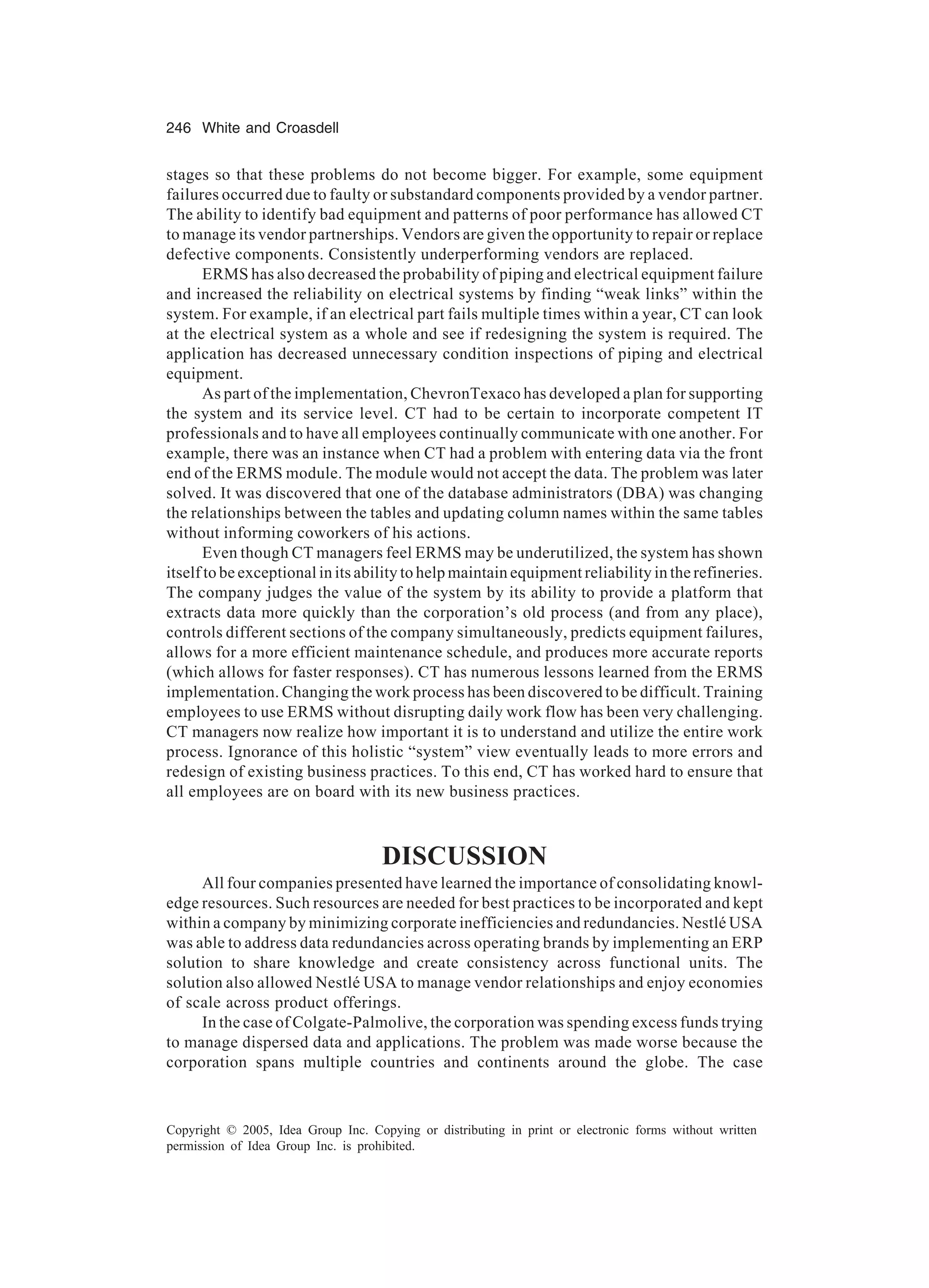 246 White and Croasdell
Copyright © 2005, Idea Group Inc. Copying or distributing in print or electronic forms without written
permission of Idea Group Inc. is prohibited.
stages so that these problems do not become bigger. For example, some equipment
failures occurred due to faulty or substandard components provided by a vendor partner.
The ability to identify bad equipment and patterns of poor performance has allowed CT
to manage its vendor partnerships. Vendors are given the opportunity to repair or replace
defective components. Consistently underperforming vendors are replaced.
ERMS has also decreased the probability of piping and electrical equipment failure
and increased the reliability on electrical systems by finding “weak links” within the
system. For example, if an electrical part fails multiple times within a year, CT can look
at the electrical system as a whole and see if redesigning the system is required. The
application has decreased unnecessary condition inspections of piping and electrical
equipment.
As part of the implementation, ChevronTexaco has developed a plan for supporting
the system and its service level. CT had to be certain to incorporate competent IT
professionals and to have all employees continually communicate with one another. For
example, there was an instance when CT had a problem with entering data via the front
end of the ERMS module. The module would not accept the data. The problem was later
solved. It was discovered that one of the database administrators (DBA) was changing
the relationships between the tables and updating column names within the same tables
without informing coworkers of his actions.
Even though CT managers feel ERMS may be underutilized, the system has shown
itself to be exceptional in its ability to help maintain equipment reliability in the refineries.
The company judges the value of the system by its ability to provide a platform that
extracts data more quickly than the corporation’s old process (and from any place),
controls different sections of the company simultaneously, predicts equipment failures,
allows for a more efficient maintenance schedule, and produces more accurate reports
(which allows for faster responses). CT has numerous lessons learned from the ERMS
implementation. Changing the work process has been discovered to be difficult. Training
employees to use ERMS without disrupting daily work flow has been very challenging.
CT managers now realize how important it is to understand and utilize the entire work
process. Ignorance of this holistic “system” view eventually leads to more errors and
redesign of existing business practices. To this end, CT has worked hard to ensure that
all employees are on board with its new business practices.
DISCUSSION
All four companies presented have learned the importance of consolidating knowl-
edge resources. Such resources are needed for best practices to be incorporated and kept
within a company by minimizing corporate inefficiencies and redundancies. Nestlé USA
was able to address data redundancies across operating brands by implementing an ERP
solution to share knowledge and create consistency across functional units. The
solution also allowed Nestlé USA to manage vendor relationships and enjoy economies
of scale across product offerings.
In the case of Colgate-Palmolive, the corporation was spending excess funds trying
to manage dispersed data and applications. The problem was made worse because the
corporation spans multiple countries and continents around the globe. The case
 