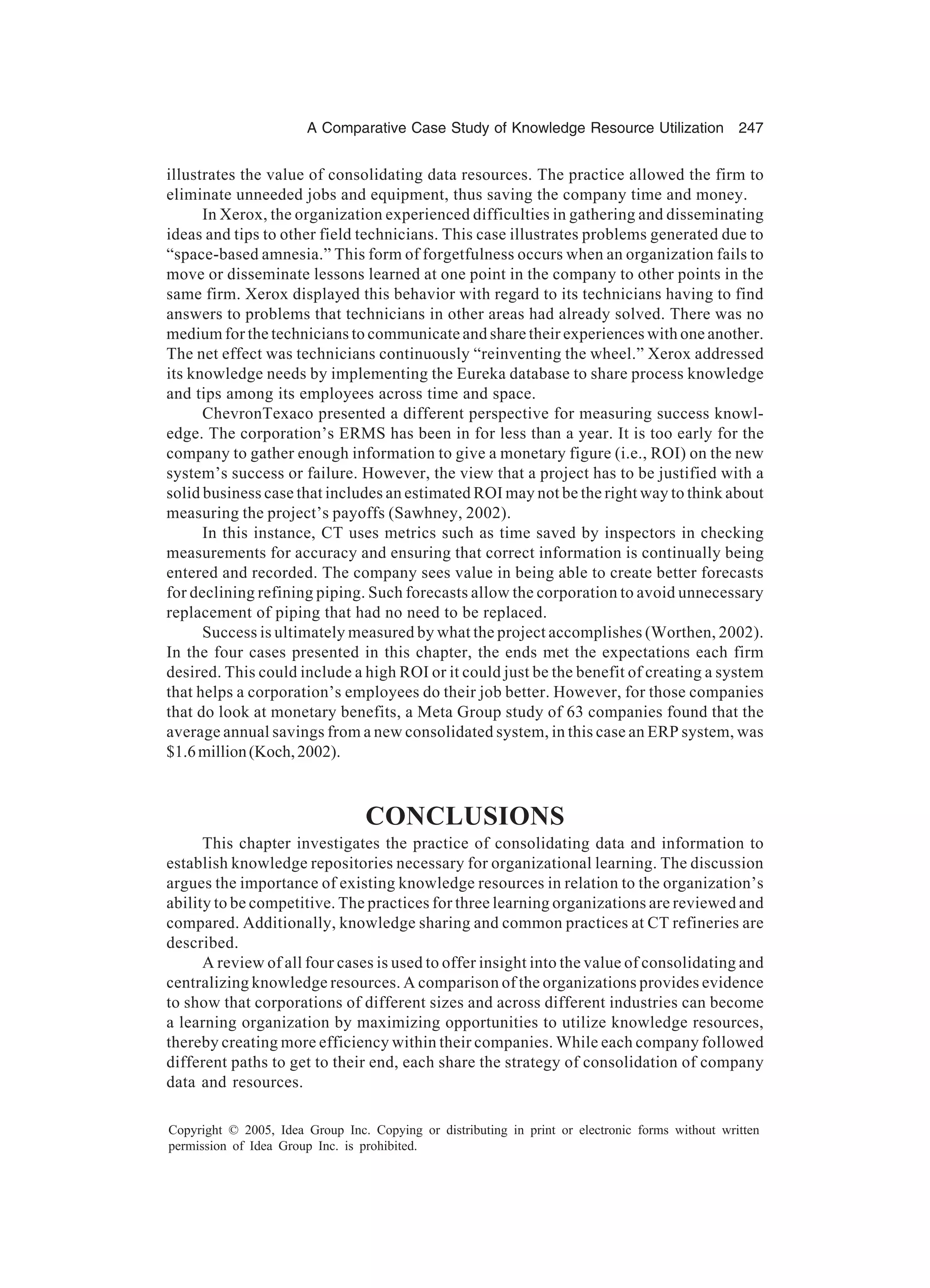 A Comparative Case Study of Knowledge Resource Utilization 247
Copyright © 2005, Idea Group Inc. Copying or distributing in print or electronic forms without written
permission of Idea Group Inc. is prohibited.
illustrates the value of consolidating data resources. The practice allowed the firm to
eliminate unneeded jobs and equipment, thus saving the company time and money.
In Xerox, the organization experienced difficulties in gathering and disseminating
ideas and tips to other field technicians. This case illustrates problems generated due to
“space-based amnesia.” This form of forgetfulness occurs when an organization fails to
move or disseminate lessons learned at one point in the company to other points in the
same firm. Xerox displayed this behavior with regard to its technicians having to find
answers to problems that technicians in other areas had already solved. There was no
medium for the technicians to communicate and share their experiences with one another.
The net effect was technicians continuously “reinventing the wheel.” Xerox addressed
its knowledge needs by implementing the Eureka database to share process knowledge
and tips among its employees across time and space.
ChevronTexaco presented a different perspective for measuring success knowl-
edge. The corporation’s ERMS has been in for less than a year. It is too early for the
company to gather enough information to give a monetary figure (i.e., ROI) on the new
system’s success or failure. However, the view that a project has to be justified with a
solid business case that includes an estimated ROI may not be the right way to think about
measuring the project’s payoffs (Sawhney, 2002).
In this instance, CT uses metrics such as time saved by inspectors in checking
measurements for accuracy and ensuring that correct information is continually being
entered and recorded. The company sees value in being able to create better forecasts
for declining refining piping. Such forecasts allow the corporation to avoid unnecessary
replacement of piping that had no need to be replaced.
Success is ultimately measured by what the project accomplishes (Worthen, 2002).
In the four cases presented in this chapter, the ends met the expectations each firm
desired. This could include a high ROI or it could just be the benefit of creating a system
that helps a corporation’s employees do their job better. However, for those companies
that do look at monetary benefits, a Meta Group study of 63 companies found that the
average annual savings from a new consolidated system, in this case an ERP system, was
$1.6million(Koch,2002).
CONCLUSIONS
This chapter investigates the practice of consolidating data and information to
establish knowledge repositories necessary for organizational learning. The discussion
argues the importance of existing knowledge resources in relation to the organization’s
ability to be competitive. The practices for three learning organizations are reviewed and
compared. Additionally, knowledge sharing and common practices at CT refineries are
described.
A review of all four cases is used to offer insight into the value of consolidating and
centralizing knowledge resources. A comparison of the organizations provides evidence
to show that corporations of different sizes and across different industries can become
a learning organization by maximizing opportunities to utilize knowledge resources,
thereby creating more efficiency within their companies. While each company followed
different paths to get to their end, each share the strategy of consolidation of company
data and resources.
 