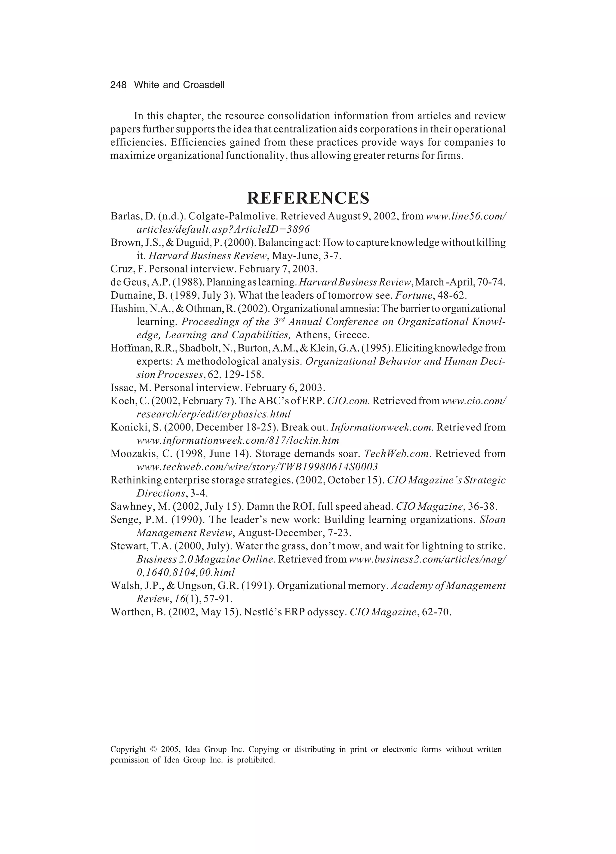 248 White and Croasdell
Copyright © 2005, Idea Group Inc. Copying or distributing in print or electronic forms without written
permission of Idea Group Inc. is prohibited.
In this chapter, the resource consolidation information from articles and review
papers further supports the idea that centralization aids corporations in their operational
efficiencies. Efficiencies gained from these practices provide ways for companies to
maximize organizational functionality, thus allowing greater returns for firms.
REFERENCES
Barlas, D. (n.d.). Colgate-Palmolive. Retrieved August 9, 2002, from www.line56.com/
articles/default.asp?ArticleID=3896
Brown,J.S.,Duguid,P.(2000).Balancingact:Howtocaptureknowledgewithoutkilling
it. Harvard Business Review, May-June, 3-7.
Cruz, F. Personal interview. February 7, 2003.
de Geus, A.P.(1988).Planningaslearning.HarvardBusinessReview,March-April,70-74.
Dumaine, B. (1989, July 3). What the leaders of tomorrow see. Fortune, 48-62.
Hashim,N.A.,Othman,R.(2002).Organizationalamnesia:Thebarriertoorganizational
learning. Proceedings of the 3rd
Annual Conference on Organizational Knowl-
edge, Learning and Capabilities, Athens, Greece.
Hoffman,R.R.,Shadbolt,N.,Burton,A.M.,Klein,G.A.(1995).Elicitingknowledgefrom
experts: A methodological analysis. Organizational Behavior and Human Deci-
sion Processes, 62, 129-158.
Issac, M. Personal interview. February 6, 2003.
Koch, C. (2002, February 7). The ABC’s of ERP. CIO.com. Retrieved from www.cio.com/
research/erp/edit/erpbasics.html
Konicki, S. (2000, December 18-25). Break out. Informationweek.com. Retrieved from
www.informationweek.com/817/lockin.htm
Moozakis, C. (1998, June 14). Storage demands soar. TechWeb.com. Retrieved from
www.techweb.com/wire/story/TWB19980614S0003
Rethinking enterprise storage strategies. (2002, October 15). CIO Magazine’s Strategic
Directions, 3-4.
Sawhney, M. (2002, July 15). Damn the ROI, full speed ahead. CIO Magazine, 36-38.
Senge, P.M. (1990). The leader’s new work: Building learning organizations. Sloan
Management Review, August-December, 7-23.
Stewart, T.A. (2000, July). Water the grass, don’t mow, and wait for lightning to strike.
Business 2.0 Magazine Online. Retrieved from www.business2.com/articles/mag/
0,1640,8104,00.html
Walsh, J.P.,  Ungson, G.R. (1991). Organizational memory. Academy of Management
Review, 16(1), 57-91.
Worthen, B. (2002, May 15). Nestlé’s ERP odyssey. CIO Magazine, 62-70.
 