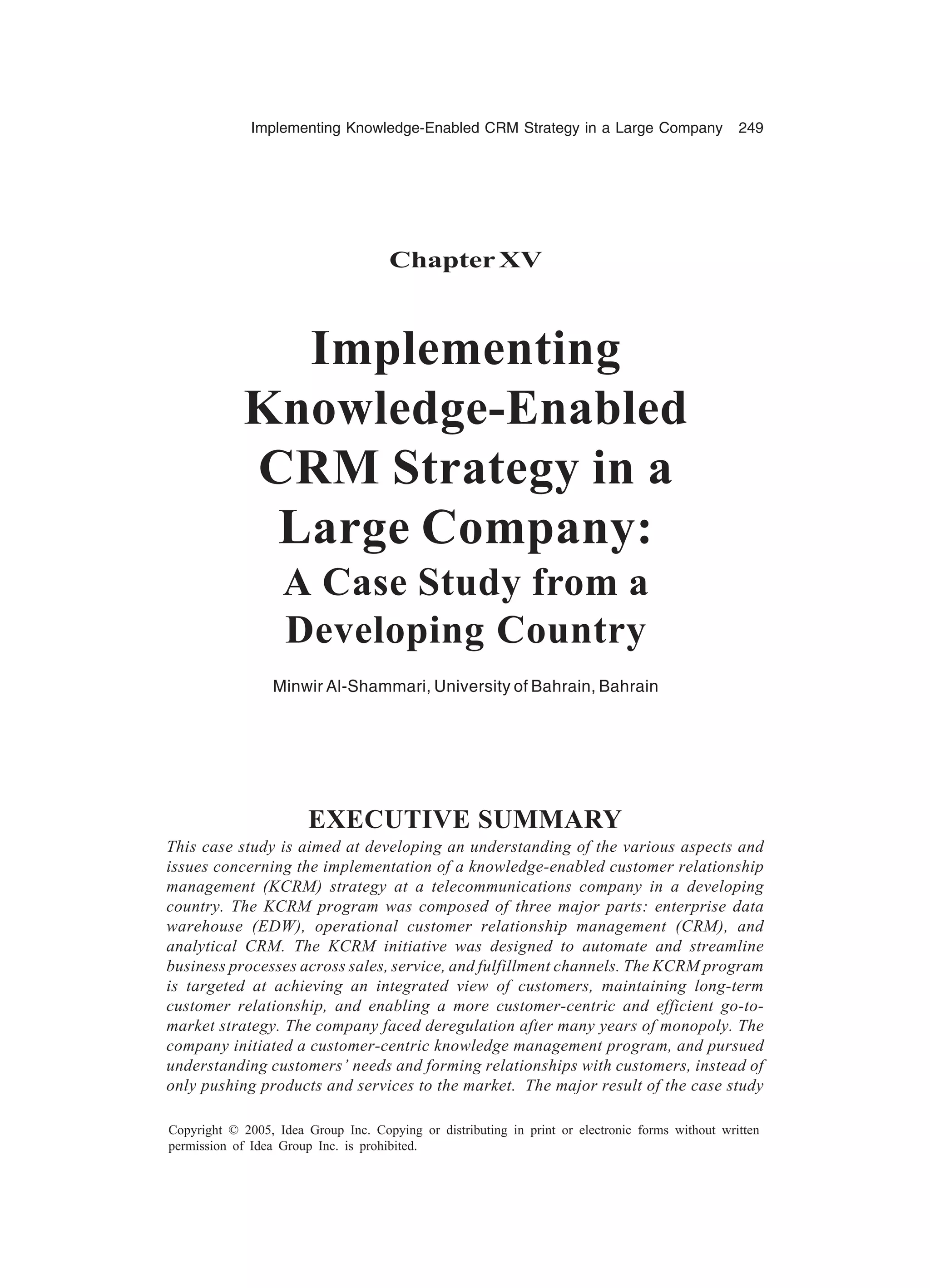 Implementing Knowledge-Enabled CRM Strategy in a Large Company 249
Copyright © 2005, Idea Group Inc. Copying or distributing in print or electronic forms without written
permission of Idea Group Inc. is prohibited.
ChapterXV
Implementing
Knowledge-Enabled
CRM Strategy in a
Large Company:
A Case Study from a
Developing Country
Minwir Al-Shammari, University of Bahrain, Bahrain
EXECUTIVE SUMMARY
This case study is aimed at developing an understanding of the various aspects and
issues concerning the implementation of a knowledge-enabled customer relationship
management (KCRM) strategy at a telecommunications company in a developing
country. The KCRM program was composed of three major parts: enterprise data
warehouse (EDW), operational customer relationship management (CRM), and
analytical CRM. The KCRM initiative was designed to automate and streamline
business processes across sales, service, and fulfillment channels. The KCRM program
is targeted at achieving an integrated view of customers, maintaining long-term
customer relationship, and enabling a more customer-centric and efficient go-to-
market strategy. The company faced deregulation after many years of monopoly. The
company initiated a customer-centric knowledge management program, and pursued
understanding customers’ needs and forming relationships with customers, instead of
only pushing products and services to the market. The major result of the case study
 
