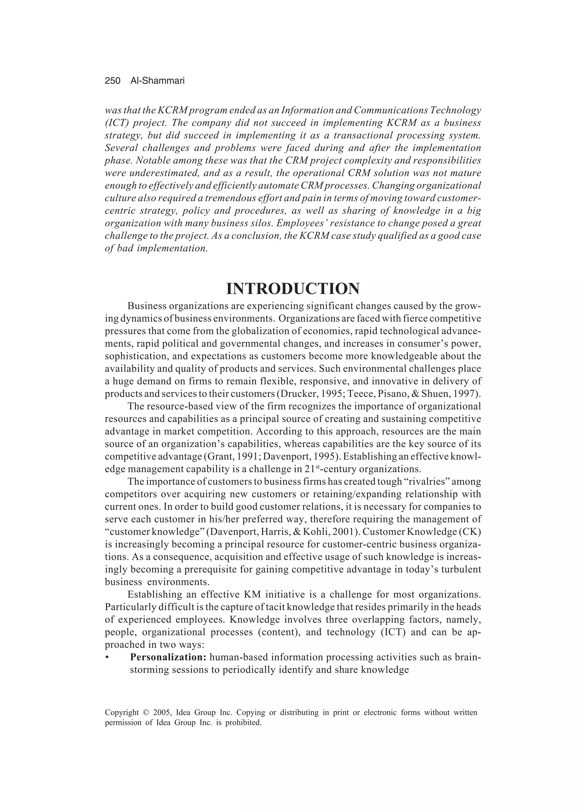 250 Al-Shammari
Copyright © 2005, Idea Group Inc. Copying or distributing in print or electronic forms without written
permission of Idea Group Inc. is prohibited.
was that the KCRM program ended as an Information and Communications Technology
(ICT) project. The company did not succeed in implementing KCRM as a business
strategy, but did succeed in implementing it as a transactional processing system.
Several challenges and problems were faced during and after the implementation
phase. Notable among these was that the CRM project complexity and responsibilities
were underestimated, and as a result, the operational CRM solution was not mature
enough to effectively and efficiently automate CRM processes. Changing organizational
culture also required a tremendous effort and pain in terms of moving toward customer-
centric strategy, policy and procedures, as well as sharing of knowledge in a big
organization with many business silos. Employees’ resistance to change posed a great
challenge to the project. As a conclusion, the KCRM case study qualified as a good case
of bad implementation.
INTRODUCTION
Business organizations are experiencing significant changes caused by the grow-
ing dynamics of business environments. Organizations are faced with fierce competitive
pressures that come from the globalization of economies, rapid technological advance-
ments, rapid political and governmental changes, and increases in consumer’s power,
sophistication, and expectations as customers become more knowledgeable about the
availability and quality of products and services. Such environmental challenges place
a huge demand on firms to remain flexible, responsive, and innovative in delivery of
products and services to their customers (Drucker, 1995; Teece, Pisano,  Shuen, 1997).
The resource-based view of the firm recognizes the importance of organizational
resources and capabilities as a principal source of creating and sustaining competitive
advantage in market competition. According to this approach, resources are the main
source of an organization’s capabilities, whereas capabilities are the key source of its
competitive advantage (Grant, 1991; Davenport, 1995). Establishing an effective knowl-
edge management capability is a challenge in 21st
-century organizations.
The importance of customers to business firms has created tough “rivalries” among
competitors over acquiring new customers or retaining/expanding relationship with
current ones. In order to build good customer relations, it is necessary for companies to
serve each customer in his/her preferred way, therefore requiring the management of
“customer knowledge” (Davenport, Harris,  Kohli, 2001). Customer Knowledge (CK)
is increasingly becoming a principal resource for customer-centric business organiza-
tions. As a consequence, acquisition and effective usage of such knowledge is increas-
ingly becoming a prerequisite for gaining competitive advantage in today’s turbulent
business environments.
Establishing an effective KM initiative is a challenge for most organizations.
Particularly difficult is the capture of tacit knowledge that resides primarily in the heads
of experienced employees. Knowledge involves three overlapping factors, namely,
people, organizational processes (content), and technology (ICT) and can be ap-
proached in two ways:
• Personalization: human-based information processing activities such as brain-
storming sessions to periodically identify and share knowledge
 